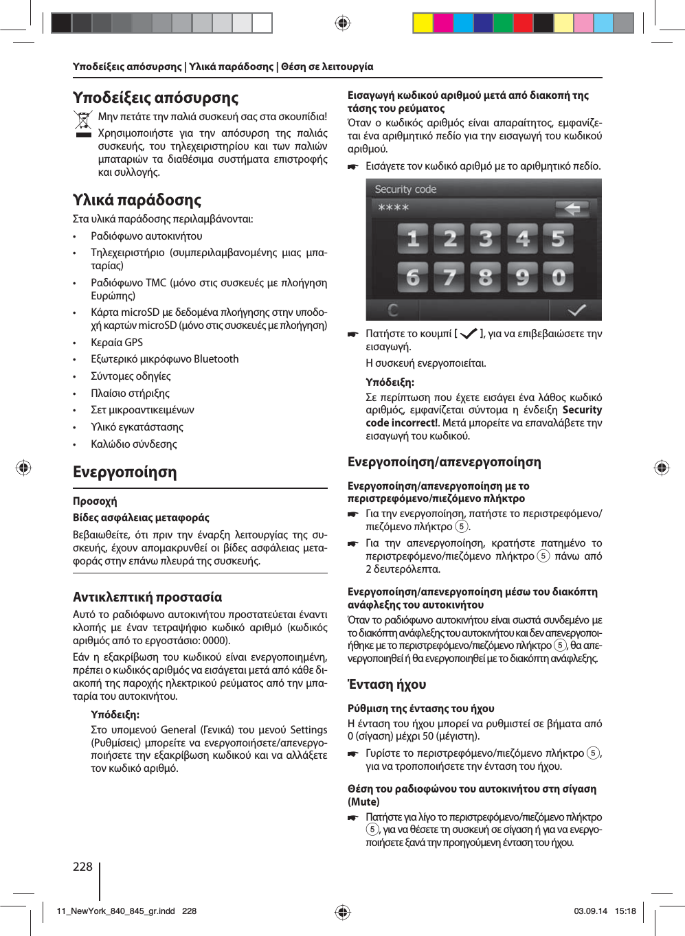 228Υποδείξει απόσυρσηΜην πετάτε την παλιά συσκευή σα στα σκουπίδια! Χρησιοποιήστε για την απόσυρση τη παλιά συσκευή, του τηλεχειριστηρίου και των παλιών παταριών τα διαθέσια συστήατα επιστροφή και συλλογή.Υλικά παράδοσηΣτα υλικά παράδοση περιλαβάνονται: • Ραδιόφωνο αυτοκινήτου • Τηλεχειριστήριο (συπεριλαβανοένη ια πα-ταρία) • Ραδιόφωνο TMC (όνο στι συσκευέ ε πλοήγηση Ευρώπη) • Κάρτα microSD ε δεδοένα πλοήγηση στην υποδο-χή καρτών microSD (όνο στι συσκευέ ε πλοήγηση) • Κεραία GPS • Εξωτερικό ικρόφωνο Bluetooth • Σύντοε οδηγίε • Πλαίσιο στήριξη • Σετ ικροαντικειένων • Υλικό εγκατάσταση • Καλώδιο σύνδεσηΕνεργοποίησηΠροσοχήΒίδε ασφάλεια εταφοράΒεβαιωθείτε, ότι πριν την έναρξη λειτουργία τη συ-σκευή, έχουν αποακρυνθεί οι βίδε ασφάλεια ετα-φορά στην επάνω πλευρά τη συσκευή.Αντικλεπτική προστασίαΑυτό το ραδιόφωνο αυτοκινήτου προστατεύεται έναντι κλοπή ε έναν τετραψήφιο κωδικό αριθό (κωδικό αριθό από το εργοστάσιο: 0000).Εάν η εξακρίβωση του κωδικού είναι ενεργοποιηένη, πρέπει ο κωδικό αριθό να εισάγεται ετά από κάθε δι-ακοπή τη παροχή ηλεκτρικού ρεύατο από την πα-ταρία του αυτοκινήτου. Υπόδειξη:Στο υποενού General (Γενικά) του ενού Settings (Ρυθίσει) πορείτε να ενεργοποιήσετε/απενεργο-ποιήσετε την εξακρίβωση κωδικού και να αλλάξετε τον κωδικό αριθό.Εισαγωγή κωδικού αριθού ετά από διακοπή τη τάση του ρεύατοΌταν ο κωδικό αριθό είναι απαραίτητο, εφανίζε-ται ένα αριθητικό πεδίο για την εισαγωγή του κωδικού αριθού. 쏅Εισάγετε τον κωδικό αριθό ε το αριθητικό πεδίο.  쏅Πατήστε το κουπί    , για να επιβεβαιώσετε την εισαγωγή.Η συσκευή ενεργοποιείται.Υπόδειξη:Σε περίπτωση που έχετε εισάγει ένα λάθο κωδικό αριθό, εφανίζεται σύντοα η ένδειξη Security code incorrect!. Μετά πορείτε να επαναλάβετε την εισαγωγή του κωδικού.Ενεργοποίηση/απενεργοποίησηΕνεργοποίηση/απενεργοποίηση ε το περιστρεφόενο/πιεζόενο πλήκτρο 쏅Για την ενεργοποίηση, πατήστε το περιστρεφόενο/πιεζόενο πλήκτρο 5. 쏅Για την απενεργοποίηση, κρατήστε πατηένο το περιστρεφόενο/πιεζόενο πλήκτρο 5 πάνω από 2δευτερόλεπτα.Ενεργοποίηση/απενεργοποίηση έσω του διακόπτη ανάφλεξη του αυτοκινήτουΌταν το ραδιόφωνο αυτοκινήτου είναι σωστά συνδεένο ε το διακόπτη ανάφλεξη του αυτοκινήτου και δεν απενεργοποι-ήθηκε ε το περιστρεφόενο/πιεζόενο πλήκτρο 5, θα απε-νεργοποιηθεί ή θα ενεργοποιηθεί ε το διακόπτη ανάφλεξη.Ένταση ήχουΡύθιση τη ένταση του ήχουΗ ένταση του ήχου πορεί να ρυθιστεί σε βήατα από 0(σίγαση) έχρι 50 (έγιστη). 쏅Γυρίστε το περιστρεφόενο/πιεζόενο πλήκτρο 5, για να τροποποιήσετε την ένταση του ήχου.Θέση του ραδιοφώνου του αυτοκινήτου στη σίγαση (Mute) 쏅Πατήστε για λίγο το περιστρεφόενο/πιεζόενο πλήκτρο 5, για να θέσετε τη συσκευή σε σίγαση ή για να ενεργο-ποιήσετε ξανά την προηγούενη ένταση του ήχου.Υποδείξει απόσυρση | Υλικά παράδοση | Θέση σε λειτουργία 11_NewYork_840_845_gr.indd 22811_NewYork_840_845_gr.indd   22803.09.14 15:1803.09.14   15:18
