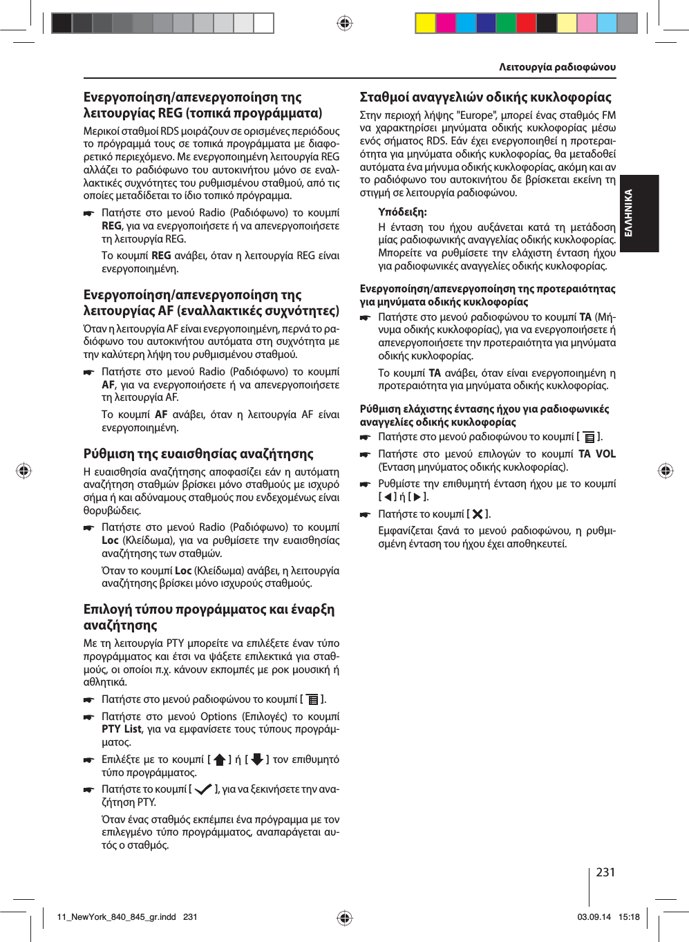 231ΕΛΛΗΝΙΚΑΕνεργοποίηση/απενεργοποίηση τη λειτουργία REG (τοπικά προγράατα)Μερικοί σταθοί RDS οιράζουν σε ορισένε περιόδου το πρόγραά του σε τοπικά προγράατα ε διαφο-ρετικό περιεχόενο. Με ενεργοποιηένη λειτουργία REG αλλάζει το ραδιόφωνο του αυτοκινήτου όνο σε εναλ-λακτικέ συχνότητε του ρυθισένου σταθού, από τι οποίε εταδίδεται το ίδιο τοπικό πρόγραα. 쏅Πατήστε στο ενού Radio (Ραδιόφωνο) το κουπί REG, για να ενεργοποιήσετε ή να απενεργοποιήσετε τη λειτουργία REG.Το κουπί REG ανάβει, όταν η λειτουργία REG είναι ενεργοποιηένη.Ενεργοποίηση/απενεργοποίηση τη λειτουργία AF (εναλλακτικέ συχνότητε)Όταν η λειτουργία AF είναι ενεργοποιηένη, περνά το ρα-διόφωνο του αυτοκινήτου αυτόατα στη συχνότητα ε την καλύτερη λήψη του ρυθισένου σταθού. 쏅Πατήστε στο ενού Radio (Ραδιόφωνο) το κουπί AF, για να ενεργοποιήσετε ή να απενεργοποιήσετε τη λειτουργία AF.Το κουπί AF ανάβει, όταν η λειτουργία AF είναι ενεργοποιηένη.Ρύθιση τη ευαισθησία αναζήτησηΗ ευαισθησία αναζήτηση αποφασίζει εάν η αυτόατη αναζήτηση σταθών βρίσκει όνο σταθού ε ισχυρό σήα ή και αδύναου σταθού που ενδεχοένω είναι θορυβώδει. 쏅Πατήστε στο ενού Radio (Ραδιόφωνο) το κουπί Loc  (Κλείδωα), για να ρυθίσετε την ευαισθησία αναζήτηση των σταθών.Όταν το κουπί Loc (Κλείδωα) ανάβει, η λειτουργία αναζήτηση βρίσκει όνο ισχυρού σταθού.Επιλογή τύπου προγράατο και έναρξη αναζήτησηΜε τη λειτουργία PTY πορείτε να επιλέξετε έναν τύπο προγράατο και έτσι να ψάξετε επιλεκτικά για σταθ-ού, οι οποίοι π.χ. κάνουν εκποπέ ε ροκ ουσική ή αθλητικά. 쏅Πατήστε στο ενού ραδιοφώνου το κουπί   . 쏅Πατήστε στο ενού Options (Επιλογέ) το κουπί PTY List, για να εφανίσετε του τύπου προγρά-ατο. 쏅Επιλέξτε ε το κουπί [  ] ή [   ] τον επιθυητό τύπο προγράατο. 쏅Πατήστε το κουπί   , για να ξεκινήσετε την ανα-ζήτηση PTY.Όταν ένα σταθό εκπέπει ένα πρόγραα ε τον επιλεγένο τύπο προγράατο, αναπαράγεται αυ-τό ο σταθό.Σταθοί αναγγελιών οδική κυκλοφορίαΣτην περιοχή λήψη &quot;Europe&quot;, πορεί ένα σταθό FM να χαρακτηρίσει ηνύατα οδική κυκλοφορία έσω ενό σήατο RDS. Εάν έχει ενεργοποιηθεί η προτεραι-ότητα για ηνύατα οδική κυκλοφορία, θα εταδοθεί αυτόατα ένα ήνυα οδική κυκλοφορία, ακόη και αν το ραδιόφωνο του αυτοκινήτου δε βρίσκεται εκείνη τη στιγή σε λειτουργία ραδιοφώνου.Υπόδειξη:Η ένταση του ήχου αυξάνεται κατά τη ετάδοση ία ραδιοφωνική αναγγελία οδική κυκλοφορία. Μπορείτε να ρυθίσετε την ελάχιστη ένταση ήχου για ραδιοφωνικέ αναγγελίε οδική κυκλοφορία.Ενεργοποίηση/απενεργοποίηση τη προτεραιότητα για ηνύατα οδική κυκλοφορία 쏅Πατήστε στο ενού ραδιοφώνου το κουπί TA (Μή-νυα οδική κυκλοφορία), για να ενεργοποιήσετε ή απενεργοποιήσετε την προτεραιότητα για ηνύατα οδική κυκλοφορία.Το κουπί TA ανάβει, όταν είναι ενεργοποιηένη η προτεραιότητα για ηνύατα οδική κυκλοφορία.Ρύθιση ελάχιστη ένταση ήχου για ραδιοφωνικέ αναγγελίε οδική κυκλοφορία 쏅Πατήστε στο ενού ραδιοφώνου το κουπί   . 쏅Πατήστε στο ενού επιλογών το κουπί TA VOL (Ένταση ηνύατο οδική κυκλοφορία). 쏅Ρυθίστε την επιθυητή ένταση ήχου ε το κουπί    ή    . 쏅Πατήστε το κουπί   . Εφανίζεται ξανά το ενού ραδιοφώνου, η ρυθι-σένη ένταση του ήχου έχει αποθηκευτεί.Λειτουργία ραδιοφώνου 11_NewYork_840_845_gr.indd 23111_NewYork_840_845_gr.indd   23103.09.14 15:1803.09.14   15:18