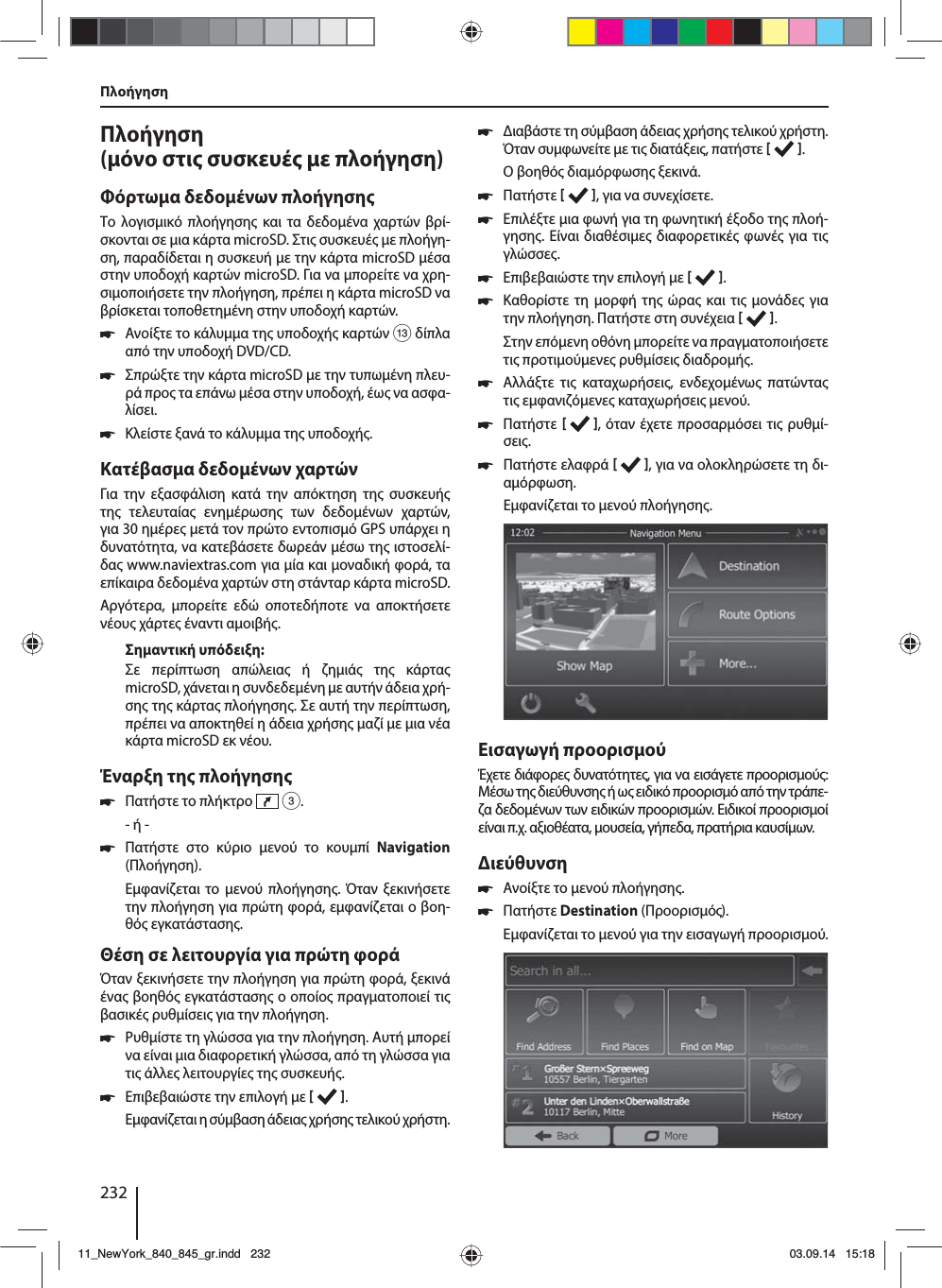 232Πλοήγηση (όνο στι συσκευέ ε πλοήγηση)Φόρτωα δεδοένων πλοήγησηΤο λογισικό πλοήγηση και τα δεδοένα χαρτών βρί-σκονται σε ια κάρτα microSD. Στι συσκευέ ε πλοήγη-ση, παραδίδεται η συσκευή ε την κάρτα microSD έσα στην υποδοχή καρτών microSD. Για να πορείτε να χρη-σιοποιήσετε την πλοήγηση, πρέπει η κάρτα microSD να βρίσκεται τοποθετηένη στην υποδοχή καρτών. 쏅Ανοίξτε το κάλυα τη υποδοχή καρτών = δίπλα από την υποδοχή DVD/CD. 쏅Σπρώξτε την κάρτα microSD ε την τυπωένη πλευ-ρά προ τα επάνω έσα στην υποδοχή, έω να ασφα-λίσει. 쏅Κλείστε ξανά το κάλυα τη υποδοχή.Κατέβασα δεδοένων χαρτώνΓια την εξασφάλιση κατά την απόκτηση τη συσκευή τη τελευταία ενηέρωση των δεδοένων χαρτών, για 30 ηέρε ετά τον πρώτο εντοπισό GPS υπάρχει η δυνατότητα, να κατεβάσετε δωρεάν έσω τη ιστοσελί-δα www.naviextras.com για ία και οναδική φορά, τα επίκαιρα δεδοένα χαρτών στη στάνταρ κάρτα microSD.Αργότερα, πορείτε εδώ οποτεδήποτε να αποκτήσετε νέου χάρτε έναντι αοιβή. Σηαντική υπόδειξη:Σε περίπτωση απώλεια ή ζηιά τη κάρτα microSD, χάνεται η συνδεδεένη ε αυτήν άδεια χρή-ση τη κάρτα πλοήγηση. Σε αυτή την περίπτωση, πρέπει να αποκτηθεί η άδεια χρήση αζί ε ια νέα κάρτα microSD εκ νέου.Έναρξη τη πλοήγηση 쏅Πατήστε το πλήκτρο   3.- ή - 쏅Πατήστε στο κύριο ενού το κουπί Navigation (Πλοήγηση).Εφανίζεται το ενού πλοήγηση. Όταν ξεκινήσετε την πλοήγηση για πρώτη φορά, εφανίζεται ο βοη-θό εγκατάσταση. Θέση σε λειτουργία για πρώτη φοράΌταν ξεκινήσετε την πλοήγηση για πρώτη φορά, ξεκινά ένα βοηθό εγκατάσταση ο οποίο πραγατοποιεί τι βασικέ ρυθίσει για την πλοήγηση.  쏅Ρυθίστε τη γλώσσα για την πλοήγηση. Αυτή πορεί να είναι ια διαφορετική γλώσσα, από τη γλώσσα για τι άλλε λειτουργίε τη συσκευή.  쏅Επιβεβαιώστε την επιλογή ε   .Εφανίζεται η σύβαση άδεια χρήση τελικού χρήστη. 쏅ιαβάστε τη σύβαση άδεια χρήση τελικού χρήστη. Όταν συφωνείτε ε τι διατάξει, πατήστε   .Ο βοηθό διαόρφωση ξεκινά.  쏅Πατήστε   , για να συνεχίσετε. 쏅Επιλέξτε ια φωνή για τη φωνητική έξοδο τη πλοή-γηση. Είναι διαθέσιε διαφορετικέ φωνέ για τι γλώσσε. 쏅Επιβεβαιώστε την επιλογή ε   . 쏅Καθορίστε τη ορφή τη ώρα και τι ονάδε για την πλοήγηση. Πατήστε στη συνέχεια   .Στην επόενη οθόνη πορείτε να πραγατοποιήσετε τι προτιούενε ρυθίσει διαδροή.  쏅Αλλάξτε τι καταχωρήσει, ενδεχοένω πατώντα τι εφανιζόενε καταχωρήσει ενού. 쏅Πατήστε    , όταν έχετε προσαρόσει τι ρυθί-σει. 쏅Πατήστε ελαφρά   , για να ολοκληρώσετε τη δι-αόρφωση.Εφανίζεται το ενού πλοήγηση.Εισαγωγή προορισούΈχετε διάφορε δυνατότητε, για να εισάγετε προορισού: Μέσω τη διεύθυνση ή ω ειδικό προορισό από την τράπε-ζα δεδοένων των ειδικών προορισών. Ειδικοί προορισοί είναι π.χ. αξιοθέατα, ουσεία, γήπεδα, πρατήρια καυσίων. ιεύθυνση  쏅Ανοίξτε το ενού πλοήγηση. 쏅Πατήστε Destination (Προορισό).Εφανίζεται το ενού για την εισαγωγή προορισού.Πλοήγηση11_NewYork_840_845_gr.indd 23211_NewYork_840_845_gr.indd   23203.09.14 15:1803.09.14   15:18