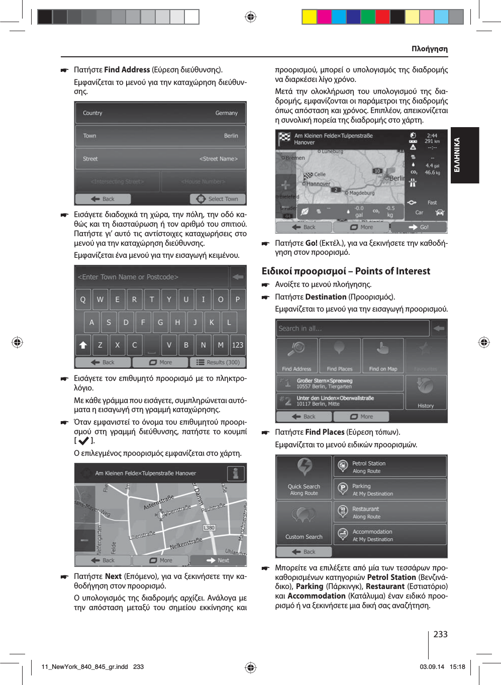 233ΕΛΛΗΝΙΚΑ 쏅Πατήστε Find Address (Εύρεση διεύθυνση).Εφανίζεται το ενού για την καταχώρηση διεύθυν-ση. 쏅Εισάγετε διαδοχικά τη χώρα, την πόλη, την οδό κα-θώ και τη διασταύρωση ή τον αριθό του σπιτιού. Πατήστε γι’ αυτό τι αντίστοιχε καταχωρήσει στο ενού για την καταχώρηση διεύθυνση. Εφανίζεται ένα ενού για την εισαγωγή κειένου.  쏅Εισάγετε τον επιθυητό προορισό ε το πληκτρο-λόγιο.Με κάθε γράα που εισάγετε, συπληρώνεται αυτό-ατα η εισαγωγή στη γραή καταχώρηση.  쏅Όταν εφανιστεί το όνοα του επιθυητού προορι-σού στη γραή διεύθυνση, πατήστε το κουπί   . Ο επιλεγένο προορισό εφανίζεται στο χάρτη.. 쏅Πατήστε Next (Επόενο), για να ξεκινήσετε την κα-θοδήγηση στον προορισό.Ο υπολογισό τη διαδροή αρχίζει. Ανάλογα ε την απόσταση εταξύ του σηείου εκκίνηση και προορισού, πορεί ο υπολογισό τη διαδροή να διαρκέσει λίγο χρόνο. Μετά την ολοκλήρωση του υπολογισού τη δια-δροή, εφανίζονται οι παράετροι τη διαδροή όπω απόσταση και χρόνο. Επιπλέον, απεικονίζεται η συνολική πορεία τη διαδροή στο χάρτη. 쏅Πατήστε Go! (Εκτέλ.), για να ξεκινήσετε την καθοδή-γηση στον προορισό.Ειδικοί προορισοί – Points of Interest  쏅Ανοίξτε το ενού πλοήγηση. 쏅Πατήστε Destination (Προορισό).Εφανίζεται το ενού για την εισαγωγή προορισού. 쏅Πατήστε Find Places (Εύρεση τόπων).Εφανίζεται το ενού ειδικών προορισών. 쏅Μπορείτε να επιλέξετε από ία των τεσσάρων προ-καθορισένων κατηγοριών Petrol Station (Βενζινά-δικο), Parking (Πάρκινγκ), Restaurant (Εστιατόριo) και Accommodation (Κατάλυα) έναν ειδικό προο-ρισό ή να ξεκινήσετε ια δική σα αναζήτηση.Πλοήγηση11_NewYork_840_845_gr.indd 23311_NewYork_840_845_gr.indd   23303.09.14 15:1803.09.14   15:18