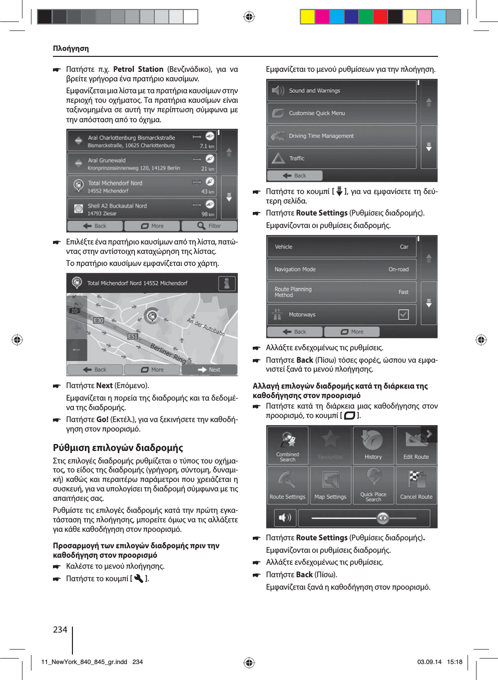 234 쏅Πατήστε π.χ. Petrol Station (Βενζινάδικο), για να βρείτε γρήγορα ένα πρατήριο καυσίων. Εφανίζεται ια λίστα ε τα πρατήρια καυσίων στην περιοχή του οχήατο. Τα πρατήρια καυσίων είναι ταξινοηένα σε αυτή την περίπτωση σύφωνα ε την απόσταση από το όχηα. 쏅Επιλέξτε ένα πρατήριο καυσίων από τη λίστα, πατώ-ντα στην αντίστοιχη καταχώρηση τη λίστα. Το πρατήριο καυσίων εφανίζεται στο χάρτη.  쏅Πατήστε Next (Επόενο). Εφανίζεται η πορεία τη διαδροή και τα δεδοέ-να τη διαδροή.  쏅Πατήστε Go! (Εκτέλ.), για να ξεκινήσετε την καθοδή-γηση στον προορισό.Ρύθιση επιλογών διαδροήΣτι επιλογέ διαδροή ρυθίζεται ο τύπο του οχήα-το, το είδο τη διαδροή (γρήγορη, σύντοη, δυναι-κή) καθώ και περαιτέρω παράετροι που χρειάζεται η συσκευή, για να υπολογίσει τη διαδροή σύφωνα ε τι απαιτήσει σα.Ρυθίστε τι επιλογέ διαδροή κατά την πρώτη εγκα-τάσταση τη πλοήγηση, πορείτε όω να τι αλλάξετε για κάθε καθοδήγηση στον προορισό.Προσαρογή των επιλογών διαδροή πριν την καθοδήγηση στον προορισό 쏅Καλέστε το ενού πλοήγηση. 쏅Πατήστε το κουπί   . Εφανίζεται το ενού ρυθίσεων για την πλοήγηση. 쏅Πατήστε το κουπί    , για να εφανίσετε τη δεύ-τερη σελίδα.  쏅Πατήστε Route Settings (Ρυθίσει διαδροή). Εφανίζονται οι ρυθίσει διαδροή. 쏅Αλλάξτε ενδεχοένω τι ρυθίσει. 쏅Πατήστε Back (Πίσω) τόσε φορέ, ώσπου να εφα-νιστεί ξανά το ενού πλοήγηση.Αλλαγή επιλογών διαδροή κατά τη διάρκεια τη καθοδήγηση στον προορισό 쏅Πατήστε κατά τη διάρκεια ια καθοδήγηση στον προορισό, το κουπί   .  쏅Πατήστε Route Settings (Ρυθίσει διαδροή). Εφανίζονται οι ρυθίσει διαδροή. 쏅Αλλάξτε ενδεχοένω τι ρυθίσει. 쏅Πατήστε Back (Πίσω). Εφανίζεται ξανά η καθοδήγηση στον προορισό.Πλοήγηση11_NewYork_840_845_gr.indd 23411_NewYork_840_845_gr.indd   23403.09.14 15:1803.09.14   15:18