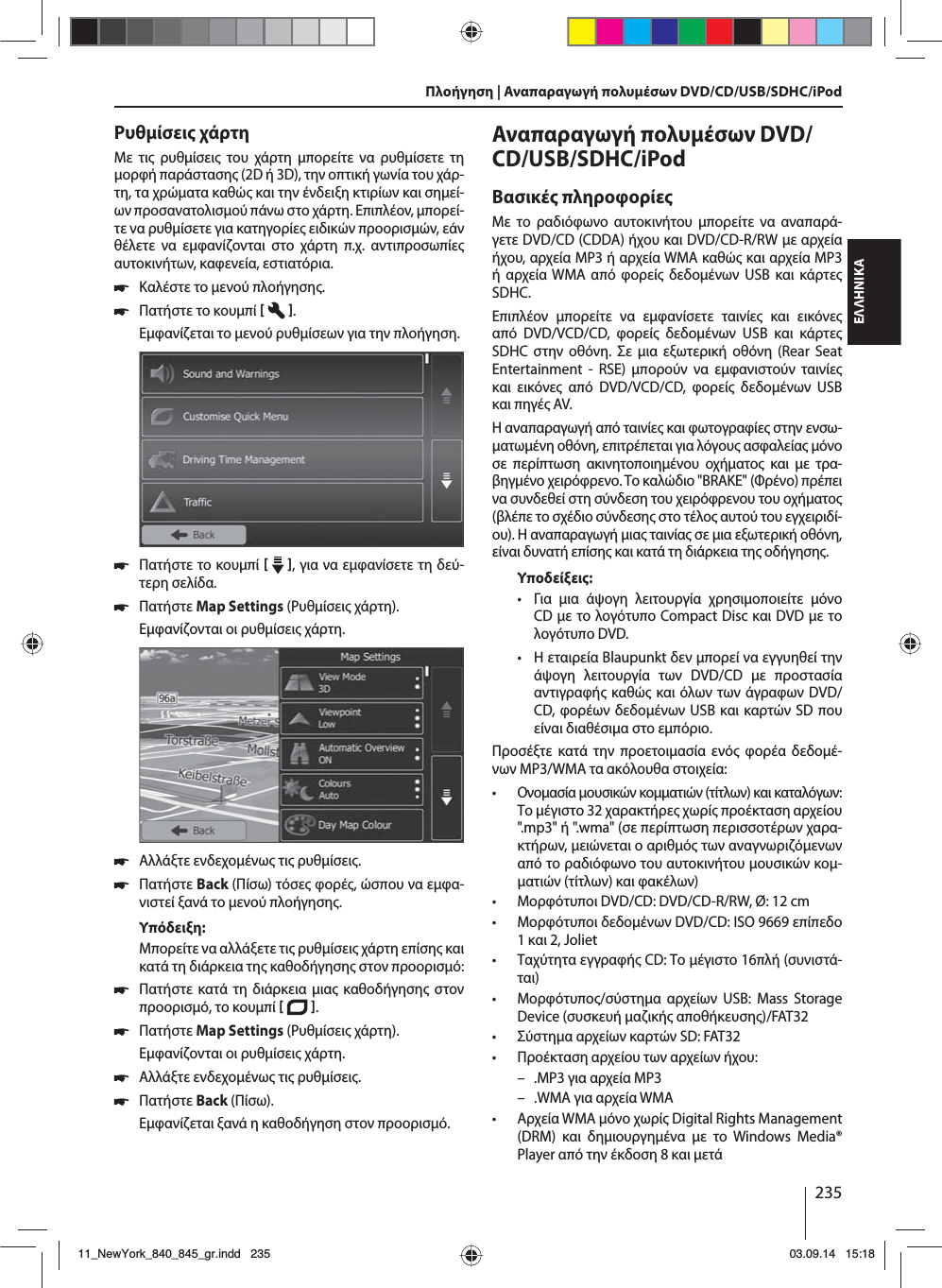 235ΕΛΛΗΝΙΚΑΡυθίσει χάρτηΜε τι ρυθίσει του χάρτη πορείτε να ρυθίσετε τη ορφή παράσταση (2D ή 3D), την οπτική γωνία του χάρ-τη, τα χρώατα καθώ και την ένδειξη κτιρίων και σηεί-ων προσανατολισού πάνω στο χάρτη. Επιπλέον, πορεί-τε να ρυθίσετε για κατηγορίε ειδικών προορισών, εάν θέλετε να εφανίζονται στο χάρτη π.χ. αντιπροσωπίε αυτοκινήτων, καφενεία, εστιατόρια. 쏅Καλέστε το ενού πλοήγηση. 쏅Πατήστε το κουπί   . Εφανίζεται το ενού ρυθίσεων για την πλοήγηση. 쏅Πατήστε το κουπί    , για να εφανίσετε τη δεύ-τερη σελίδα.  쏅Πατήστε Map Settings (Ρυθίσει χάρτη). Εφανίζονται οι ρυθίσει χάρτη.  쏅Αλλάξτε ενδεχοένω τι ρυθίσει. 쏅Πατήστε Back (Πίσω) τόσε φορέ, ώσπου να εφα-νιστεί ξανά το ενού πλοήγηση.Υπόδειξη:Μπορείτε να αλλάξετε τι ρυθίσει χάρτη επίση και κατά τη διάρκεια τη καθοδήγηση στον προορισό: 쏅Πατήστε κατά τη διάρκεια ια καθοδήγηση στον προορισό, το κουπί   .  쏅Πατήστε Map Settings (Ρυθίσει χάρτη). Εφανίζονται οι ρυθίσει χάρτη. 쏅Αλλάξτε ενδεχοένω τι ρυθίσει. 쏅Πατήστε Back (Πίσω). Εφανίζεται ξανά η καθοδήγηση στον προορισό.Αναπαραγωγή πολυέσων DVD/CD/USB/SDHC/iPod Βασικέ πληροφορίεΜε το ραδιόφωνο αυτοκινήτου πορείτε να αναπαρά-γετε DVD/CD (CDDA) ήχου και DVD/CD-R/RW ε αρχεία ήχου, αρχεία MP3 ή αρχεία WMA καθώ και αρχεία MP3 ή αρχεία WMA από φορεί δεδοένων USB και κάρτε SDHC. Επιπλέον πορείτε να εφανίσετε ταινίε και εικόνε από DVD/VCD/CD, φορεί δεδοένων USB και κάρτε SDHC στην οθόνη. Σε ια εξωτερική οθόνη (Rear Seat Entertainment - RSE) πορούν να εφανιστούν ταινίε και εικόνε από DVD/VCD/CD, φορεί δεδοένων USB και πηγέ AV. Η αναπαραγωγή από ταινίε και φωτογραφίε στην ενσω-ατωένη οθόνη, επιτρέπεται για λόγου ασφαλεία όνο σε περίπτωση ακινητοποιηένου οχήατο και ε τρα-βηγένο χειρόφρενο. Το καλώδιο &quot;BRAKE&quot; (Φρένο) πρέπει να συνδεθεί στη σύνδεση του χειρόφρενου του οχήατο (βλέπε το σχέδιο σύνδεση στο τέλο αυτού του εγχειριδί-ου). Η αναπαραγωγή ια ταινία σε ια εξωτερική οθόνη, είναι δυνατή επίση και κατά τη διάρκεια τη οδήγηση. Υποδείξει: • Για ια άψογη λειτουργία χρησιοποιείτε όνο CD ε το λογότυπο Compact Disc και DVD ε το λογότυπο DVD. • Η εταιρεία Blaupunkt δεν πορεί να εγγυηθεί την άψογη λειτουργία των DVD/CD ε προστασία αντιγραφή καθώ και όλων των άγραφων DVD/CD, φορέων δεδοένων USB και καρτών SD που είναι διαθέσια στο επόριο.Προσέξτε κατά την προετοιασία ενό φορέα δεδοέ-νων MP3/WMA τα ακόλουθα στοιχεία: • Ονοασία ουσικών κοατιών (τίτλων) και καταλόγων: Το έγιστο 32 χαρακτήρε χωρί προέκταση αρχείου &quot;.mp3&quot; ή &quot;.wma&quot; (σε περίπτωση περισσοτέρων χαρα-κτήρων, ειώνεται ο αριθό των αναγνωριζόενων από το ραδιόφωνο του αυτοκινήτου ουσικών κο-ατιών (τίτλων) και φακέλων) • Μορφότυποι DVD/CD: DVD/CD-R/RW, Ø: 12 cm • Μορφότυποι δεδοένων DVD/CD: ISO 9669 επίπεδο 1 και 2, Joliet • Ταχύτητα εγγραφή CD: Το έγιστο 16πλή (συνιστά-ται) • Μορφότυπο/σύστηα αρχείων USB: Mass Storage Device (συσκευή αζική αποθήκευση)/FAT32 • Σύστηα αρχείων καρτών SD: FAT32 • Προέκταση αρχείου των αρχείων ήχου: – .MP3 για αρχεία MP3 – .WMA για αρχεία WMA • Αρχεία WMA όνο χωρί Digital Rights Management (DRM) και δηιουργηένα ε το Windows Media® Player από την έκδοση 8 και ετάΠλοήγηση | Αναπαραγωγή πολυέσων DVD/CD/USB/SDHC/iPod11_NewYork_840_845_gr.indd 23511_NewYork_840_845_gr.indd   23503.09.14 15:1803.09.14   15:18