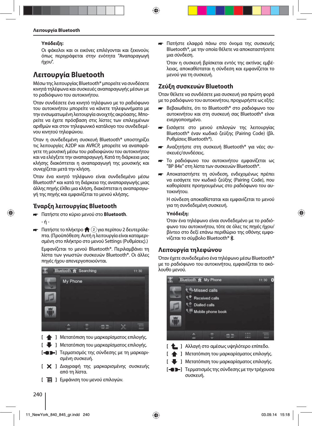 240Υπόδειξη:Οι φάκελοι και οι εικόνε επιλέγονται και ξεκινούν, όπω περιγράφεται στην ενότητα &quot;Αναπαραγωγή ήχου&quot;.Λειτουργία BluetoothΜέσω τη λειτουργία Bluetooth® πορείτε να συνδέσετε κινητά τηλέφωνα και συσκευέ αναπαραγωγή έσων ε το ραδιόφωνο του αυτοκινήτου. Όταν συνδέσετε ένα κινητό τηλέφωνο ε το ραδιόφωνο του αυτοκινήτου πορείτε να κάνετε τηλεφωνήατα ε την ενσωατωένη λειτουργία ανοιχτή ακρόαση. Μπο-ρείτε να έχετε πρόσβαση στι λίστε των επιλεγένων αριθών και στον τηλεφωνικό κατάλογο του συνδεδεέ-νου κινητού τηλεφώνου.Όταν η συνδεδεένη συσκευή Bluetooth® υποστηρίζει τι λειτουργίε A2DP και AVRCP, πορείτε να αναπαρά-γετε τη ουσική έσω του ραδιοφώνου του αυτοκινήτου και να ελέγξετε την αναπαραγωγή. Κατά τη διάρκεια ια κλήση διακόπτεται η αναπαραγωγή τη ουσική και συνεχίζεται ετά την κλήση. Όταν ένα κινητό τηλέφωνο είναι συνδεδεένο έσω Bluetooth® και κατά τη διάρκεια τη αναπαραγωγή ια άλλη πηγή έλθει ια κλήση, διακόπτεται η αναπαραγω-γή τη πηγή και εφανίζεται το ενού κλήση.Έναρξη λειτουργία Bluetooth 쏅Πατήστε στο κύριο ενού στο Bluetooth.- ή - 쏅Πατήστε το πλήκτρο   2 για περίπου 2 δευτερόλε-πτα. (Προϋπόθεση: Αυτή η λειτουργία είναι καταερι-σένη στο πλήκτρο στο ενού Settings (Ρυθίσει).)Εφανίζεται το ενού Bluetooth®. Περιλαβάνει τη λίστα των γνωστών συσκευών Bluetooth®. Οι άλλε πηγέ ήχου απενεργοποιούνται.[    ]  Μετατόπιση του αρκαρίσατο επιλογή. [  ]  Μετατόπιση του αρκαρίσατο επιλογή. [  ]  Τερατισό τη σύνδεση ε τη αρκαρι-σένη συσκευή.[  ]  ιαγραφή τη αρκαρισένη συσκευή από τη λίστα.[  ]  Εφάνιση του ενού επιλογών.Λειτουργία Bluetooth 쏅Πατήστε ελαφρά πάνω στο όνοα τη συσκευή Bluetooth®, ε την οποία θέλετε να αποκαταστήσετε ια σύνδεση.Όταν η συσκευή βρίσκεται εντό τη ακτίνα εµβέ-λεια, αποκαθίσταται η σύνδεση και εφανίζεται το ενού για τη συσκευή.Ζεύξη συσκευών BluetoothΌταν θέλετε να συνδέσετε ια συσκευή για πρώτη φορά ε το ραδιόφωνο του αυτοκινήτου, προχωρήστε ω εξή: 쏅Βεβαιωθείτε, ότι το Bluetooth® στο ραδιόφωνο του αυτοκινήτου και στη συσκευή σα Bluetooth® είναι ενεργοποιηένο. 쏅Εισάγετε στο ενού επιλογών τη λειτουργία Bluetooth® έναν κωδικό ζεύξη (Pairing Code) (βλ. Ρυθίσει Bluetooth®). 쏅Αναζητήστε στη συσκευή Bluetooth® για νέε συ-σκευέ/συνδέσει.  쏅Το ραδιόφωνο του αυτοκινήτου εφανίζεται ω &quot;BP84x&quot; στη λίστα των συσκευών Bluetooth®. 쏅Αποκαταστήστε τη σύνδεση, ενδεχοένω πρέπει να εισάγετε τον κωδικό ζεύξη (Pairing Code), που καθορίσατε προηγουένω στο ραδιόφωνο του αυ-τοκινήτου.Η σύνδεση αποκαθίσταται και εφανίζεται το ενού για τη συνδεδεένη συσκευή.Υπόδειξη:Όταν ένα τηλέφωνο είναι συνδεδεένο ε το ραδιό-φωνο του αυτοκινήτου, τότε σε όλε τι πηγέ ήχου/βίντεο στο δεξί επάνω περιθώριο τη οθόνη εφα-νίζεται το σύβολο Bluetooth®  .Λειτουργία τηλεφώνουΌταν έχετε συνδεδεένο ένα τηλέφωνο έσω Bluetooth® ε το ραδιόφωνο του αυτοκινήτου, εφανίζεται το ακό-λουθο ενού.[    ]  Αλλαγή στο αέσω υψηλότερο επίπεδο.[  ]  Μετατόπιση του αρκαρίσατο επιλογή. [  ]  Μετατόπιση του αρκαρίσατο επιλογή. [  ]  Τερατισό τη σύνδεση ε την τρέχουσα συσκευή.11_NewYork_840_845_gr.indd 24011_NewYork_840_845_gr.indd   24003.09.14 15:1803.09.14   15:18