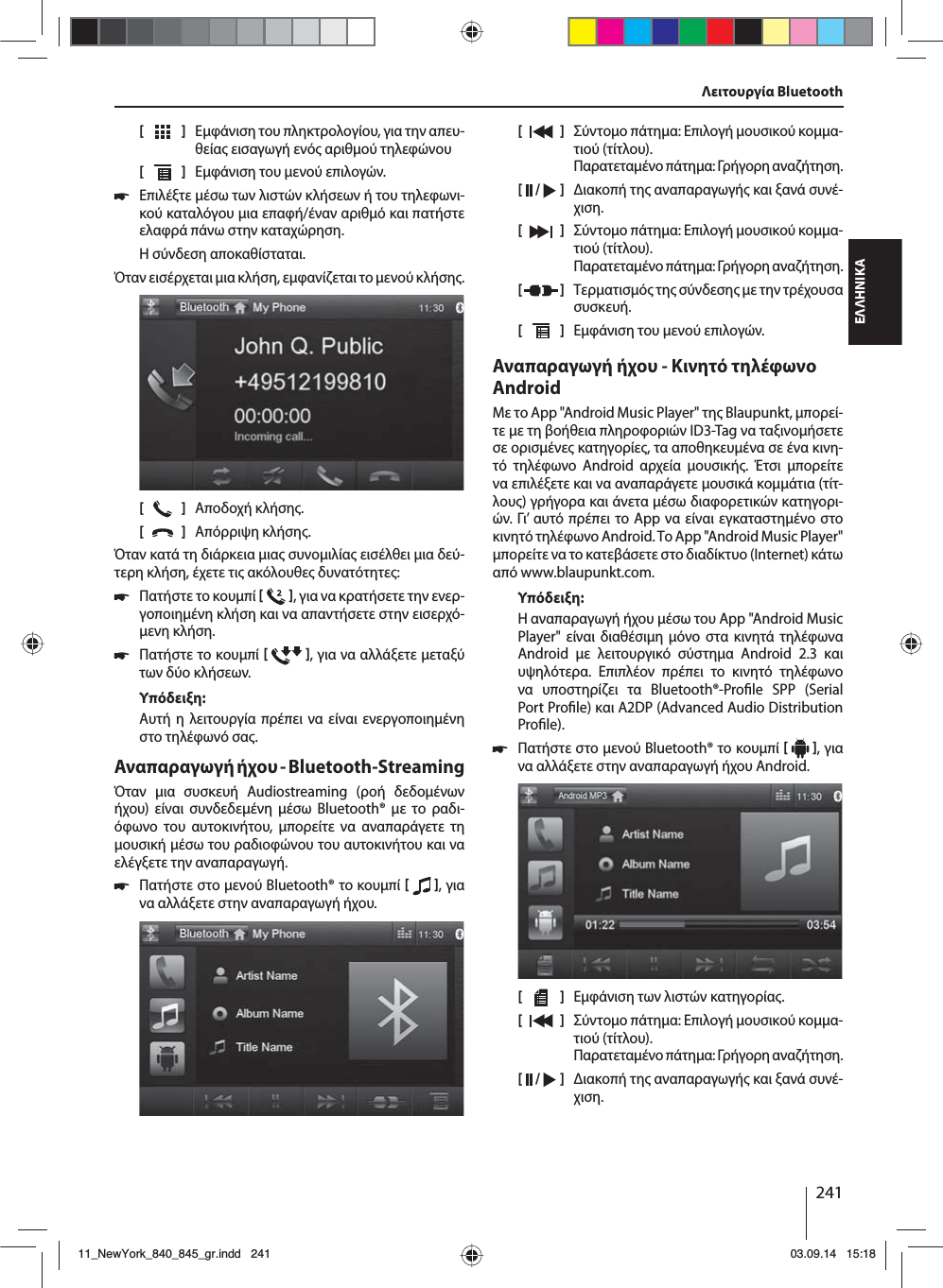 241ΕΛΛΗΝΙΚΑΛειτουργία Bluetooth[    ]  Εφάνιση του πληκτρολογίου, για την απευ-θεία εισαγωγή ενό αριθού τηλεφώνου[  ]  Εφάνιση του ενού επιλογών. 쏅Επιλέξτε έσω των λιστών κλήσεων ή του τηλεφωνι-κού καταλόγου ια επαφή/έναν αριθό και πατήστε ελαφρά πάνω στην καταχώρηση. Η σύνδεση αποκαθίσταται.Όταν εισέρχεται ια κλήση, εφανίζεται το ενού κλήση.[    ]  Αποδοχή κλήση.[  ]  Απόρριψη κλήση.Όταν κατά τη διάρκεια ια συνοιλία εισέλθει ια δεύ-τερη κλήση, έχετε τι ακόλουθε δυνατότητε: 쏅Πατήστε το κουπί   , για να κρατήσετε την ενερ-γοποιηένη κλήση και να απαντήσετε στην εισερχό-ενη κλήση.  쏅Πατήστε το κουπί   , για να αλλάξετε εταξύ των δύο κλήσεων. Υπόδειξη:Αυτή η λειτουργία πρέπει να είναι ενεργοποιηένη στο τηλέφωνό σα.Αναπαραγωγή ήχου - Bluetooth-StreamingΌταν ια συσκευή Audiostreaming (ροή δεδοένων ήχου) είναι συνδεδεένη έσω Bluetooth® ε το ραδι-όφωνο του αυτοκινήτου, πορείτε να αναπαράγετε τη ουσική έσω του ραδιοφώνου του αυτοκινήτου και να ελέγξετε την αναπαραγωγή. 쏅Πατήστε στο ενού Bluetooth® το κουπί   , για να αλλάξετε στην αναπαραγωγή ήχου.[    ]  Σύντοο πάτηα: Επιλογή ουσικού κοα-τιού (τίτλου). Παρατεταένο πάτηα: Γρήγορη αναζήτηση.[  /   ]  ιακοπή τη αναπαραγωγή και ξανά συνέ-χιση.[  ]  Σύντοο πάτηα: Επιλογή ουσικού κοα-τιού (τίτλου). Παρατεταένο πάτηα: Γρήγορη αναζήτηση.[  ]  Τερατισό τη σύνδεση ε την τρέχουσα συσκευή.[  ]  Εφάνιση του ενού επιλογών.Αναπαραγωγή ήχου - Κινητό τηλέφωνο AndroidΜε το App &quot;Android Music Player&quot; τη Blaupunkt, πορεί-τε ε τη βοήθεια πληροφοριών ID3-Tag να ταξινοήσετε σε ορισένε κατηγορίε, τα αποθηκευένα σε ένα κινη-τό τηλέφωνο Android αρχεία ουσική. Έτσι πορείτε να επιλέξετε και να αναπαράγετε ουσικά κοάτια (τίτ-λου) γρήγορα και άνετα έσω διαφορετικών κατηγορι-ών. Γι’ αυτό πρέπει το App να είναι εγκαταστηένο στο κινητό τηλέφωνο Android. Το App &quot;Android Music Player&quot; πορείτε να το κατεβάσετε στο διαδίκτυο (Internet) κάτω από www.blaupunkt.com. Υπόδειξη:Η αναπαραγωγή ήχου έσω του App &quot;Android Music Player&quot; είναι διαθέσιη όνο στα κινητά τηλέφωνα Android ε λειτουργικό σύστηα Android 2.3 και υψηλότερα. Επιπλέον πρέπει το κινητό τηλέφωνο να υποστηρίζει τα Bluetooth®-Pro le SPP (Serial Port Pro le) και A2DP (Advanced Audio Distribution Pro le). 쏅Πατήστε στο ενού Bluetooth® το κουπί   , για να αλλάξετε στην αναπαραγωγή ήχου Android.[    ]  Εφάνιση των λιστών κατηγορία.[  ]  Σύντοο πάτηα: Επιλογή ουσικού κοα-τιού (τίτλου). Παρατεταένο πάτηα: Γρήγορη αναζήτηση.[  /   ]  ιακοπή τη αναπαραγωγή και ξανά συνέ-χιση.11_NewYork_840_845_gr.indd 24111_NewYork_840_845_gr.indd   24103.09.14 15:1803.09.14   15:18