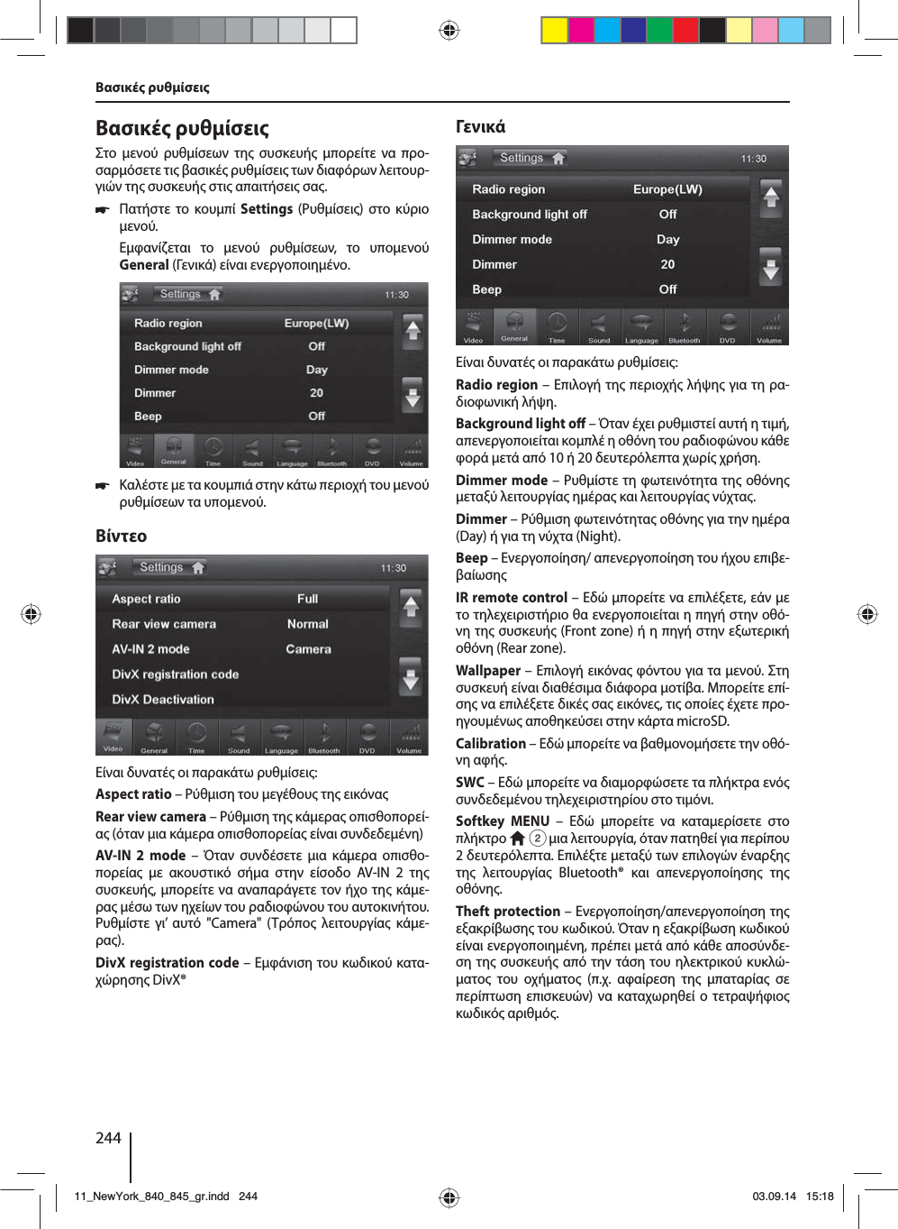 244Βασικέ ρυθίσει Βασικέ ρυθίσειΣτο ενού ρυθίσεων τη συσκευή πορείτε να προ-σαρόσετε τι βασικέ ρυθίσει των διαφόρων λειτουρ-γιών τη συσκευή στι απαιτήσει σα. 쏅Πατήστε το κουπί Settings (Ρυθίσει) στο κύριο ενού.Εφανίζεται το ενού ρυθίσεων, το υποενού General (Γενικά) είναι ενεργοποιηένο. 쏅Καλέστε ε τα κουπιά στην κάτω περιοχή του ενού ρυθίσεων τα υποενού.ΒίντεοΕίναι δυνατέ οι παρακάτω ρυθίσει:Aspect ratio – Ρύθιση του εγέθου τη εικόναRear view camera – Ρύθιση τη κάερα οπισθοπορεί-α (όταν ια κάερα οπισθοπορεία είναι συνδεδεένη)AV-IN 2 mode – Όταν συνδέσετε ια κάερα οπισθο-πορεία ε ακουστικό σήα στην είσοδο AV-IN 2 τη συσκευή, πορείτε να αναπαράγετε τον ήχο τη κάε-ρα έσω των ηχείων του ραδιοφώνου του αυτοκινήτου. Ρυθίστε γι’ αυτό &quot;Camera&quot; (Τρόπο λειτουργία κάε-ρα). DivX registration code – Εφάνιση του κωδικού κατα-χώρηση DivX®ΓενικάΕίναι δυνατέ οι παρακάτω ρυθίσει:Radio region – Επιλογή τη περιοχή λήψη για τη ρα-διοφωνική λήψη.Background light o  – Όταν έχει ρυθιστεί αυτή η τιή, απενεργοποιείται κοπλέ η οθόνη του ραδιοφώνου κάθε φορά ετά από 10 ή 20 δευτερόλεπτα χωρί χρήση.Dimmer mode – Ρυθίστε τη φωτεινότητα τη οθόνη εταξύ λειτουργία ηέρα και λειτουργία νύχτα.Dimmer – Ρύθιση φωτεινότητα οθόνη για την ηέρα (Day) ή για τη νύχτα (Night).Beep – Ενεργοποίηση/ απενεργοποίηση του ήχου επιβε-βαίωσηIR remote control – Εδώ πορείτε να επιλέξετε, εάν ε το τηλεχειριστήριο θα ενεργοποιείται η πηγή στην οθό-νη τη συσκευή (Front zone) ή η πηγή στην εξωτερική οθόνη (Rear zone). Wallpaper – Επιλογή εικόνα φόντου για τα ενού. Στη συσκευή είναι διαθέσια διάφορα οτίβα. Μπορείτε επί-ση να επιλέξετε δικέ σα εικόνε, τι οποίε έχετε προ-ηγουένω αποθηκεύσει στην κάρτα microSD. Calibration – Εδώ πορείτε να βαθονοήσετε την οθό-νη αφή.SWC – Εδώ πορείτε να διαορφώσετε τα πλήκτρα ενό συνδεδεένου τηλεχειριστηρίου στο τιόνι.Softkey MENU – Εδώ πορείτε να καταερίσετε στο πλήκτρο   2 ια λειτουργία, όταν πατηθεί για περίπου 2 δευτερόλεπτα. Επιλέξτε εταξύ των επιλογών έναρξη τη λειτουργία Bluetooth® και απενεργοποίηση τη οθόνη.Theft protection – Ενεργοποίηση/απενεργοποίηση τη εξακρίβωση του κωδικού. Όταν η εξακρίβωση κωδικού είναι ενεργοποιηένη, πρέπει ετά από κάθε αποσύνδε-ση τη συσκευή από την τάση του ηλεκτρικού κυκλώ-ατο του οχήατο (π.χ. αφαίρεση τη παταρία σε περίπτωση επισκευών) να καταχωρηθεί ο τετραψήφιο κωδικό αριθό.11_NewYork_840_845_gr.indd 24411_NewYork_840_845_gr.indd   24403.09.14 15:1803.09.14   15:18
