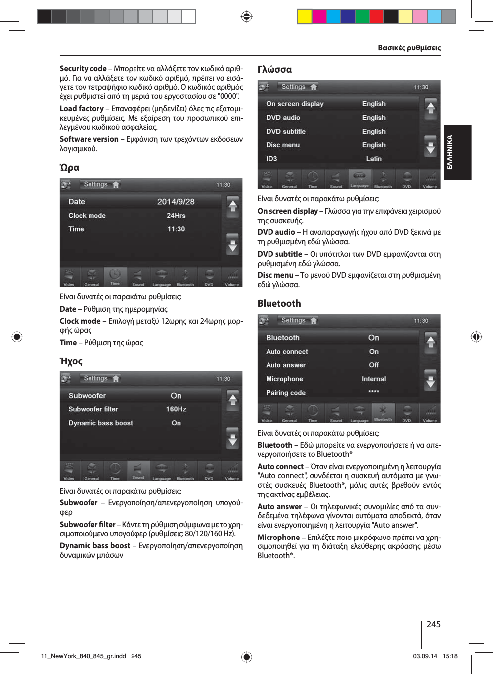 245ΕΛΛΗΝΙΚΑSecurity code – Μπορείτε να αλλάξετε τον κωδικό αριθ-ό. Για να αλλάξετε τον κωδικό αριθό, πρέπει να εισά-γετε τον τετραψήφιο κωδικό αριθό. Ο κωδικό αριθό έχει ρυθιστεί από τη εριά του εργοστασίου σε &quot;0000&quot;. Load factory – Επαναφέρει (ηδενίζει) όλε τι εξατοι-κευένε ρυθίσει. Με εξαίρεση του προσωπικού επι-λεγένου κωδικού ασφαλεία. Software version – Εφάνιση των τρεχόντων εκδόσεων λογισικού.ΏραΕίναι δυνατέ οι παρακάτω ρυθίσει:Date – Ρύθιση τη ηεροηνίαClock mode – Επιλογή εταξύ 12ωρη και 24ωρη ορ-φή ώραTime – Ρύθιση τη ώραΉχοΕίναι δυνατέ οι παρακάτω ρυθίσει:Subwoofer – Ενεργοποίηση/απενεργοποίηση υπογού-φερSubwoofer  lter – Κάντε τη ρύθιση σύφωνα ε το χρη-σιοποιούενο υπογούφερ (ρυθίσει: 80/120/160 Hz). Dynamic bass boost – Ενεργοποίηση/απενεργοποίηση δυναικών πάσωνΓλώσσαΕίναι δυνατέ οι παρακάτω ρυθίσει:On screen display – Γλώσσα για την επιφάνεια χειρισού τη  συσκευή.DVD audio – Η αναπαραγωγή ήχου από DVD ξεκινά ε τη ρυθισένη εδώ γλώσσα.DVD subtitle – Οι υπότιτλοι των DVD εφανίζονται στη ρυθισένη εδώ γλώσσα.Disc menu – Το ενού DVD εφανίζεται στη ρυθισένη εδώ γλώσσα.BluetoothΕίναι δυνατέ οι παρακάτω ρυθίσει:Bluetooth – Εδώ πορείτε να ενεργοποιήσετε ή να απε-νεργοποιήσετε το Bluetooth®Auto connect – Όταν είναι ενεργοποιηένη η λειτουργία &quot;Auto connect&quot;, συνδέεται η συσκευή αυτόατα ε γνω-στέ συσκευέ Bluetooth®, όλι αυτέ βρεθούν εντό τη ακτίνα εβέλεια.Auto answer – Οι τηλεφωνικέ συνοιλίε από τα συν-δεδεένα τηλέφωνα γίνονται αυτόατα αποδεκτά, όταν είναι ενεργοποιηένη η λειτουργία &quot;Auto answer&quot;.Microphone – Επιλέξτε ποιο ικρόφωνο πρέπει να χρη-σιοποιηθεί για τη διάταξη ελεύθερη ακρόαση έσω Bluetooth®.Βασικέ ρυθίσει11_NewYork_840_845_gr.indd 24511_NewYork_840_845_gr.indd   24503.09.14 15:1803.09.14   15:18