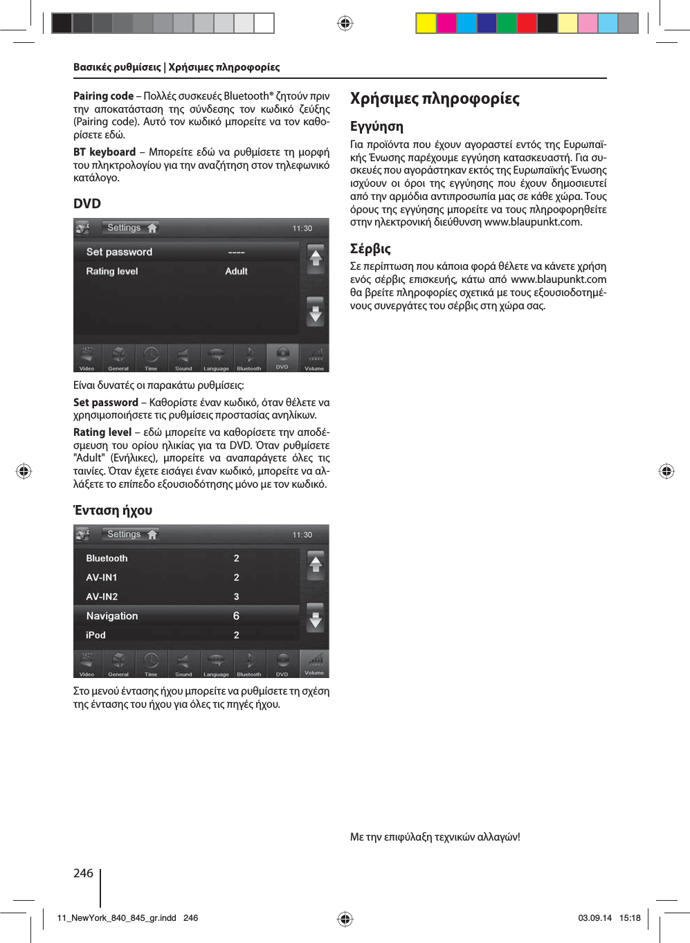 246Βασικέ ρυθίσει | Χρήσιε πληροφορίεPairing code – Πολλέ συσκευέ Bluetooth® ζητούν πριν την αποκατάσταση τη σύνδεση τον κωδικό ζεύξη (Pairing code). Αυτό τον κωδικό πορείτε να τον καθο-ρίσετε εδώ.BT keyboard – Μπορείτε εδώ να ρυθίσετε τη ορφή του πληκτρολογίου για την αναζήτηση στον τηλεφωνικό κατάλογο.DVDΕίναι δυνατέ οι παρακάτω ρυθίσει:Set password – Καθορίστε έναν κωδικό, όταν θέλετε να χρησιοποιήσετε τι ρυθίσει προστασία ανηλίκων. Rating level – εδώ πορείτε να καθορίσετε την αποδέ-σευση του ορίου ηλικία για τα DVD. Όταν ρυθίσετε &quot;Adult&quot; (Ενήλικε), πορείτε να αναπαράγετε όλε τι ταινίε. Όταν έχετε εισάγει έναν κωδικό, πορείτε να αλ-λάξετε το επίπεδο εξουσιοδότηση όνο ε τον κωδικό.Ένταση ήχουΣτο ενού ένταση ήχου πορείτε να ρυθίσετε τη σχέση τη ένταση του ήχου για όλε τι πηγέ ήχου.Χρήσιε πληροφορίεΕγγύησηΓια προϊόντα που έχουν αγοραστεί εντό τη Ευρωπαϊ-κή Ένωση παρέχουε εγγύηση κατασκευαστή. Για συ-σκευέ που αγοράστηκαν εκτό τη Ευρωπαϊκή Ένωση ισχύουν οι όροι τη εγγύηση που έχουν δηοσιευτεί από την αρόδια αντιπροσωπία α σε κάθε χώρα. Του όρου τη εγγύηση πορείτε να του πληροφορηθείτε στην ηλεκτρονική διεύθυνση www.blaupunkt.com. ΣέρβιΣε περίπτωση που κάποια φορά θέλετε να κάνετε χρήση ενό σέρβι επισκευή, κάτω από www.blaupunkt.com θα βρείτε πληροφορίε σχετικά ε του εξουσιοδοτηέ-νου συνεργάτε του σέρβι στη χώρα σα.Με την επιφύλαξη τεχνικών αλλαγών!11_NewYork_840_845_gr.indd 24611_NewYork_840_845_gr.indd   24603.09.14 15:1803.09.14   15:18