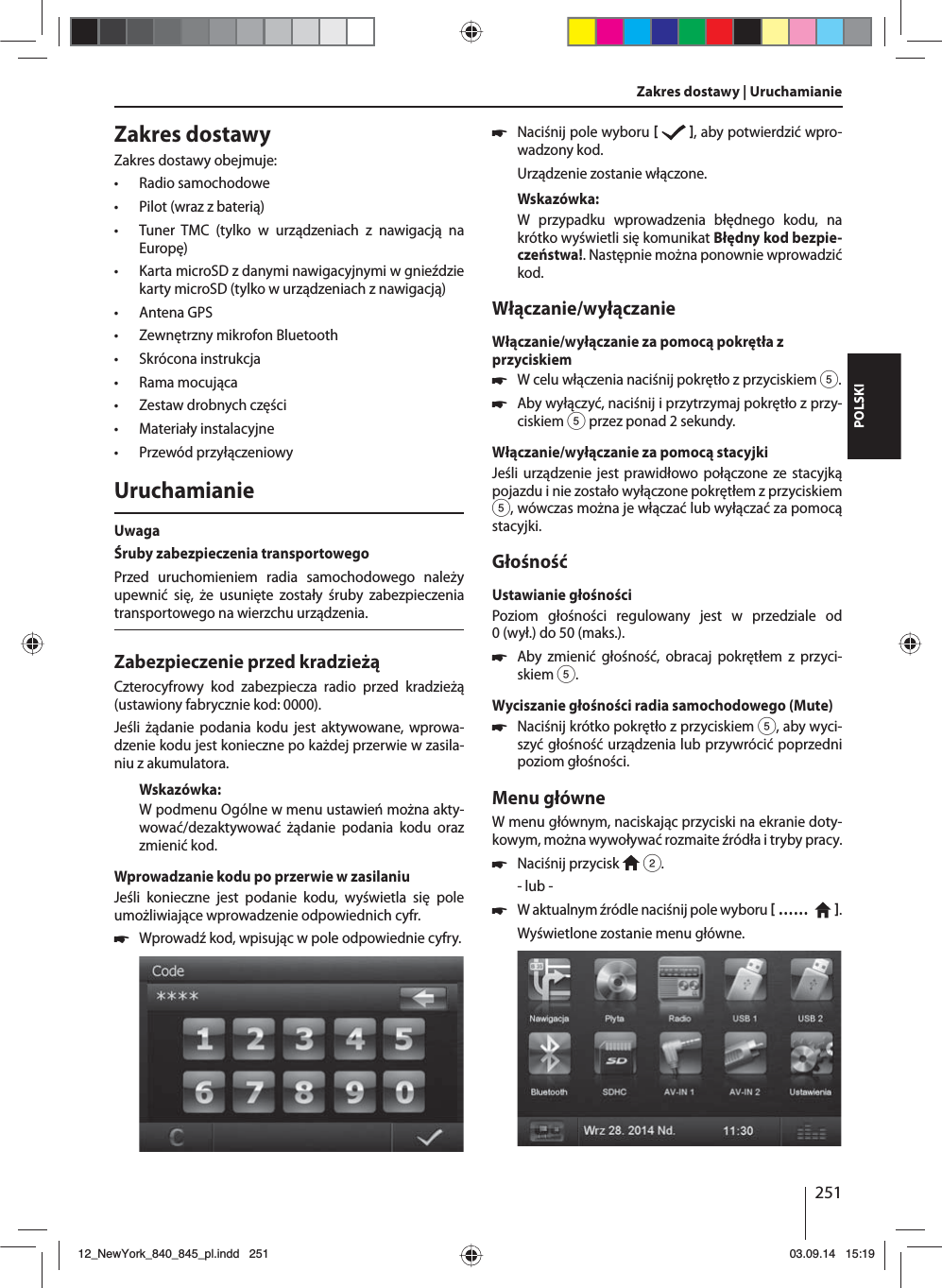 251POLSKIZakres dostawyZakres dostawy obejmuje: • Radio samochodowe • Pilot (wraz z baterią) • Tuner TMC (tylko w urządzeniach z nawigacją na  Europę) • Karta microSD z danymi nawigacyjnymi w gnieździe karty microSD (tylko w urządzeniach z nawigacją) • Antena GPS • Zewnętrzny mikrofon Bluetooth • Skrócona instrukcja • Rama mocująca • Zestaw drobnych części • Materiały instalacyjne • Przewód przyłączeniowyUruchamianieUwagaŚruby zabezpieczenia transportowegoPrzed uruchomieniem radia samochodowego należy upewnić się, że usunięte zostały śruby zabezpieczenia transportowego na wierzchu urządzenia.Zabezpieczenie przed kradzieżąCzterocyfrowy kod zabezpiecza radio przed kradzieżą (ustawiony fabrycznie kod: 0000).Jeśli żądanie podania kodu jest aktywowane, wprowa-dzenie kodu jest konieczne po każdej przerwie w zasila-niu z akumulatora. Wskazówka:W podmenu Ogólne w menu ustawień można akty-wować/dezaktywować żądanie podania kodu oraz zmienić kod.Wprowadzanie kodu po przerwie w zasilaniuJeśli konieczne jest podanie kodu, wyświetla się pole umożliwiające wprowadzenie odpowiednich cyfr. 쏅Wprowadź kod, wpisując w pole odpowiednie cyfry.  쏅Naciśnij pole wyboru    , aby potwierdzić wpro-wadzony kod.Urządzenie zostanie włączone.Wskazówka:W przypadku wprowadzenia błędnego kodu, na krótko wyświetli się komunikat Błędny kod bezpie-czeństwa!. Następnie można ponownie wprowadzić kod.Włączanie/wyłączanieWłączanie/wyłączanie za pomocą pokrętła z przyciskiem 쏅W celu włączenia naciśnij pokrętło z przyciskiem 5. 쏅Aby wyłączyć, naciśnij i przytrzymaj pokrętło z przy-ciskiem 5 przez ponad 2 sekundy.Włączanie/wyłączanie za pomocą stacyjkiJeśli urządzenie jest prawidłowo połączone ze stacyjką pojazdu i nie zostało wyłączone pokrętłem z przyciskiem 5, wówczas można je włączać lub wyłączać za pomocą stacyjki.GłośnośćUstawianie głośnościPoziom głośności regulowany jest w przedziale od 0(wył.) do 50 (maks.). 쏅Aby zmienić głośność, obracaj pokrętłem z przyci-skiem 5.Wyciszanie głośności radia samochodowego (Mute) 쏅Naciśnij krótko pokrętło z przyciskiem 5, aby wyci-szyć głośność urządzenia lub przywrócić poprzedni poziom głośności.Menu główneW menu głównym, naciskając przyciski na ekranie doty-kowym, można wywoływać rozmaite źródła i tryby pracy.  쏅Naciśnij przycisk   2.- lub - 쏅W aktualnym źródle naciśnij pole wyboru  ……    .Wyświetlone zostanie menu główne. Zakres dostawy | Uruchamianie12_NewYork_840_845_pl.indd 25112_NewYork_840_845_pl.indd   25103.09.14 15:1903.09.14   15:19