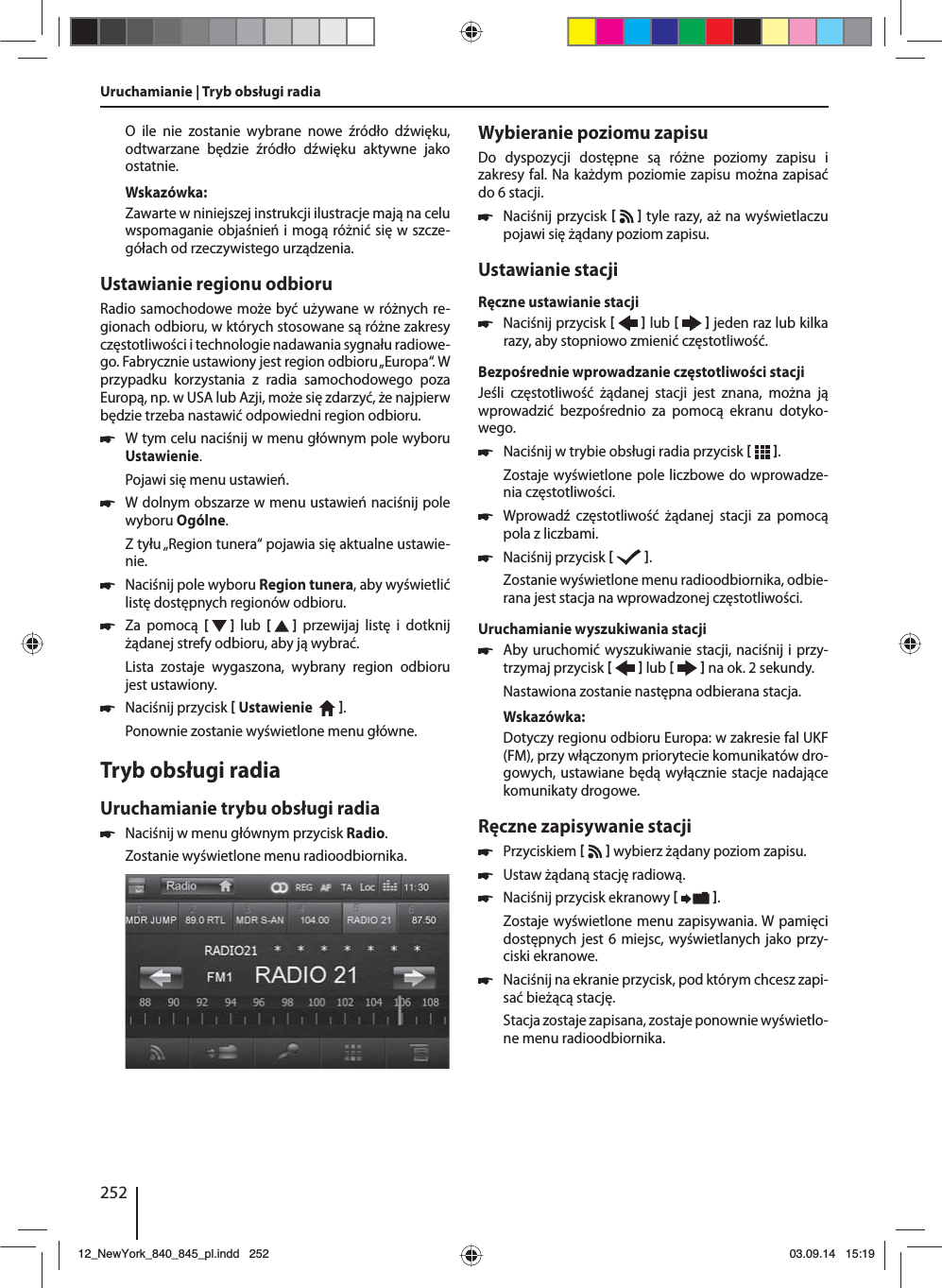 252O ile nie zostanie wybrane nowe źródło dźwięku, odtwarzane będzie źródło dźwięku aktywne jako ostatnie.Wskazówka:Zawarte w niniejszej instrukcji ilustracje mają na celu wspomaganie objaśnień i mogą różnić się w szcze-gółach od rzeczywistego urządzenia.Ustawianie regionu odbioruRadio samochodowe może być używane w różnych re-gionach odbioru, w których stosowane są różne zakresy częstotliwości i technologie nadawania sygnału radiowe-go. Fabrycznie ustawiony jest region odbioru „Europa“. W przypadku korzystania z radia samochodowego poza Europą, np. w USA lub Azji, może się zdarzyć, że najpierw będzie trzeba nastawić odpowiedni region odbioru. 쏅W tym celu naciśnij w menu głównym pole wyboru Ustawienie.Pojawi się menu ustawień. 쏅W dolnym obszarze w menu ustawień naciśnij pole wyboru Ogólne.Z tyłu „Region tunera“ pojawia się aktualne ustawie-nie. 쏅Naciśnij pole wyboru Region tunera, aby wyświetlić listę dostępnych regionów odbioru. 쏅Za pomocą [  ]  lub  [   ] przewijaj listę i dotknij żądanej strefy odbioru, aby ją wybrać.Lista zostaje wygaszona, wybrany region odbioru jest ustawiony. 쏅Naciśnij przycisk  Ustawienie    . Ponownie zostanie wyświetlone menu główne.Tryb obsługi radiaUruchamianie trybu obsługi radia 쏅Naciśnij w menu głównym przycisk Radio.Zostanie wyświetlone menu radioodbiornika.Wybieranie poziomu zapisuDo dyspozycji dostępne są różne poziomy zapisu i zakresy fal. Na każdym poziomie zapisu można zapisać do 6 stacji. 쏅Naciśnij przycisk    tyle razy, aż na wyświetlaczu pojawi się żądany poziom zapisu.Ustawianie stacjiRęczne ustawianie stacji 쏅Naciśnij przycisk    lub     jeden raz lub kilka razy, aby stopniowo zmienić częstotliwość.Bezpośrednie wprowadzanie częstotliwości stacjiJeśli częstotliwość żądanej stacji jest znana, można ją wprowadzić bezpośrednio za pomocą ekranu dotyko-wego. 쏅Naciśnij w trybie obsługi radia przycisk   .Zostaje wyświetlone pole liczbowe do wprowadze-nia częstotliwości. 쏅Wprowadź częstotliwość żądanej stacji za pomocą pola z liczbami.  쏅Naciśnij przycisk    .Zostanie wyświetlone menu radioodbiornika, odbie-rana jest stacja na wprowadzonej częstotliwości. Uruchamianie wyszukiwania stacji  쏅Aby uruchomić wyszukiwanie stacji, naciśnij i przy-trzymaj przycisk    lub     na ok. 2 sekundy.Nastawiona zostanie następna odbierana stacja.Wskazówka:Dotyczy regionu odbioru Europa: w zakresie fal UKF (FM), przy włączonym priorytecie komunikatów dro-gowych, ustawiane będą wyłącznie stacje nadające komunikaty drogowe. Ręczne zapisywanie stacji 쏅Przyciskiem     wybierz żądany poziom zapisu. 쏅Ustaw żądaną stację radiową. 쏅Naciśnij przycisk ekranowy   .Zostaje wyświetlone menu zapisywania. W pamięci dostępnych jest 6 miejsc, wyświetlanych jako przy-ciski ekranowe.  쏅Naciśnij na ekranie przycisk, pod którym chcesz zapi-sać bieżącą stację.Stacja zostaje zapisana, zostaje ponownie wyświetlo-ne menu radioodbiornika.Uruchamianie | Tryb obsługi radia12_NewYork_840_845_pl.indd 25212_NewYork_840_845_pl.indd   25203.09.14 15:1903.09.14   15:19