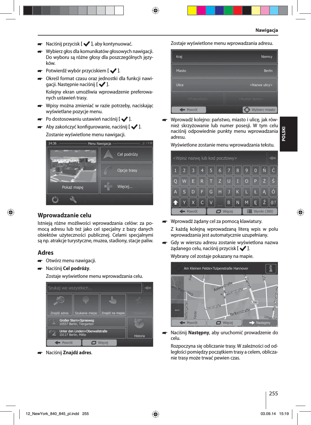 255POLSKI 쏅Naciśnij przycisk    , aby kontynuować. 쏅Wybierz głos dla komunikatów głosowych nawigacji. Do wyboru są różne głosy dla poszczególnych języ-ków. 쏅Potwierdź wybór przyciskiem   . 쏅Określ format czasu oraz jednostki dla funkcji nawi-gacji. Następnie naciśnij   .Kolejny ekran umożliwia wprowadzenie preferowa-nych ustawień trasy.  쏅Wpisy można zmieniać w razie potrzeby, naciskając wyświetlane pozycje menu. 쏅Po dostosowaniu ustawień naciśnij    . 쏅Aby zakończyć kon gurowanie, naciśnij   .Zostanie wyświetlone menu nawigacji.Wprowadzanie celuIstnieją różne możliwości wprowadzania celów: za po-mocą adresu lub też jako cel specjalny z bazy danych obiektów użyteczności publicznej. Celami specjalnymi są np. atrakcje turystyczne, muzea, stadiony, stacje paliw. Adres  쏅Otwórz menu nawigacji. 쏅Naciśnij Cel podróży.Zostaje wyświetlone menu wprowadzania celu. 쏅Naciśnij Znajdź adres.Zostaje wyświetlone menu wprowadzania adresu. 쏅Wprowadź kolejno: państwo, miasto i ulicę, jak rów-nież skrzyżowanie lub numer posesji. W tym celu naciśnij odpowiednie punkty menu wprowadzania adresu. Wyświetlone zostanie menu wprowadzania tekstu.  쏅Wprowadź żądany cel za pomocą klawiatury.Z każdą kolejną wprowadzaną literą wpis w polu wprowadzania jest automatycznie uzupełniany.  쏅Gdy w wierszu adresu zostanie wyświetlona nazwa żądanego celu, naciśnij przycisk   . Wybrany cel zostaje pokazany na mapie. 쏅Naciśnij Następny, aby uruchomić prowadzenie do celu.Rozpoczyna się obliczanie trasy. W zależności od od-ległości pomiędzy początkiem trasy a celem, oblicza-nie trasy może trwać pewien czas. Nawigacja12_NewYork_840_845_pl.indd 25512_NewYork_840_845_pl.indd   25503.09.14 15:1903.09.14   15:19