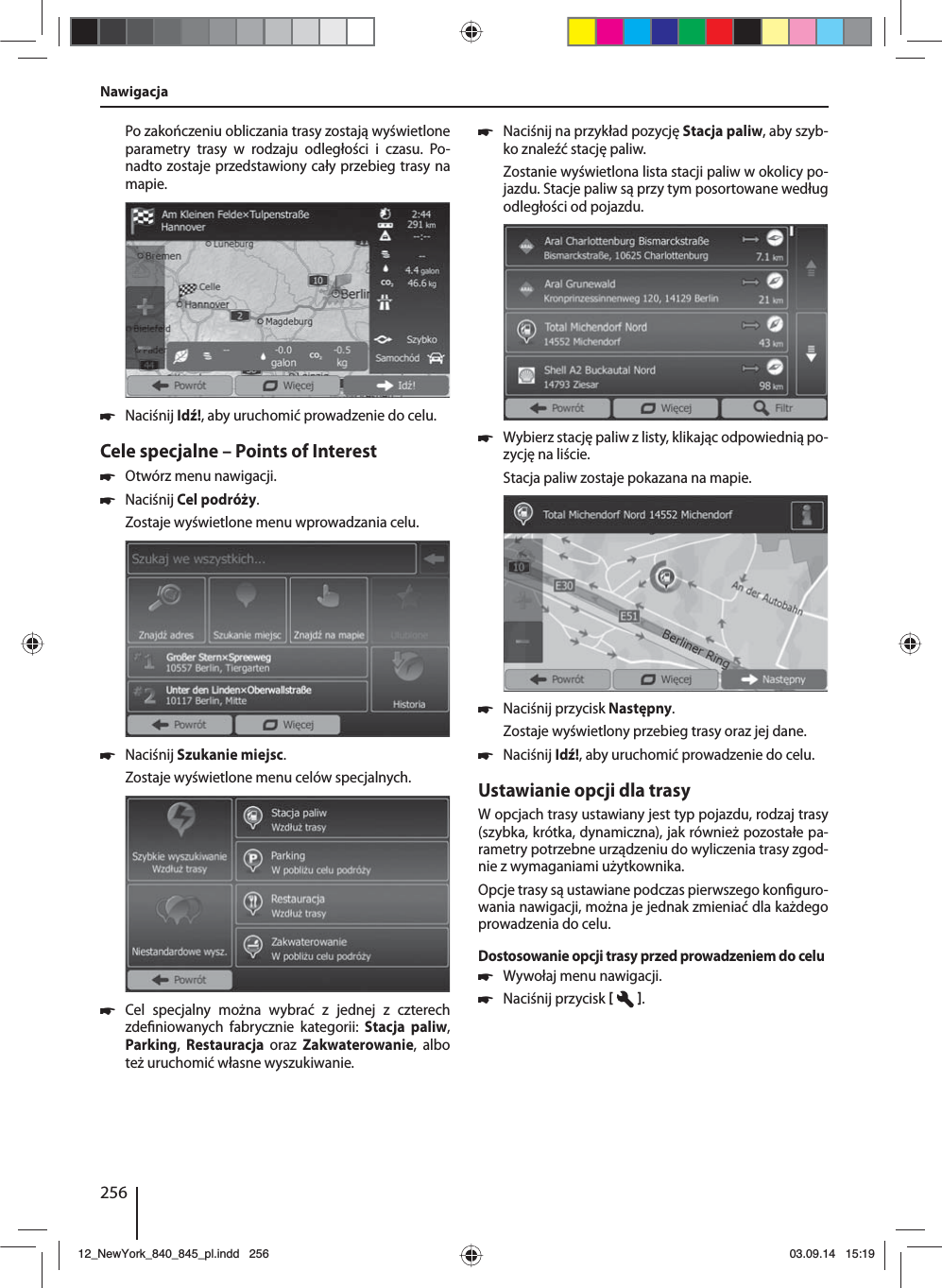 256Po zakończeniu obliczania trasy zostają wyświetlone parametry trasy w rodzaju odległości i czasu. Po-nadto zostaje przedstawiony cały przebieg trasy na mapie. 쏅Naciśnij Idź!, aby uruchomić prowadzenie do celu.Cele specjalne – Points of Interest  쏅Otwórz menu nawigacji. 쏅Naciśnij Cel podróży.Zostaje wyświetlone menu wprowadzania celu. 쏅Naciśnij Szukanie miejsc.Zostaje wyświetlone menu celów specjalnych. 쏅Cel specjalny można wybrać z jednej z czterech zde niowanych fabrycznie kategorii: Stacja paliw,  Parking,  Restauracja  oraz  Zakwaterowanie, albo też uruchomić własne wyszukiwanie. 쏅Naciśnij na przykład pozycję Stacja paliw, aby szyb-ko znaleźć stację paliw. Zostanie wyświetlona lista stacji paliw w okolicy po-jazdu. Stacje paliw są przy tym posortowane według odległości od pojazdu. 쏅Wybierz stację paliw z listy, klikając odpowiednią po-zycję na liście. Stacja paliw zostaje pokazana na mapie.  쏅Naciśnij przycisk Następny. Zostaje wyświetlony przebieg trasy oraz jej dane.  쏅Naciśnij Idź!, aby uruchomić prowadzenie do celu.Ustawianie opcji dla trasyW opcjach trasy ustawiany jest typ pojazdu, rodzaj trasy (szybka, krótka, dynamiczna), jak również pozostałe pa-rametry potrzebne urządzeniu do wyliczenia trasy zgod-nie z wymaganiami użytkownika.Opcje trasy są ustawiane podczas pierwszego kon guro-wania nawigacji, można je jednak zmieniać dla każdego prowadzenia do celu.Dostosowanie opcji trasy przed prowadzeniem do celu 쏅Wywołaj menu nawigacji. 쏅Naciśnij przycisk   .Nawigacja12_NewYork_840_845_pl.indd 25612_NewYork_840_845_pl.indd   25603.09.14 15:1903.09.14   15:19