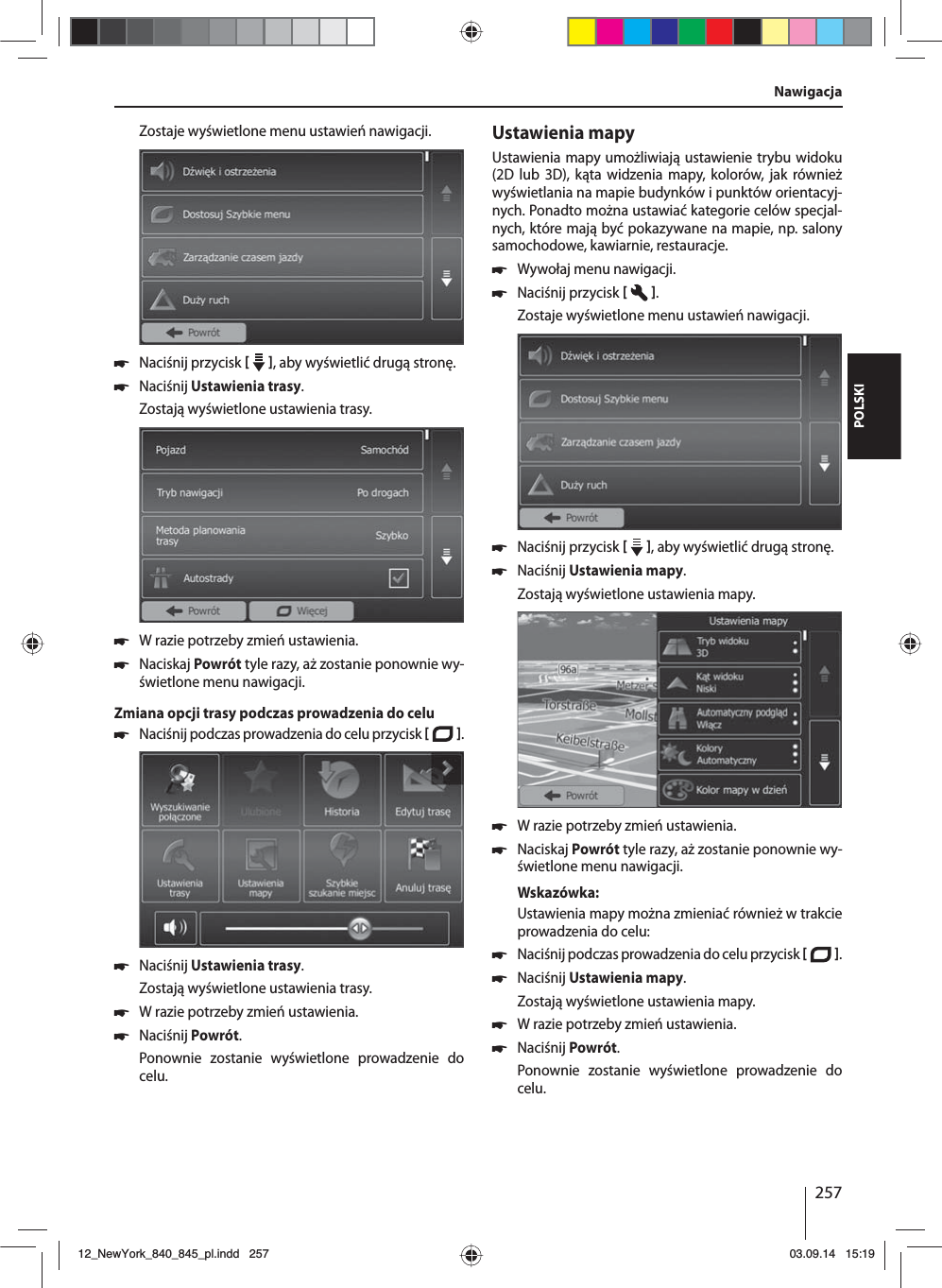 257POLSKINawigacjaZostaje wyświetlone menu ustawień nawigacji. 쏅Naciśnij przycisk    , aby wyświetlić drugą stronę.  쏅Naciśnij Ustawienia trasy. Zostają wyświetlone ustawienia trasy. 쏅W razie potrzeby zmień ustawienia. 쏅Naciskaj Powrót tyle razy, aż zostanie ponownie wy-świetlone menu nawigacji.Zmiana opcji trasy podczas prowadzenia do celu 쏅Naciśnij podczas prowadzenia do celu przycisk   .  쏅Naciśnij Ustawienia trasy. Zostają wyświetlone ustawienia trasy. 쏅W razie potrzeby zmień ustawienia. 쏅Naciśnij Powrót. Ponownie zostanie wyświetlone prowadzenie do celu.Ustawienia mapyUstawienia mapy umożliwiają ustawienie trybu widoku (2D lub 3D), kąta widzenia mapy, kolorów, jak również wyświetlania na mapie budynków i punktów orientacyj-nych. Ponadto można ustawiać kategorie celów specjal-nych, które mają być pokazywane na mapie, np. salony samochodowe, kawiarnie, restauracje. 쏅Wywołaj menu nawigacji. 쏅Naciśnij przycisk   .Zostaje wyświetlone menu ustawień nawigacji. 쏅Naciśnij przycisk    , aby wyświetlić drugą stronę.  쏅Naciśnij Ustawienia mapy. Zostają wyświetlone ustawienia mapy.  쏅W razie potrzeby zmień ustawienia. 쏅Naciskaj Powrót tyle razy, aż zostanie ponownie wy-świetlone menu nawigacji.Wskazówka:Ustawienia mapy można zmieniać również w trakcie prowadzenia do celu: 쏅Naciśnij podczas prowadzenia do celu przycisk   .  쏅Naciśnij Ustawienia mapy. Zostają wyświetlone ustawienia mapy. 쏅W razie potrzeby zmień ustawienia. 쏅Naciśnij Powrót. Ponownie zostanie wyświetlone prowadzenie do celu.12_NewYork_840_845_pl.indd 25712_NewYork_840_845_pl.indd   25703.09.14 15:1903.09.14   15:19