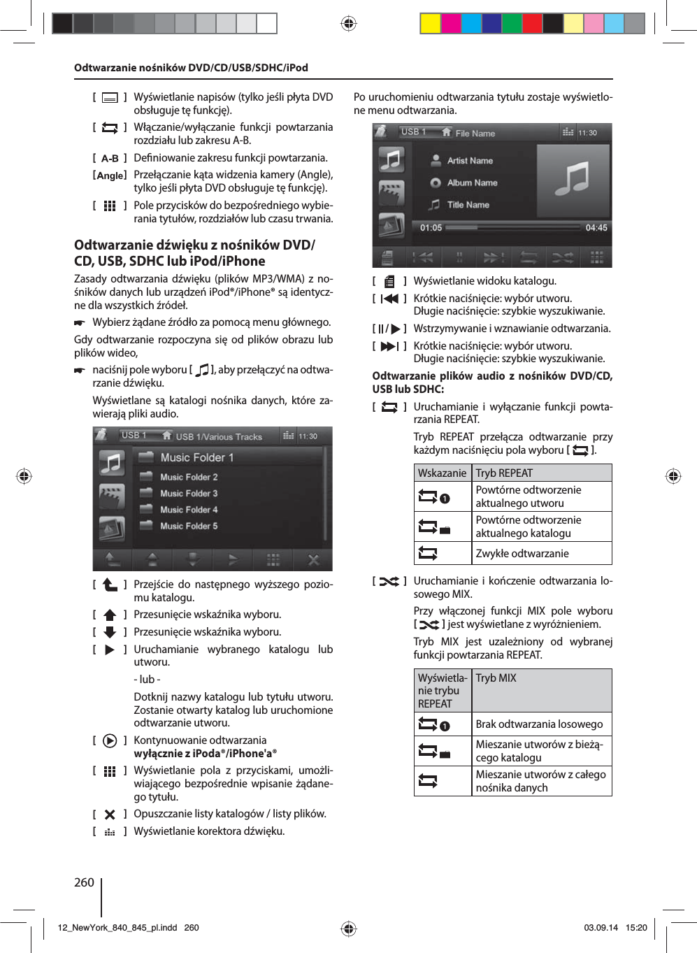 260[    ]  Wyświetlanie napisów (tylko jeśli płyta DVD obsługuje tę funkcję).[  ]  Włączanie/wyłączanie funkcji powtarzania rozdziału lub zakresu A-B.[  ]  De niowanie zakresu funkcji powtarzania.[  ]  Przełączanie kąta widzenia kamery (Angle), tylko jeśli płyta DVD obsługuje tę funkcję).[  ]  Pole przycisków do bezpośredniego wybie-rania tytułów, rozdziałów lub czasu trwania.Odtwarzanie dźwięku z nośników DVD/CD, USB, SDHC lub iPod/iPhoneZasady odtwarzania dźwięku (plików MP3/WMA) z no-śników danych lub urządzeń iPod®/iPhone® są identycz-ne dla wszystkich źródeł. 쏅Wybierz żądane źródło za pomocą menu głównego.Gdy odtwarzanie rozpoczyna się od plików obrazu lub plików wideo,  쏅naciśnij pole wyboru   , aby przełączyć na odtwa-rzanie dźwięku.Wyświetlane są katalogi nośnika danych, które za-wierają pliki audio. [    ]  Przejście do następnego wyższego pozio-mu katalogu.[  ]  Przesunięcie wskaźnika wyboru. [  ]  Przesunięcie wskaźnika wyboru. [  ]  Uruchamianie wybranego katalogu lub utworu. - lub -Dotknij nazwy katalogu lub tytułu utworu. Zostanie otwarty katalog lub uruchomione odtwarzanie utworu.[    ]  Kontynuowanie odtwarzania wyłącznie z iPoda®/iPhone&apos;a®[  ]  Wyświetlanie pola z przyciskami, umożli-wiającego bezpośrednie wpisanie żądane-go tytułu.[  ]  Opuszczanie listy katalogów / listy plików. [  ]  Wyświetlanie korektora dźwięku.Po uruchomieniu odtwarzania tytułu zostaje wyświetlo-ne menu odtwarzania.[    ]  Wyświetlanie widoku katalogu.[  ]  Krótkie naciśnięcie: wybór utworu.Długie naciśnięcie: szybkie wyszukiwanie.[  /   ]  Wstrzymywanie i wznawianie odtwarzania.[  ]  Krótkie naciśnięcie: wybór utworu.Długie naciśnięcie: szybkie wyszukiwanie.Odtwarzanie plików audio z nośników DVD/CD, USB lub SDHC:[  ]  Uruchamianie i wyłączanie funkcji powta-rzania REPEAT.Tryb REPEAT przełącza odtwarzanie przy każdym naciśnięciu pola wyboru   .Wskazanie Tryb REPEATPowtórne odtworzenie aktualnego utworuPowtórne odtworzenie aktualnego kataloguZwykłe odtwarzanie[  ]  Uruchamianie i kończenie odtwarzania lo-sowego MIX.Przy włączonej funkcji MIX pole wyboru    jest wyświetlane z wyróżnieniem.Tryb MIX jest uzależniony od wybranej funkcji powtarzania REPEAT.Wyświetla-nie trybu REPEATTryb MIXBrak odtwarzania losowego Mieszanie utworów z bieżą-cego kataloguMieszanie utworów z całego nośnika danychOdtwarzanie nośników DVD/CD/USB/SDHC/iPod12_NewYork_840_845_pl.indd 26012_NewYork_840_845_pl.indd   26003.09.14 15:2003.09.14   15:20