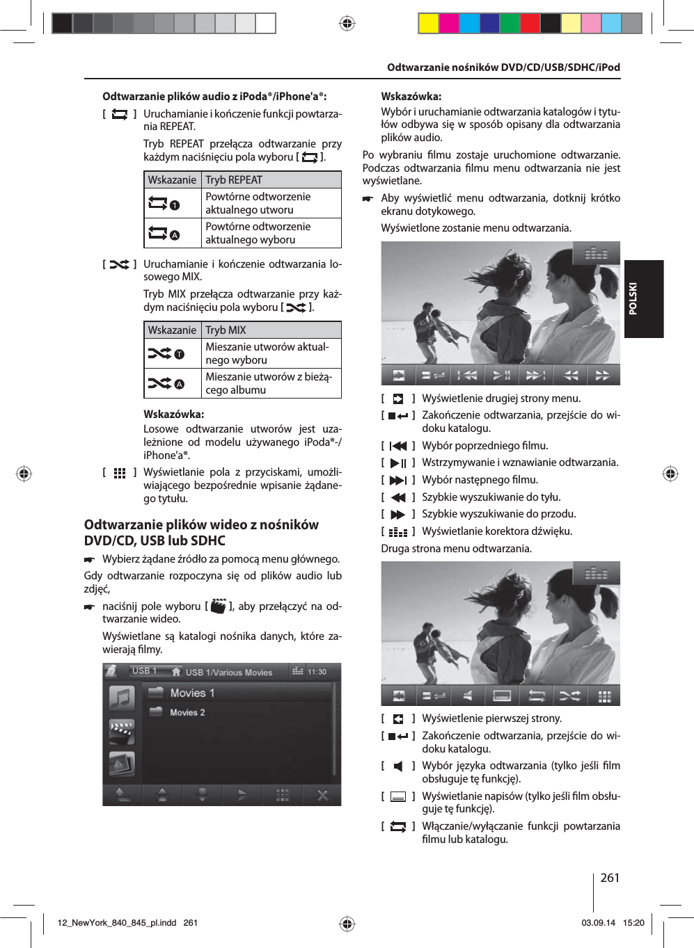 261POLSKIOdtwarzanie plików audio z iPoda®/iPhone&apos;a®:[  ]  Uruchamianie i kończenie funkcji powtarza-nia REPEAT.Tryb REPEAT przełącza odtwarzanie przy każdym naciśnięciu pola wyboru   .Wskazanie Tryb REPEATPowtórne odtworzenie aktualnego utworuPowtórne odtworzenie aktualnego wyboru[    ]  Uruchamianie i kończenie odtwarzania lo-sowego MIX.Tryb MIX przełącza odtwarzanie przy każ-dym naciśnięciu pola wyboru   .Wskazanie Tryb MIXMieszanie utworów aktual-nego wyboruMieszanie utworów z bieżą-cego albumuWskazówka:Losowe odtwarzanie utworów jest uza-leżnione od modelu używanego iPoda®-/iPhone&apos;a®. [  ]  Wyświetlanie pola z przyciskami, umożli-wiającego bezpośrednie wpisanie żądane-go tytułu.Odtwarzanie plików wideo z nośników DVD/CD, USB lub SDHC 쏅Wybierz żądane źródło za pomocą menu głównego.Gdy odtwarzanie rozpoczyna się od plików audio lub zdjęć,  쏅naciśnij pole wyboru   , aby przełączyć na od-twarzanie wideo.Wyświetlane są katalogi nośnika danych, które za-wierają  lmy. Wskazówka:Wybór i uruchamianie odtwarzania katalogów i tytu-łów odbywa się w sposób opisany dla odtwarzania plików audio.Po wybraniu  lmu zostaje uruchomione odtwarzanie. Podczas odtwarzania  lmu menu odtwarzania nie jest wyświetlane.  쏅Aby wyświetlić menu odtwarzania, dotknij krótko ekranu dotykowego.Wyświetlone zostanie menu odtwarzania.[    ]  Wyświetlenie drugiej strony menu.[  ]  Zakończenie odtwarzania, przejście do wi-doku katalogu.[  ]  Wybór poprzedniego  lmu.[  ]  Wstrzymywanie i wznawianie odtwarzania.[  ]  Wybór następnego  lmu.[  ]  Szybkie wyszukiwanie do tyłu.[  ]  Szybkie wyszukiwanie do przodu.[  ]  Wyświetlanie korektora dźwięku.Druga strona menu odtwarzania.[    ]  Wyświetlenie pierwszej strony.[  ]  Zakończenie odtwarzania, przejście do wi-doku katalogu.[  ]  Wybór języka odtwarzania (tylko jeśli  lm obsługuje tę funkcję).[  ]  Wyświetlanie napisów (tylko jeśli  lm obsłu-guje tę funkcję).[  ]  Włączanie/wyłączanie funkcji powtarzania  lmu lub katalogu.Odtwarzanie nośników DVD/CD/USB/SDHC/iPod12_NewYork_840_845_pl.indd 26112_NewYork_840_845_pl.indd   26103.09.14 15:2003.09.14   15:20