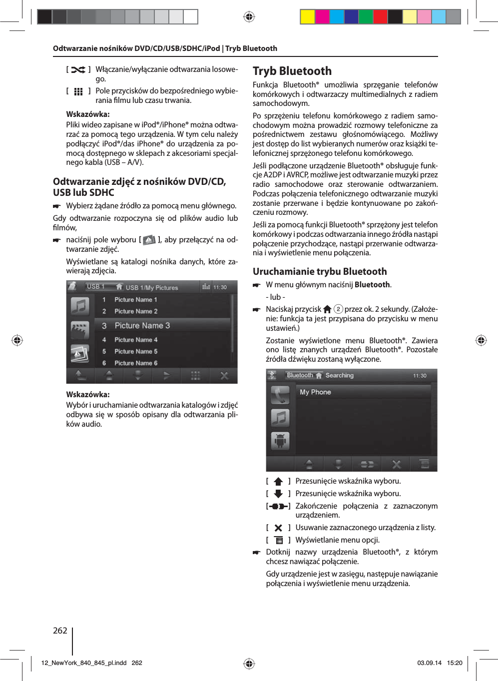 262[    ]  Włączanie/wyłączanie odtwarzania losowe-go.[  ]  Pole przycisków do bezpośredniego wybie-rania  lmu lub czasu trwania.Wskazówka:Pliki wideo zapisane w iPod®/iPhone® można odtwa-rzać za pomocą tego urządzenia. W tym celu należy podłączyć iPod®/das iPhone® do urządzenia za po-mocą dostępnego w sklepach z akcesoriami specjal-nego kabla (USB – A/V).Odtwarzanie zdjęć z nośników DVD/CD, USB lub SDHC 쏅Wybierz żądane źródło za pomocą menu głównego.Gdy odtwarzanie rozpoczyna się od plików audio lub  lmów,  쏅naciśnij pole wyboru   , aby przełączyć na od-twarzanie zdjęć.Wyświetlane są katalogi nośnika danych, które za-wierają zdjęcia. Wskazówka:Wybór i uruchamianie odtwarzania katalogów i zdjęć odbywa się w sposób opisany dla odtwarzania pli-ków audio.Tryb BluetoothFunkcja Bluetooth® umożliwia sprzęganie telefonów komórkowych i odtwarzaczy multimedialnych z radiem samochodowym. Po sprzężeniu telefonu komórkowego z radiem samo-chodowym można prowadzić rozmowy telefoniczne za pośrednictwem zestawu głośnomówiącego. Możliwy jest dostęp do list wybieranych numerów oraz książki te-lefonicznej sprzężonego telefonu komórkowego.Jeśli podłączone urządzenie Bluetooth® obsługuje funk-cje A2DP i AVRCP, możliwe jest odtwarzanie muzyki przez radio samochodowe oraz sterowanie odtwarzaniem. Podczas połączenia telefonicznego odtwarzanie muzyki zostanie przerwane i będzie kontynuowane po zakoń-czeniu rozmowy. Jeśli za pomocą funkcji Bluetooth® sprzężony jest telefon komórkowy i podczas odtwarzania innego źródła nastąpi połączenie przychodzące, nastąpi przerwanie odtwarza-nia i wyświetlenie menu połączenia.Uruchamianie trybu Bluetooth 쏅W menu głównym naciśnij Bluetooth.- lub - 쏅Naciskaj przycisk   2 przez ok. 2 sekundy. (Założe-nie: funkcja ta jest przypisana do przycisku w menu ustawień.)Zostanie wyświetlone menu Bluetooth®. Zawiera ono listę znanych urządzeń Bluetooth®. Pozostałe źródła dźwięku zostaną wyłączone.[    ]  Przesunięcie wskaźnika wyboru. [  ]  Przesunięcie wskaźnika wyboru. [  ]  Zakończenie połączenia z zaznaczonym urządzeniem.[  ]  Usuwanie zaznaczonego urządzenia z listy.[  ]  Wyświetlanie menu opcji. 쏅Dotknij nazwy urządzenia Bluetooth®, z którym chcesz nawiązać połączenie.Gdy urządzenie jest w zasięgu, następuje nawiązanie połączenia i wyświetlenie menu urządzenia.Odtwarzanie nośników DVD/CD/USB/SDHC/iPod | Tryb Bluetooth12_NewYork_840_845_pl.indd 26212_NewYork_840_845_pl.indd   26203.09.14 15:2003.09.14   15:20