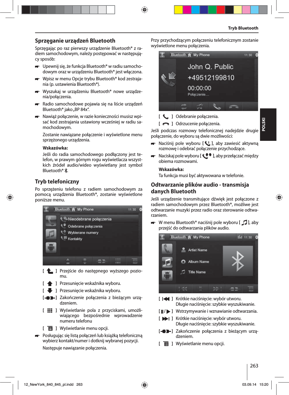 263POLSKISprzęganie urządzeń BluetoothSprzęgając po raz pierwszy urządzenie Bluetooth® z ra-diem samochodowym, należy postępować w następują-cy sposób: 쏅Upewnij się, że funkcja Bluetooth® w radiu samocho-dowym oraz w urządzeniu Bluetooth® jest włączona. 쏅Wpisz w menu Opcje trybu Bluetooth® kod zestraja-nia (p. ustawienia Bluetooth®). 쏅Wyszukaj w urządzeniu Bluetooth® nowe urządze-nia/połączenia.  쏅Radio samochodowe pojawia się na liście urządzeń Bluetooth® jako „BP 84x“. 쏅Nawiąż połączenie, w razie konieczności musisz wpi-sać kod zestrajania ustawiony wcześniej w radiu sa-mochodowym.Zostanie nawiązane połączenie i wyświetlone menu sprzężonego urządzenia.Wskazówka:Jeśli do radia samochodowego podłączony jest te-lefon, w prawym górnym rogu wyświetlacza wszyst-kich źródeł audio/wideo wyświetlany jest symbol Bluetooth®  .Tryb telefonicznyPo sprzężeniu telefonu z radiem samochodowym za pomocą urządzenia Bluetooth®, zostanie wyświetlone poniższe menu.[    ]  Przejście do następnego wyższego pozio-mu.[  ]  Przesunięcie wskaźnika wyboru. [  ]  Przesunięcie wskaźnika wyboru. [  ]  Zakończenie połączenia z bieżącym urzą-dzeniem.[  ]  Wyświetlanie pola z przyciskami, umożli-wiającego bezpośrednie wprowadzenie numeru telefonu[  ]  Wyświetlanie menu opcji. 쏅Posługując się listą połączeń lub książką telefoniczną wybierz kontakt/numer i dotknij wybranej pozycji. Następuje nawiązanie połączenia.Przy przychodzącym połączeniu telefonicznym zostanie wyświetlone menu połączenia.[    ]  Odebranie połączenia.[  ]  Odrzucenie połączenia.Jeśli podczas rozmowy telefonicznej nadejdzie drugie połączenie, do wyboru są dwie możliwości: 쏅Naciśnij pole wyboru   , aby zawiesić aktywną rozmowę i odebrać połączenie przychodzące.  쏅Naciskaj pole wyboru   , aby przełączać między obiema rozmowami. Wskazówka:Ta funkcja musi być aktywowana w telefonie.Odtwarzanie plików audio - transmisja danych BluetoothJeśli urządzenie transmitujące dźwięk jest połączone z radiem samochodowym przez Bluetooth®, możliwe jest odtwarzanie muzyki przez radio oraz sterowanie odtwa-rzaniem. 쏅W menu Bluetooth® naciśnij pole wyboru   , aby przejść do odtwarzania plików audio.[    ]  Krótkie naciśnięcie: wybór utworu. Długie naciśnięcie: szybkie wyszukiwanie.[  /   ]  Wstrzymywanie i wznawianie odtwarzania.[  ]  Krótkie naciśnięcie: wybór utworu. Długie naciśnięcie: szybkie wyszukiwanie.[  ]  Zakończenie połączenia z bieżącym urzą-dzeniem.[  ]  Wyświetlanie menu opcji.Tryb Bluetooth12_NewYork_840_845_pl.indd 26312_NewYork_840_845_pl.indd   26303.09.14 15:2003.09.14   15:20