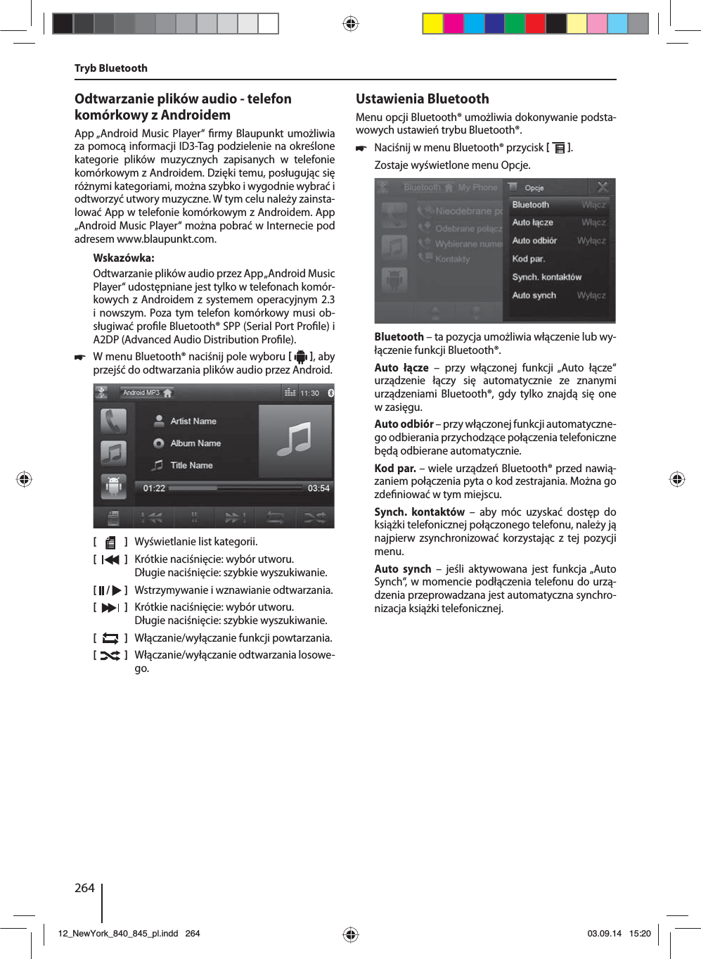264Odtwarzanie plików audio - telefon komórkowy z AndroidemApp „Android Music Player“  rmy Blaupunkt umożliwia za pomocą informacji ID3-Tag podzielenie na określone kategorie plików muzycznych zapisanych w telefonie komórkowym z Androidem. Dzięki temu, posługując się różnymi kategoriami, można szybko i wygodnie wybrać i odtworzyć utwory muzyczne. W tym celu należy zainsta-lować App w telefonie komórkowym z Androidem. App „Android Music Player“ można pobrać w Internecie pod adresem www.blaupunkt.com. Wskazówka:Odtwarzanie plików audio przez App „Android Music Player“ udostępniane jest tylko w telefonach komór-kowych z Androidem z systemem operacyjnym 2.3 i nowszym. Poza tym telefon komórkowy musi ob-sługiwać pro le Bluetooth® SPP (Serial Port Pro le) i A2DP (Advanced Audio Distribution Pro le). 쏅W menu Bluetooth® naciśnij pole wyboru    , aby przejść do odtwarzania plików audio przez Android.[    ]  Wyświetlanie list kategorii.[  ]  Krótkie naciśnięcie: wybór utworu. Długie naciśnięcie: szybkie wyszukiwanie.[  /   ]  Wstrzymywanie i wznawianie odtwarzania.[  ]  Krótkie naciśnięcie: wybór utworu. Długie naciśnięcie: szybkie wyszukiwanie.[  ]  Włączanie/wyłączanie funkcji powtarzania.[  ]  Włączanie/wyłączanie odtwarzania losowe-go.Tryb BluetoothUstawienia BluetoothMenu opcji Bluetooth® umożliwia dokonywanie podsta-wowych ustawień trybu Bluetooth®. 쏅Naciśnij w menu Bluetooth® przycisk   . Zostaje wyświetlone menu Opcje.Bluetooth – ta pozycja umożliwia włączenie lub wy-łączenie funkcji Bluetooth®.Auto łącze – przy włączonej funkcji „Auto łącze“ urządzenie łączy się automatycznie ze znanymi urządzeniami Bluetooth®, gdy tylko znajdą się one w zasięgu.Auto odbiór – przy włączonej funkcji automatyczne-go odbierania przychodzące połączenia telefoniczne będą odbierane automatycznie.Kod par. – wiele urządzeń Bluetooth® przed nawią-zaniem połączenia pyta o kod zestrajania. Można go zde niować w tym miejscu.Synch. kontaktów – aby móc uzyskać dostęp do książki telefonicznej połączonego telefonu, należy ją najpierw zsynchronizować korzystając z tej pozycji menu.Auto synch – jeśli aktywowana jest funkcja „Auto Synch“, w momencie podłączenia telefonu do urzą-dzenia przeprowadzana jest automatyczna synchro-nizacja książki telefonicznej.12_NewYork_840_845_pl.indd 26412_NewYork_840_845_pl.indd   26403.09.14 15:2003.09.14   15:20
