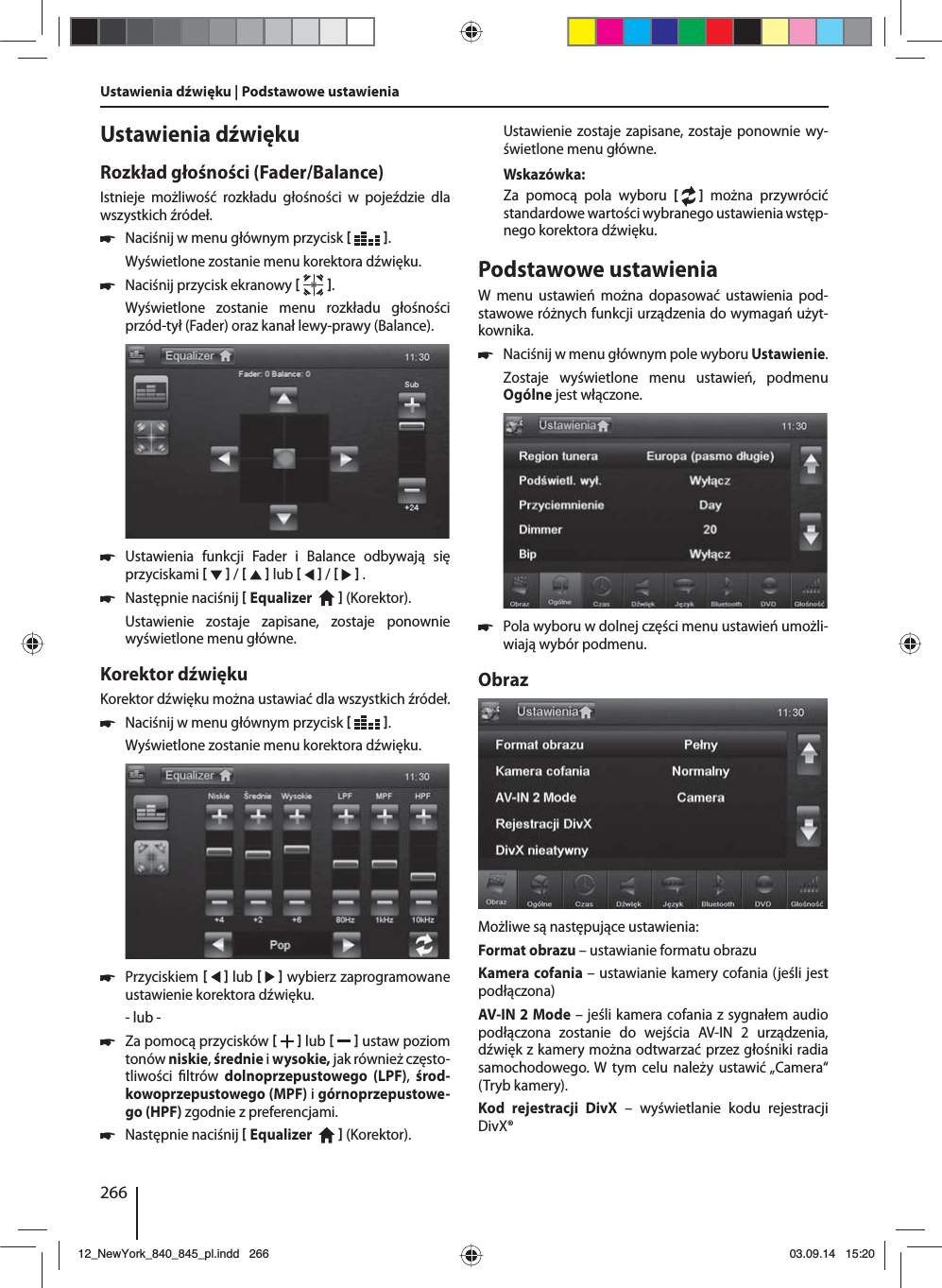 266Ustawienia dźwięku | Podstawowe ustawienia Ustawienia dźwiękuRozkład głośności (Fader/Balance)Istnieje możliwość rozkładu głośności w pojeździe dla wszystkich źródeł. 쏅Naciśnij w menu głównym przycisk   .Wyświetlone zostanie menu korektora dźwięku. 쏅Naciśnij przycisk ekranowy   .Wyświetlone zostanie menu rozkładu głośności przód-tył (Fader) oraz kanał lewy-prawy (Balance). 쏅Ustawienia funkcji Fader i Balance odbywają się przyciskami     /     lub     /     . 쏅Następnie naciśnij  Equalizer     (Korektor). Ustawienie zostaje zapisane, zostaje ponownie wyświetlone menu główne.Korektor dźwiękuKorektor dźwięku można ustawiać dla wszystkich źródeł. 쏅Naciśnij w menu głównym przycisk   .Wyświetlone zostanie menu korektora dźwięku. 쏅Przyciskiem     lub     wybierz zaprogramowane ustawienie korektora dźwięku.- lub - 쏅Za pomocą przycisków    lub     ustaw poziom tonów niskie, średnie i wysokie, jak również często-tliwości  ltrów  dolnoprzepustowego (LPF),  środ-kowoprzepustowego (MPF) i górnoprzepustowe-go (HPF) zgodnie z preferencjami. 쏅Następnie naciśnij  Equalizer     (Korektor). Ustawienie zostaje zapisane, zostaje ponownie wy-świetlone menu główne.Wskazówka:Za pomocą pola wyboru [  ] można przywrócić standardowe wartości wybranego ustawienia wstęp-nego korektora dźwięku. Podstawowe ustawieniaW menu ustawień można dopasować ustawienia pod-stawowe różnych funkcji urządzenia do wymagań użyt-kownika. 쏅Naciśnij w menu głównym pole wyboru Ustawienie.Zostaje wyświetlone menu ustawień, podmenu Ogólne jest włączone. 쏅Pola wyboru w dolnej części menu ustawień umożli-wiają wybór podmenu.ObrazMożliwe są następujące ustawienia:Format obrazu – ustawianie formatu obrazuKamera cofania – ustawianie kamery cofania (jeśli jest podłączona)AV-IN 2 Mode – jeśli kamera cofania z sygnałem audio podłączona zostanie do wejścia AV-IN 2 urządzenia, dźwięk z kamery można odtwarzać przez głośniki radia samochodowego. W tym celu należy ustawić „Camera“ (Tryb kamery). Kod rejestracji DivX – wyświetlanie kodu rejestracji DivX®12_NewYork_840_845_pl.indd 26612_NewYork_840_845_pl.indd   26603.09.14 15:2003.09.14   15:20