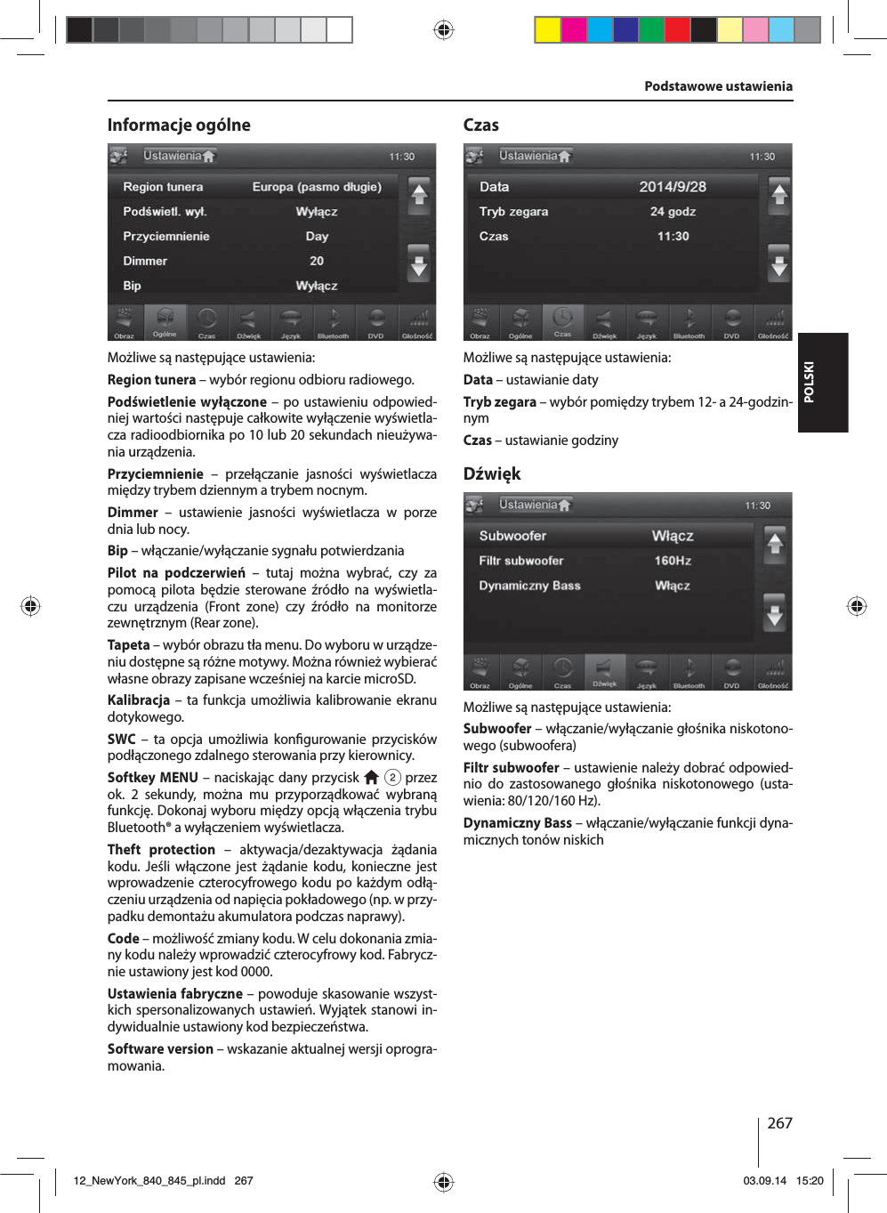 267POLSKIInformacje ogólneMożliwe są następujące ustawienia:Region tunera – wybór regionu odbioru radiowego.Podświetlenie wyłączone – po ustawieniu odpowied-niej wartości następuje całkowite wyłączenie wyświetla-cza radioodbiornika po 10 lub 20 sekundach nieużywa-nia urządzenia.Przyciemnienie – przełączanie jasności wyświetlacza między trybem dziennym a trybem nocnym.Dimmer – ustawienie jasności wyświetlacza w porze dnia lub nocy.Bip – włączanie/wyłączanie sygnału potwierdzaniaPilot na podczerwień – tutaj można wybrać, czy za pomocą pilota będzie sterowane źródło na wyświetla-czu urządzenia (Front zone) czy źródło na monitorze zewnętrznym (Rear zone). Tapeta – wybór obrazu tła menu. Do wyboru w urządze-niu dostępne są różne motywy. Można również wybierać własne obrazy zapisane wcześniej na karcie microSD. Kalibracja – ta funkcja umożliwia kalibrowanie ekranu dotykowego.SWC – ta opcja umożliwia kon gurowanie przycisków podłączonego zdalnego sterowania przy kierownicy.Softkey MENU – naciskając dany przycisk   2 przez ok. 2 sekundy, można mu przyporządkować wybraną funkcję. Dokonaj wyboru między opcją włączenia trybu Bluetooth® a wyłączeniem wyświetlacza.Theft protection – aktywacja/dezaktywacja żądania kodu. Jeśli włączone jest żądanie kodu, konieczne jest wprowadzenie czterocyfrowego kodu po każdym odłą-czeniu urządzenia od napięcia pokładowego (np. w przy-padku demontażu akumulatora podczas naprawy).Code – możliwość zmiany kodu. W celu dokonania zmia-ny kodu należy wprowadzić czterocyfrowy kod. Fabrycz-nie ustawiony jest kod 0000. Ustawienia fabryczne – powoduje skasowanie wszyst-kich spersonalizowanych ustawień. Wyjątek stanowi in-dywidualnie ustawiony kod bezpieczeństwa. Software version – wskazanie aktualnej wersji oprogra-mowania.CzasMożliwe są następujące ustawienia:Data – ustawianie datyTryb zegara – wybór pomiędzy trybem 12- a 24-godzin-nymCzas – ustawianie godzinyDźwiękMożliwe są następujące ustawienia:Subwoofer – włączanie/wyłączanie głośnika niskotono-wego (subwoofera)Filtr subwoofer – ustawienie należy dobrać odpowied-nio do zastosowanego głośnika niskotonowego (usta-wienia: 80/120/160 Hz). Dynamiczny Bass – włączanie/wyłączanie funkcji dyna-micznych tonów niskichPodstawowe ustawienia12_NewYork_840_845_pl.indd 26712_NewYork_840_845_pl.indd   26703.09.14 15:2003.09.14   15:20