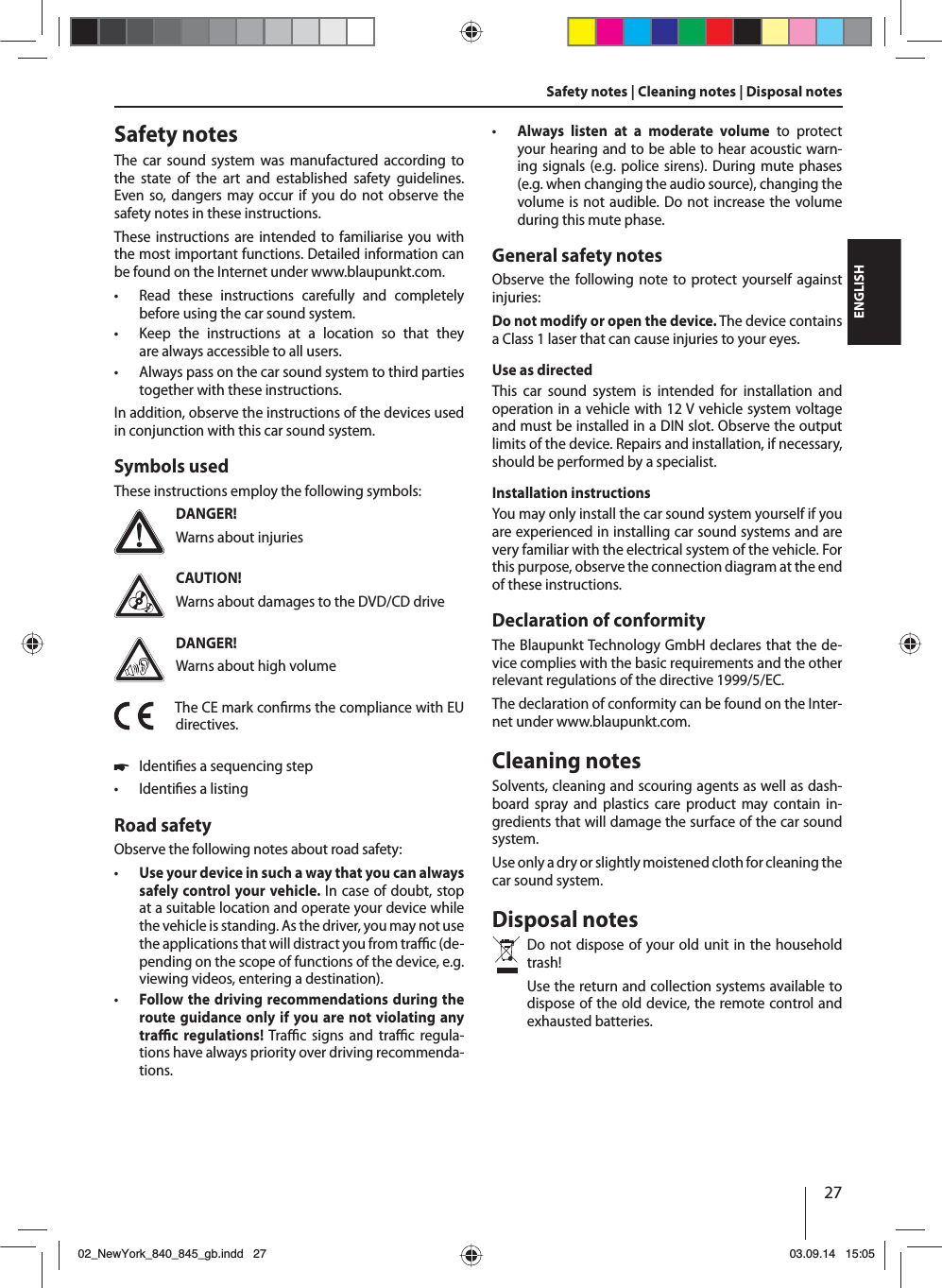 27ENGLISHSafety notes | Cleaning notes | Disposal notesSafety notesThe car sound system was manufactured according to the state of the art and established safety guidelines. Even so, dangers may occur if you do not observe the safety notes in these instructions.These instructions are intended to familiarise you with the most important functions. Detailed information can be found on the Internet under www.blaupunkt.com. • Read these instructions carefully and completely before using the car sound system. • Keep the instructions at a location so that they are always accessible to all users. • Always pass on the car sound system to third parties together with these instructions.In addition, observe the instructions of the devices used in conjunction with this car sound system.Symbols usedThese instructions employ the following symbols:DANGER!Warns about injuriesCAUTION!Warns about damages to the DVD/CD driveDANGER!Warns about high volumeThe CE mark con rms the compliance with EU directives. 쏅Identi es a sequencing step • Identi es a listingRoad safetyObserve the following notes about road safety: • Use your device in such a way that you can always safely control your vehicle. In case of doubt, stop at a suitable location and operate your device while the vehicle is standing. As the driver, you may not use the applications that will distract you from tra  c (de-pending on the scope of functions of the device, e.g. viewing videos, entering a destination). • Follow the driving recommendations during the route guidance only if you are not violating any tra  c regulations! Tra  c signs and tra  c regula-tions have always priority over driving recommenda-tions.  • Always listen at a moderate volume to protect your hearing and to be able to hear acoustic warn-ing signals (e.g. police sirens). During mute phases (e.g. when changing the audio source), changing the volume is not audible. Do not increase the volume during this mute phase.General safety notesObserve the following note to protect yourself against injuries:Do not modify or open the device. The device contains a Class 1 laser that can cause injuries to your eyes.Use as directedThis car sound system is intended for installation and operation in a vehicle with 12 V vehicle system voltage and must be installed in a DIN slot. Observe the output limits of the device. Repairs and installation, if necessary, should be performed by a specialist.Installation instructionsYou may only install the car sound system yourself if you are experienced in installing car sound systems and are very familiar with the electrical system of the vehicle. For this purpose, observe the connection diagram at the end of these instructions.Declaration of conformityThe Blaupunkt Technology GmbH declares that the de-vice complies with the basic requirements and the other relevant regulations of the directive 1999/5/EC.The declaration of conformity can be found on the Inter-net under www.blaupunkt.com.Cleaning notesSolvents, cleaning and scouring agents as well as dash-board spray and plastics care product may contain in-gredients that will damage the surface of the car sound system.Use only a dry or slightly moistened cloth for cleaning the car sound system.Disposal notesDo not dispose of your old unit in the household trash! Use the return and collection systems available to dispose of the old device, the remote control and exhausted batteries.02_NewYork_840_845_gb.indd 2702_NewYork_840_845_gb.indd   2703.09.14 15:0503.09.14   15:05