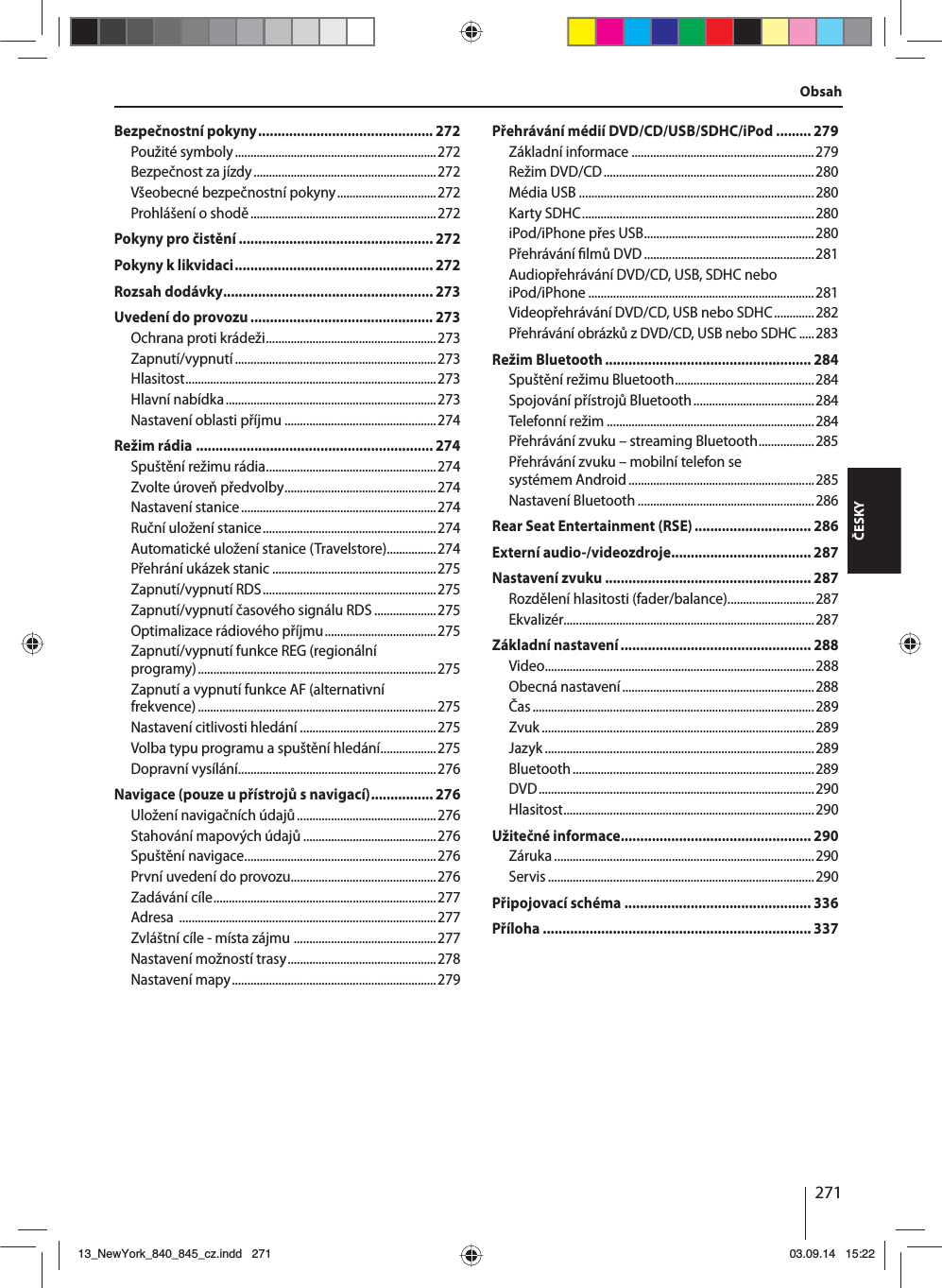 271ČESKYObsahBezpečnostní pokyny ............................................. 272Použité symboly .................................................................272Bezpečnost za jízdy ...........................................................272Všeobecné bezpečnostní pokyny ................................272Prohlášení oshodě ............................................................272Pokyny pro čistění .................................................. 272Pokyny klikvidaci ................................................... 272Rozsah dodávky ...................................................... 273Uvedení do provozu ............................................... 273Ochrana proti krádeži .......................................................273Zapnutí/vypnutí ................................................................. 273Hlasitost .................................................................................273Hlavní nabídka ....................................................................273Nastavení oblasti příjmu .................................................274Režim rádia ............................................................. 274Spuštění režimu rádia .......................................................274Zvolte úroveň předvolby .................................................274Nastavení stanice ...............................................................274Ruční uložení stanice ........................................................274Automatické uložení stanice (Travelstore)................274Přehrání ukázek stanic .....................................................275Zapnutí/vypnutí RDS ........................................................275Zapnutí/vypnutí časového signálu RDS ....................275Optimalizace rádiového příjmu ....................................275Zapnutí/vypnutí funkce REG (regionální programy) .............................................................................275Zapnutí avypnutí funkce AF (alternativní frekvence) .............................................................................275Nastavení citlivosti hledání ............................................275Volba typu programu aspuštění hledání ..................275Dopravní vysílání................................................................276Navigace (pouze upřístrojů snavigací) ................ 276Uložení navigačních údajů .............................................276Stahování mapových údajů ...........................................276Spuštění navigace ..............................................................276První uvedení do provozu...............................................276Zadávání cíle ........................................................................277Adresa  ...................................................................................277Zvláštní cíle - místa zájmu  ..............................................277Nastavení možností trasy ................................................278Nastavení mapy ..................................................................279Přehrávání médií DVD/CD/USB/SDHC/iPod ......... 279Základní informace ...........................................................279Režim DVD/CD ....................................................................280Média USB ............................................................................280Karty SDHC ...........................................................................280iPod/iPhone přes USB .......................................................280Přehrávání  lmů DVD .......................................................281Audiopřehrávání DVD/CD, USB, SDHC nebo iPod/iPhone .........................................................................281Videopřehrávání DVD/CD, USB nebo SDHC .............282Přehrávání obrázků zDVD/CD, USB nebo SDHC .....283Režim Bluetooth ..................................................... 284Spuštění režimu Bluetooth .............................................284Spojování přístrojů Bluetooth .......................................284Telefonní režim ...................................................................284Přehrávání zvuku – streaming Bluetooth ..................285Přehrávání zvuku – mobilní telefon se systémem Android ............................................................285Nastavení Bluetooth .........................................................286Rear Seat Entertainment (RSE) .............................. 286Externí audio-/videozdroje .................................... 287Nastavení zvuku ..................................................... 287Rozdělení hlasitosti (fader/balance) ............................287Ekvalizér.................................................................................287Základní nastavení ................................................. 288Video .......................................................................................288Obecná nastavení ..............................................................288Čas ...........................................................................................289Zvuk ........................................................................................289Jazyk .......................................................................................289Bluetooth ..............................................................................289DVD ......................................................................................... 290Hlasitost .................................................................................290Užitečné informace ................................................. 290Záruka .................................................................................... 290Servis ...................................................................................... 290Připojovací schéma  ................................................ 336Příloha ..................................................................... 33713_NewYork_840_845_cz.indd 27113_NewYork_840_845_cz.indd   27103.09.14 15:2203.09.14   15:22