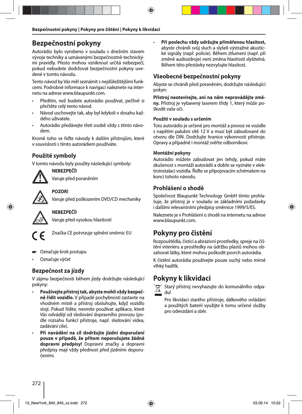 272Bezpečnostní pokyny | Pokyny pro čištění | Pokyny klikvidaciBezpečnostní pokynyAutorádio bylo vyrobeno vsouladu s dnešním stavem vývoje techniky auznávanými bezpečnostně-technický-mi pravidly. Přesto mohou vzniknout určitá nebezpečí, pokud nebudete dodržovat bezpečnostní pokyny uve-dené vtomto návodu.Tento návod by Vás měl seznámit snejdůležitějšími funk-cemi. Podrobné informace knavigaci naleznete na inter-netu na adrese www.blaupunkt.com. • Předtím, než budete autorádio používat, pečlivě si přečtěte celý tento návod. • Návod uschovejte tak, aby byl kdykoli vdosahu kaž-dého uživatele. • Autorádio předávejte třetí osobě vždy stímto návo-dem.Kromě toho se řiďte návody kdalším přístrojům, které vsouvislosti stímto autorádiem používáte.Použité symbolyVtomto návodu byly použity následující symboly:NEBEZPEČÍ!Varuje před poraněnímPOZOR!Varuje před poškozením DVD/CD mechanikyNEBEZPEČÍ!Varuje před vysokou hlasitostíZnačka CE potvrzuje splnění směrnic EU 쏅Označuje krok postupu • Označuje výčetBezpečnost za jízdyVzájmu bezpečnosti během jízdy dodržujte následující pokyny: • Používejte přístroj tak, abyste mohli vždy bezpeč-ně řídit vozidlo. Vpřípadě pochybností zastavte na vhodném místě a přístroj obsluhujte, když vozidlo stojí. Pokud řídíte, nesmíte používat aplikace, které Vás odvádějí od sledování dopravního provozu (po-dle rozsahu funkcí přístroje, např. sledování videa, zadávání cíle). • Při navádění na cíl dodržujte jízdní doporučení pouze vpřípadě, že přitom neporušujete žádné dopravní předpisy! Dopravní značky a dopravní předpisy mají vždy přednost před jízdními doporu-čeními.  • Při poslechu vždy udržujte přiměřenou hlasitost, abyste chránili svůj sluch aslyšeli výstražné akustic-ké signály (např. policie). Během ztlumení (např. při změně audiozdroje) není změna hlasitosti slyšitelná. Během této přestávky nezvyšujte hlasitost.Všeobecné bezpečnostní pokynyAbyste se chránili před poraněním, dodržujte následující pokyn:Přístroj neotevírejte, ani na něm neprovádějte změ-ny. Přístroj je vybavený laserem třídy 1, který může po-škodit vaše oči.Použití vsouladu surčenímToto autorádio je určené pro montáž aprovoz ve vozidle snapětím palubní sítě 12V amusí být zabudované do otvoru dle DIN. Dodržujte hranice výkonnosti přístroje. Opravy apřípadně imontáž svěřte odborníkovi.Montážní pokynyAutorádio můžete zabudovat jen tehdy, pokud máte zkušenost smontáží autorádií adobře se vyznáte velek-troinstalaci vozidla. Řiďte se připojovacím schématem na konci tohoto návodu.Prohlášení oshoděSpolečnost Blaupunkt Technology GmbH tímto prohla-šuje, že přístroj je v souladu se základními požadavky idalšími relevantními předpisy směrnice 1999/5/ES.Naleznete je vProhlášení oshodě na internetu na adrese www.blaupunkt.com.Pokyny pro čistěníRozpouštědla, čisticí aabrazivní prostředky, spreje na čiš-tění interiéru aprostředky na údržbu plastů mohou ob-sahovat látky, které mohou poškodit povrch autorádia.Kčistění autorádia používejte pouze suchý nebo mírně vlhký hadřík.Pokyny klikvidaciStarý přístroj nevyhazujte do komunálního odpa-du! Pro likvidaci starého přístroje, dálkového ovládání apoužitých baterií využijte ktomu určené služby pro odevzdání asběr.13_NewYork_840_845_cz.indd 27213_NewYork_840_845_cz.indd   27203.09.14 15:2203.09.14   15:22