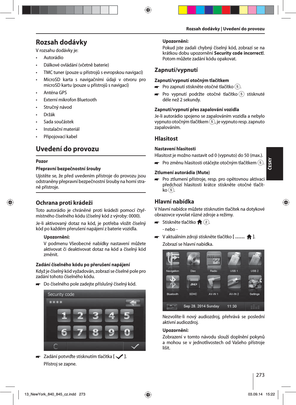 273ČESKYRozsah dodávkyVrozsahu dodávky je: • Autorádio • Dálkové ovládání (včetně baterie) • TMC tuner (pouze upřístrojů sevropskou navigací) • MicroSD karta s navigačními údaji v otvoru pro microSD kartu (pouze upřístrojů snavigací) • Anténa GPS • Externí mikrofon Bluetooth • Stručný návod • Držák • Sada součástek • Instalační materiál • Připojovací kabelUvedení do provozuPozorPřepravní bezpečnostní šroubyUjistěte se, že před uvedením přístroje do provozu jsou odstraněny přepravní bezpečnostní šrouby na horní stra-ně přístroje.Ochrana proti krádežiToto autorádio je chráněné proti krádeži pomocí čtyř-místného číselného kódu (číselný kód zvýroby: 0000).Je-li aktivovaný dotaz na kód, je potřeba vložit číselný kód po každém přerušení napájení zbaterie vozidla. Upozornění:V podmenu Všeobecné nabídky nastavení můžete aktivovat či deaktivovat dotaz na kód ačíselný kód změnit.Zadání číselného kódu po přerušení napájeníKdyž je číselný kód vyžadován, zobrazí se číselné pole pro zadání tohoto číselného kódu. 쏅Do číselného pole zadejte příslušný číselný kód.  쏅Zadání potvrďte stisknutím tlačítka    .Přístroj se zapne.Upozornění:Pokud jste zadali chybný číselný kód, zobrazí se na krátkou dobu upozornění Security code incorrect!. Potom můžete zadání kódu opakovat.Zapnutí/vypnutíZapnutí/vypnutí otočným tlačítkem 쏅Pro zapnutí stiskněte otočné tlačítko 5. 쏅Pro vypnutí podržte otočné tlačítko 5 stisknuté déle než 2 sekundy.Zapnutí/vypnutí přes zapalování vozidlaJe-li autorádio spojeno se zapalováním vozidla anebylo vypnuto otočným tlačítkem 5, je vypnuto resp. zapnuto zapalováním.HlasitostNastavení hlasitostiHlasitost je možno nastavit od 0 (vypnuto) do 50 (max.). 쏅Pro změnu hlasitosti otáčejte otočným tlačítkem5.Ztlumení autorádia (Mute) 쏅Pro ztlumení přístroje, resp. pro opětovnou aktivaci předchozí hlasitosti krátce stiskněte otočné tlačít-ko5.Hlavní nabídkaVhlavní nabídce můžete stisknutím tlačítek na dotykové obrazovce vyvolat různé zdroje arežimy.  쏅Stiskněte tlačítko   2.- nebo - 쏅Vaktuálním zdroji stiskněte tlačítko  ……    .Zobrazí se hlavní nabídka. Nezvolíte-li nový audiozdroj, přehrává se poslední aktivní audiozdroj.Upozornění:Zobrazení vtomto návodu slouží doplnění pokynů a mohou se v jednotlivostech od Vašeho přístroje lišit.Rozsah dodávky | Uvedení do provozu13_NewYork_840_845_cz.indd 27313_NewYork_840_845_cz.indd   27303.09.14 15:2203.09.14   15:22