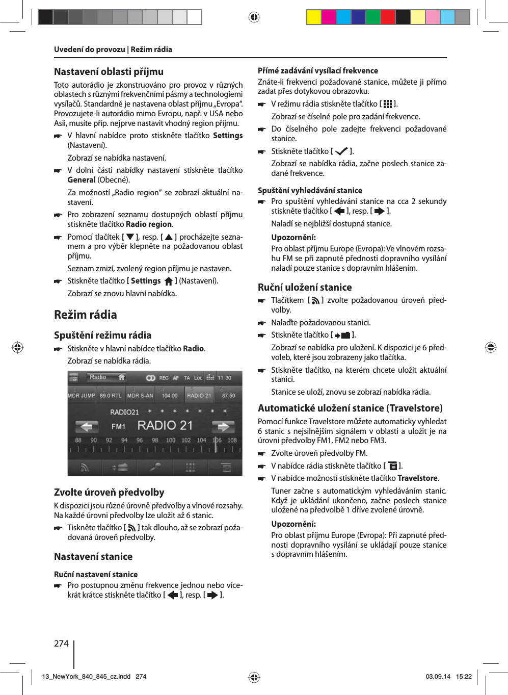 274Nastavení oblasti příjmuToto autorádio je zkonstruováno pro provoz v různých oblastech srůznými frekvenčními pásmy atechnologiemi vysílačů. Standardně je nastavena oblast příjmu „Evropa“. Provozujete-li autorádio mimo Evropu, např. vUSA nebo Asii, musíte příp. nejprve nastavit vhodný region příjmu. 쏅V hlavní nabídce proto stiskněte tlačítko Settings (Nastavení).Zobrazí se nabídka nastavení. 쏅V dolní části nabídky nastavení stiskněte tlačítko General (Obecné).Za možností „Radio region“ se zobrazí aktuální na-stavení. 쏅Pro zobrazení seznamu dostupných oblastí příjmu stiskněte tlačítko Radio region. 쏅Pomocí tlačítek [  ], resp. [   ] procházejte sezna-mem apro výběr klepněte na požadovanou oblast příjmu.Seznam zmizí, zvolený region příjmu je nastaven. 쏅Stiskněte tlačítko  Settings     (Nastavení). Zobrazí se znovu hlavní nabídka.Režim rádiaSpuštění režimu rádia 쏅Stiskněte vhlavní nabídce tlačítko Radio.Zobrazí se nabídka rádia.Zvolte úroveň předvolbyKdispozici jsou různé úrovně předvolby avlnové rozsahy. Na každé úrovni předvolby lze uložit až 6 stanic. 쏅Tiskněte tlačítko    tak dlouho, až se zobrazí poža-dovaná úroveň předvolby.Nastavení staniceRuční nastavení stanice 쏅Pro postupnou změnu frekvence jednou nebo více-krát krátce stiskněte tlačítko   , resp.    .Přímé zadávání vysílací frekvenceZnáte-li frekvenci požadované stanice, můžete ji přímo zadat přes dotykovou obrazovku. 쏅Vrežimu rádia stiskněte tlačítko   .Zobrazí se číselné pole pro zadání frekvence. 쏅Do číselného pole zadejte frekvenci požadované stanice.  쏅Stiskněte tlačítko   .Zobrazí se nabídka rádia, začne poslech stanice za-dané frekvence. Spuštění vyhledávání stanice  쏅Pro spuštění vyhledávání stanice na cca 2 sekundy stiskněte tlačítko   , resp.    .Naladí se nejbližší dostupná stanice.Upozornění:Pro oblast příjmu Europe (Evropa): Ve vlnovém rozsa-hu FM se při zapnuté přednosti dopravního vysílání naladí pouze stanice sdopravním hlášením. Ruční uložení stanice 쏅Tlačítkem      zvolte požadovanou úroveň před-volby. 쏅Nalaďte požadovanou stanici. 쏅Stiskněte tlačítko   .Zobrazí se nabídka pro uložení. Kdispozici je 6 před-voleb, které jsou zobrazeny jako tlačítka.  쏅Stiskněte tlačítko, na kterém chcete uložit aktuální stanici.Stanice se uloží, znovu se zobrazí nabídka rádia.Automatické uložení stanice (Travelstore)Pomocí funkce Travelstore můžete automaticky vyhledat 6 stanic snejsilnějším signálem v oblasti a uložit je na úrovni předvolby FM1, FM2 nebo FM3. 쏅Zvolte úroveň předvolby FM. 쏅Vnabídce rádia stiskněte tlačítko   . 쏅Vnabídce možností stiskněte tlačítko Travelstore.Tuner začne s automatickým vyhledáváním stanic. Když je ukládání ukončeno, začne poslech stanice uložené na předvolbě 1 dříve zvolené úrovně.Upozornění:Pro oblast příjmu Europe (Evropa): Při zapnuté před-nosti dopravního vysílání se ukládají pouze stanice sdopravním hlášením.Uvedení do provozu | Režim rádia13_NewYork_840_845_cz.indd 27413_NewYork_840_845_cz.indd   27403.09.14 15:2203.09.14   15:22