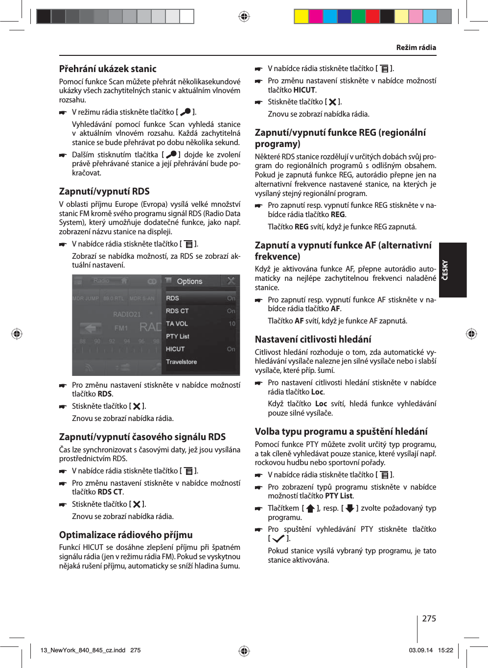 275ČESKYPřehrání ukázek stanicPomocí funkce Scan můžete přehrát několikasekundové ukázky všech zachytitelných stanic vaktuálním vlnovém rozsahu. 쏅Vrežimu rádia stiskněte tlačítko   .Vyhledávání pomocí funkce Scan vyhledá stanice v aktuálním vlnovém rozsahu. Každá zachytitelná stanice se bude přehrávat po dobu několika sekund. 쏅Dalším stisknutím tlačítka    dojde ke zvolení právě přehrávané stanice ajejí přehrávání bude po-kračovat.Zapnutí/vypnutí RDSV oblasti příjmu Europe (Evropa) vysílá velké množství stanic FM kromě svého programu signál RDS (Radio Data System), který umožňuje dodatečné funkce, jako např. zobrazení názvu stanice na displeji. 쏅Vnabídce rádia stiskněte tlačítko   .Zobrazí se nabídka možností, za RDS se zobrazí ak-tuální nastavení.  쏅Pro změnu nastavení stiskněte v nabídce možností tlačítko RDS. 쏅Stiskněte tlačítko   .Znovu se zobrazí nabídka rádia.Zapnutí/vypnutí časového signálu RDSČas lze synchronizovat sčasovými daty, jež jsou vysílána prostřednictvím RDS. 쏅Vnabídce rádia stiskněte tlačítko   . 쏅Pro změnu nastavení stiskněte v nabídce možností tlačítko RDS CT. 쏅Stiskněte tlačítko   .Znovu se zobrazí nabídka rádia.Optimalizace rádiového příjmuFunkcí HICUT se dosáhne zlepšení příjmu při špatném signálu rádia (jen vrežimu rádia FM). Pokud se vyskytnou nějaká rušení příjmu, automaticky se sníží hladina šumu. 쏅Vnabídce rádia stiskněte tlačítko   . 쏅Pro změnu nastavení stiskněte v nabídce možností tlačítko HICUT. 쏅Stiskněte tlačítko   .Znovu se zobrazí nabídka rádia.Zapnutí/vypnutí funkce REG (regionální programy)Některé RDS stanice rozdělují vurčitých dobách svůj pro-gram do regionálních programů s odlišným obsahem. Pokud je zapnutá funkce REG, autorádio přepne jen na alternativní frekvence nastavené stanice, na kterých je vysílaný stejný regionální program. 쏅Pro zapnutí resp. vypnutí funkce REG stiskněte vna-bídce rádia tlačítko REG.Tlačítko REG svítí, když je funkce REG zapnutá.Zapnutí avypnutí funkce AF (alternativní frekvence)Když je aktivována funkce AF, přepne autorádio auto-maticky na nejlépe zachytitelnou frekvenci naladěné stanice. 쏅Pro zapnutí resp. vypnutí funkce AF stiskněte vna-bídce rádia tlačítko AF.Tlačítko AF svítí, když je funkce AF zapnutá.Nastavení citlivosti hledáníCitlivost hledání rozhoduje otom, zda automatické vy-hledávání vysílače nalezne jen silné vysílače nebo islabší vysílače, které příp. šumí. 쏅Pro nastavení citlivosti hledání stiskněte v nabídce rádia tlačítko Loc.Když tlačítko Loc svítí, hledá funkce vyhledávání pouze silné vysílače.Volba typu programu aspuštění hledáníPomocí funkce PTY můžete zvolit určitý typ programu, atak cíleně vyhledávat pouze stanice, které vysílají např. rockovou hudbu nebo sportovní pořady. 쏅Vnabídce rádia stiskněte tlačítko   . 쏅Pro zobrazení typů programu stiskněte v nabídce možností tlačítko PTY List. 쏅Tlačítkem [  ], resp. [   ] zvolte požadovaný typ programu. 쏅Pro spuštění vyhledávání PTY stiskněte tlačítko   .Pokud stanice vysílá vybraný typ programu, je tato stanice aktivována.Režim rádia13_NewYork_840_845_cz.indd 27513_NewYork_840_845_cz.indd   27503.09.14 15:2203.09.14   15:22