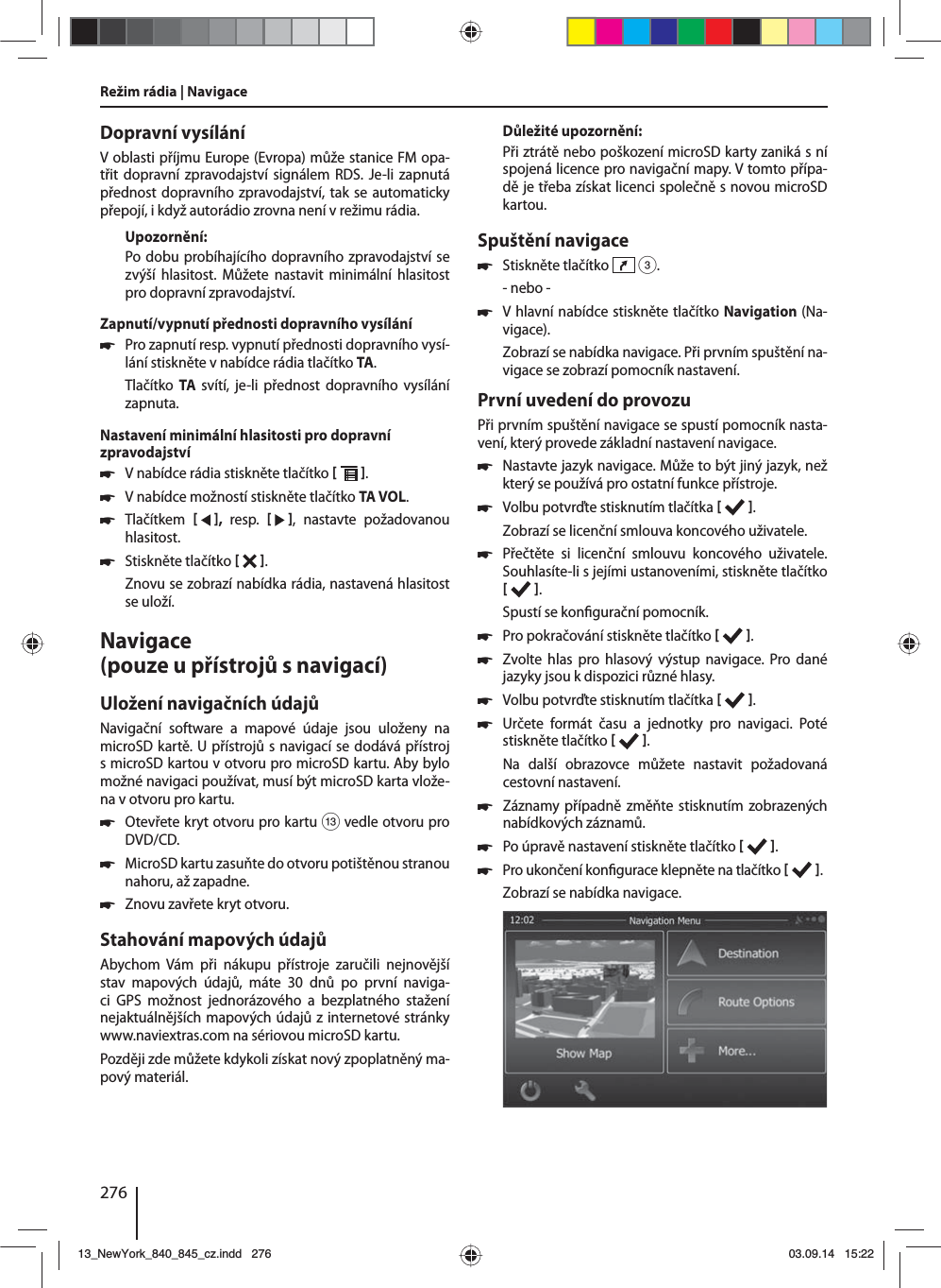 276Dopravní vysíláníVoblasti příjmu Europe (Evropa) může stanice FM opa-třit dopravní zpravodajství signálem RDS. Je-li zapnutá přednost dopravního zpravodajství, tak se automaticky přepojí, ikdyž autorádio zrovna není vrežimu rádia.Upozornění:Po dobu probíhajícího dopravního zpravodajství se zvýší hlasitost. Můžete nastavit minimální hlasitost pro dopravní zpravodajství.Zapnutí/vypnutí přednosti dopravního vysílání 쏅Pro zapnutí resp. vypnutí přednosti dopravního vysí-lání stiskněte vnabídce rádia tlačítko TA.Tlačítko  TA svítí, je-li přednost dopravního vysílání zapnuta.Nastavení minimální hlasitosti pro dopravní zpravodajství 쏅Vnabídce rádia stiskněte tlačítko   . 쏅Vnabídce možností stiskněte tlačítko TA VOL. 쏅Tlačítkem    ,  resp.     , nastavte požadovanou hlasitost. 쏅Stiskněte tlačítko   . Znovu se zobrazí nabídka rádia, nastavená hlasitost se uloží.Navigace (pouze upřístrojů snavigací)Uložení navigačních údajůNavigační software a mapové údaje jsou uloženy na microSD kartě. Upřístrojů snavigací se dodává přístroj smicroSD kartou votvoru pro microSD kartu. Aby bylo možné navigaci používat, musí být microSD karta vlože-na votvoru pro kartu. 쏅Otevřete kryt otvoru pro kartu = vedle otvoru pro DVD/CD. 쏅MicroSD kartu zasuňte do otvoru potištěnou stranou nahoru, až zapadne. 쏅Znovu zavřete kryt otvoru.Stahování mapových údajůAbychom Vám při nákupu přístroje zaručili nejnovější stav mapových údajů, máte 30 dnů po první naviga-ci GPS možnost jednorázového a bezplatného stažení nejaktuálnějších mapových údajů zinternetové stránky www.naviextras.com na sériovou microSD kartu.Později zde můžete kdykoli získat nový zpoplatněný ma-pový materiál. Důležité upozornění:Při ztrátě nebo poškození microSD karty zaniká sní spojená licence pro navigační mapy. Vtomto přípa-dě je třeba získat licenci společně snovou microSD kartou.Spuštění navigace 쏅Stiskněte tlačítko   3.- nebo - 쏅Vhlavní nabídce stiskněte tlačítko Navigation (Na-vigace).Zobrazí se nabídka navigace. Při prvním spuštění na-vigace se zobrazí pomocník nastavení. První uvedení do provozuPři prvním spuštění navigace se spustí pomocník nasta-vení, který provede základní nastavení navigace.  쏅Nastavte jazyk navigace. Může to být jiný jazyk, než který se používá pro ostatní funkce přístroje.  쏅Volbu potvrďte stisknutím tlačítka   .Zobrazí se licenční smlouva koncového uživatele. 쏅Přečtěte si licenční smlouvu koncového uživatele. Souhlasíte-li sjejími ustanoveními, stiskněte tlačítko   .Spustí se kon gurační pomocník.  쏅Pro pokračování stiskněte tlačítko   . 쏅Zvolte hlas pro hlasový výstup navigace. Pro dané jazyky jsou kdispozici různé hlasy. 쏅Volbu potvrďte stisknutím tlačítka   . 쏅Určete formát času a jednotky pro navigaci. Poté stiskněte tlačítko   .Na další obrazovce můžete nastavit požadovaná cestovní nastavení.  쏅Záznamy případně změňte stisknutím zobrazených nabídkových záznamů. 쏅Po úpravě nastavení stiskněte tlačítko    . 쏅Pro ukončení kon gurace klepněte na tlačítko   .Zobrazí se nabídka navigace.Režim rádia | Navigace13_NewYork_840_845_cz.indd 27613_NewYork_840_845_cz.indd   27603.09.14 15:2203.09.14   15:22
