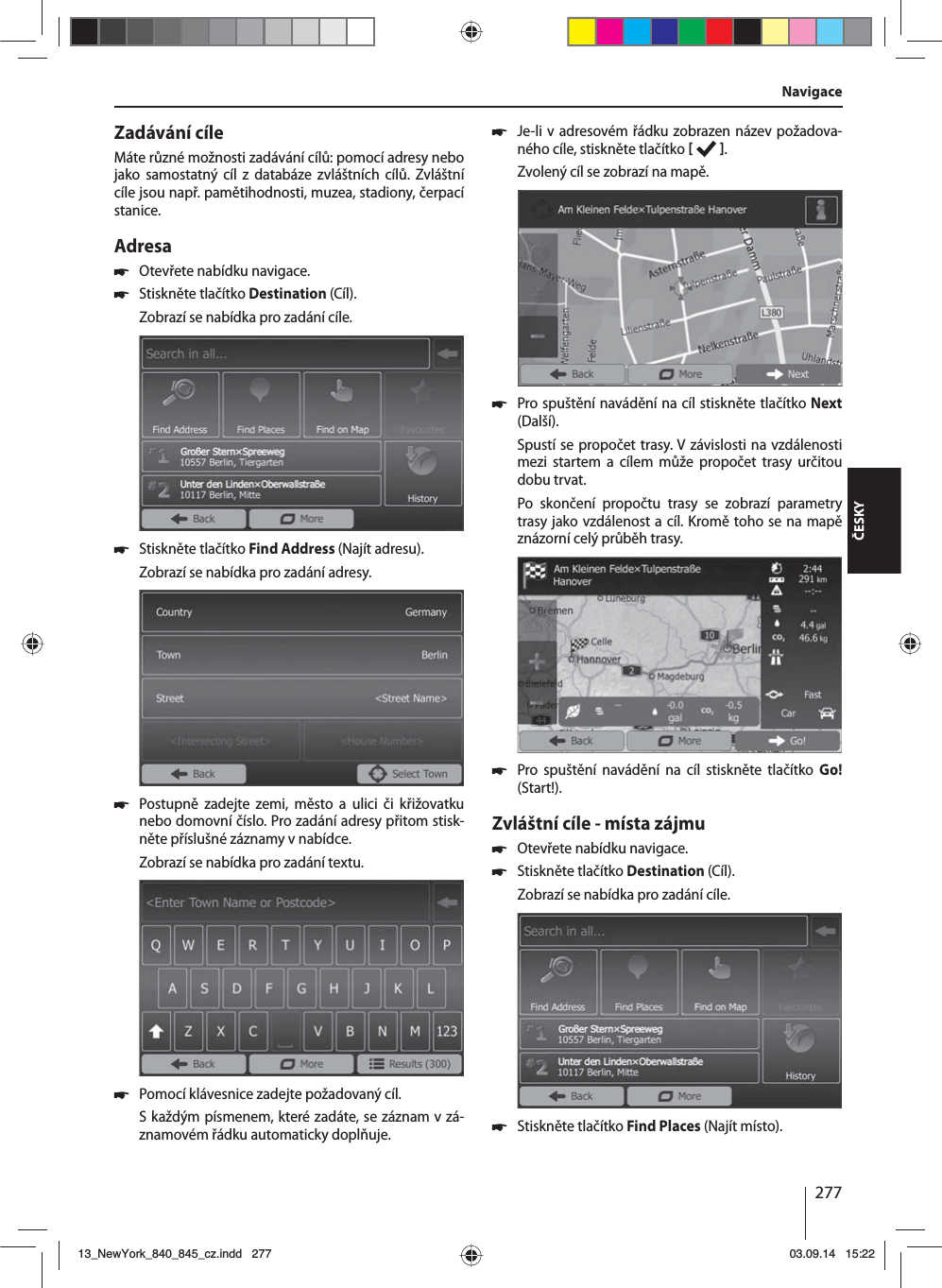 277ČESKYZadávání cíleMáte různé možnosti zadávání cílů: pomocí adresy nebo jako samostatný cíl z databáze zvláštních cílů. Zvláštní cíle jsou např. pamětihodnosti, muzea, stadiony, čerpací stanice. Adresa  쏅Otevřete nabídku navigace. 쏅Stiskněte tlačítko Destination (Cíl).Zobrazí se nabídka pro zadání cíle. 쏅Stiskněte tlačítko Find Address (Najít adresu).Zobrazí se nabídka pro zadání adresy. 쏅Postupně zadejte zemi, město a ulici či křižovatku nebo domovní číslo. Pro zadání adresy přitom stisk-něte příslušné záznamy vnabídce. Zobrazí se nabídka pro zadání textu.  쏅Pomocí klávesnice zadejte požadovaný cíl.Skaždým písmenem, které zadáte, se záznam vzá-znamovém řádku automaticky doplňuje.  쏅Je-li vadresovém řádku zobrazen název požadova-ného cíle, stiskněte tlačítko   . Zvolený cíl se zobrazí na mapě.. 쏅Pro spuštění navádění na cíl stiskněte tlačítko Next (Další).Spustí se propočet trasy. Vzávislosti na vzdálenosti mezi startem a cílem může propočet trasy určitou dobu trvat. Po skončení propočtu trasy se zobrazí parametry trasy jako vzdálenost acíl. Kromě toho se na mapě znázorní celý průběh trasy. 쏅Pro spuštění navádění na cíl stiskněte tlačítko Go! (Start!).Zvláštní cíle - místa zájmu  쏅Otevřete nabídku navigace. 쏅Stiskněte tlačítko Destination (Cíl).Zobrazí se nabídka pro zadání cíle. 쏅Stiskněte tlačítko Find Places (Najít místo).Navigace13_NewYork_840_845_cz.indd 27713_NewYork_840_845_cz.indd   27703.09.14 15:2203.09.14   15:22