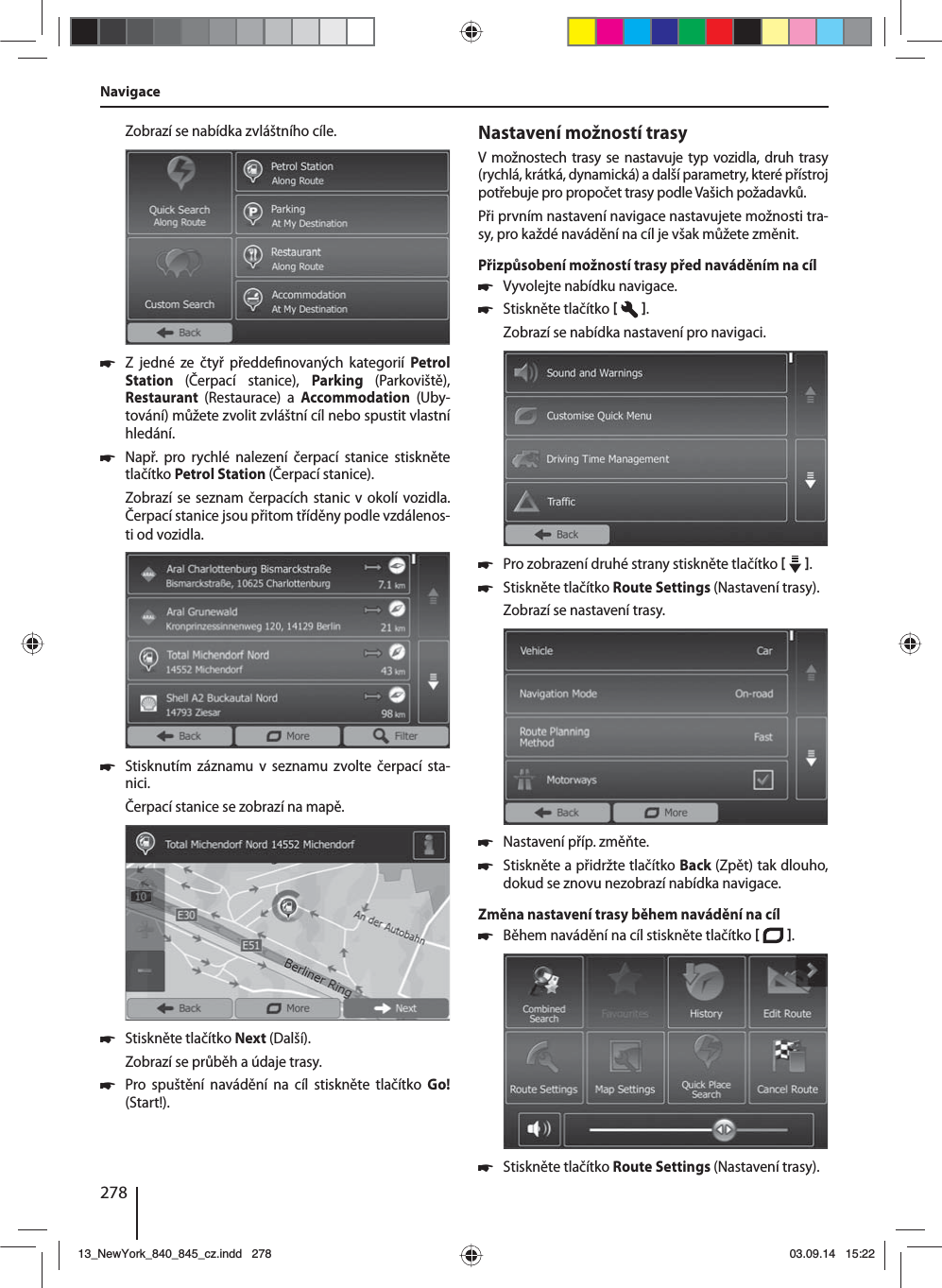 278Zobrazí se nabídka zvláštního cíle. 쏅Z jedné ze čtyř předde novaných kategorií  Petrol Station  (Čerpací stanice), Parking  (Parkoviště),  Restaurant  (Restaurace) a Accommodation  (Uby-tování) můžete zvolit zvláštní cíl nebo spustit vlastní hledání. 쏅Např. pro rychlé nalezení čerpací stanice stiskněte tlačítko Petrol Station (Čerpací stanice). Zobrazí se seznam čerpacích stanic vokolí vozidla. Čerpací stanice jsou přitom tříděny podle vzdálenos-ti od vozidla. 쏅Stisknutím záznamu v seznamu zvolte čerpací sta-nici. Čerpací stanice se zobrazí na mapě.  쏅Stiskněte tlačítko Next (Další). Zobrazí se průběh aúdaje trasy.  쏅Pro spuštění navádění na cíl stiskněte tlačítko Go! (Start!).Nastavení možností trasyVmožnostech trasy se nastavuje typ vozidla, druh trasy (rychlá, krátká, dynamická) adalší parametry, které přístroj potřebuje pro propočet trasy podle Vašich požadavků.Při prvním nastavení navigace nastavujete možnosti tra-sy, pro každé navádění na cíl je však můžete změnit.Přizpůsobení možností trasy před naváděním na cíl 쏅Vyvolejte nabídku navigace. 쏅Stiskněte tlačítko   . Zobrazí se nabídka nastavení pro navigaci. 쏅Pro zobrazení druhé strany stiskněte tlačítko    .  쏅Stiskněte tlačítko Route Settings (Nastavení trasy). Zobrazí se nastavení trasy. 쏅Nastavení příp. změňte. 쏅Stiskněte apřidržte tlačítko Back (Zpět) tak dlouho, dokud se znovu nezobrazí nabídka navigace.Změna nastavení trasy během navádění na cíl 쏅Během navádění na cíl stiskněte tlačítko   .  쏅Stiskněte tlačítko Route Settings (Nastavení trasy). Navigace13_NewYork_840_845_cz.indd 27813_NewYork_840_845_cz.indd   27803.09.14 15:2203.09.14   15:22