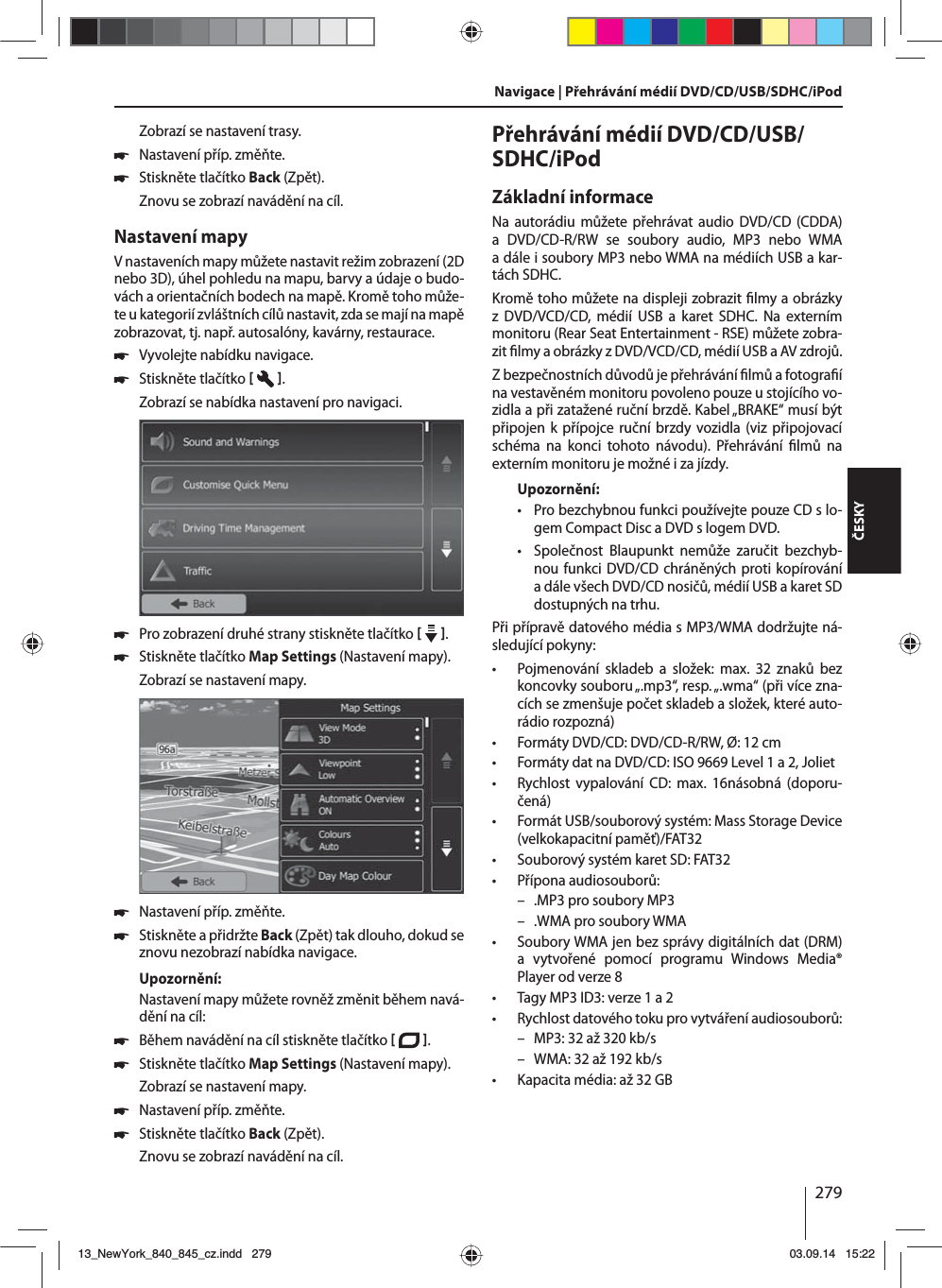 279ČESKYZobrazí se nastavení trasy. 쏅Nastavení příp. změňte. 쏅Stiskněte tlačítko Back (Zpět). Znovu se zobrazí navádění na cíl.Nastavení mapyVnastaveních mapy můžete nastavit režim zobrazení (2D nebo 3D), úhel pohledu na mapu, barvy aúdaje obudo-vách aorientačních bodech na mapě. Kromě toho může-te ukategorií zvláštních cílů nastavit, zda se mají na mapě zobrazovat, tj. např. autosalóny, kavárny, restaurace. 쏅Vyvolejte nabídku navigace. 쏅Stiskněte tlačítko   . Zobrazí se nabídka nastavení pro navigaci. 쏅Pro zobrazení druhé strany stiskněte tlačítko    .  쏅Stiskněte tlačítko Map Settings (Nastavení mapy). Zobrazí se nastavení mapy.  쏅Nastavení příp. změňte. 쏅Stiskněte apřidržte Back (Zpět) tak dlouho, dokud se znovu nezobrazí nabídka navigace.Upozornění:Nastavení mapy můžete rovněž změnit během navá-dění na cíl: 쏅Během navádění na cíl stiskněte tlačítko   .  쏅Stiskněte tlačítko Map Settings (Nastavení mapy). Zobrazí se nastavení mapy. 쏅Nastavení příp. změňte. 쏅Stiskněte tlačítko Back (Zpět). Znovu se zobrazí navádění na cíl.Přehrávání médií DVD/CD/USB/SDHC/iPod Základní informaceNa autorádiu můžete přehrávat audio DVD/CD (CDDA) a DVD/CD-R/RW se soubory audio, MP3 nebo WMA adále isoubory MP3 nebo WMA na médiích USB akar-tách SDHC. Kromě toho můžete na displeji zobrazit  lmy aobrázky z DVD/VCD/CD, médií USB a karet SDHC. Na externím monitoru (Rear Seat Entertainment - RSE) můžete zobra-zit  lmy aobrázky zDVD/VCD/CD, médií USB aAV zdrojů. Zbezpečnostních důvodů je přehrávání  lmů afotogra í na vestavěném monitoru povoleno pouze ustojícího vo-zidla apři zatažené ruční brzdě. Kabel „BRAKE“ musí být připojen kpřípojce ruční brzdy vozidla (viz připojovací schéma na konci tohoto návodu). Přehrávání  lmů  na externím monitoru je možné iza jízdy. Upozornění: • Pro bezchybnou funkci používejte pouze CD slo-gem Compact Disc aDVD slogem DVD. • Společnost Blaupunkt nemůže zaručit bezchyb-nou funkci DVD/CD chráněných proti kopírování adále všech DVD/CD nosičů, médií USB akaret SD dostupných na trhu.Při přípravě datového média sMP3/WMA dodržujte ná-sledující pokyny: • Pojmenování skladeb a složek: max. 32 znaků bez koncovky souboru „.mp3“, resp. „.wma“ (při více zna-cích se zmenšuje počet skladeb asložek, které auto-rádio rozpozná) • Formáty DVD/CD: DVD/CD-R/RW, Ø: 12 cm • Formáty dat na DVD/CD: ISO 9669 Level 1 a2, Joliet • Rychlost vypalování CD: max. 16násobná (doporu-čená) • Formát USB/souborový systém: Mass Storage Device (velkokapacitní paměť)/FAT32 • Souborový systém karet SD: FAT32 • Přípona audiosouborů: – .MP3 pro soubory MP3 – .WMA pro soubory WMA • Soubory WMA jen bez správy digitálních dat (DRM) a vytvořené pomocí programu Windows Media®  Player od verze 8 • Tagy MP3 ID3: verze 1 a2 • Rychlost datového toku pro vytváření audiosouborů: – MP3: 32 až 320 kb/s – WMA: 32 až 192 kb/s • Kapacita média: až 32 GBNavigace | Přehrávání médií DVD/CD/USB/SDHC/iPod13_NewYork_840_845_cz.indd 27913_NewYork_840_845_cz.indd   27903.09.14 15:2203.09.14   15:22