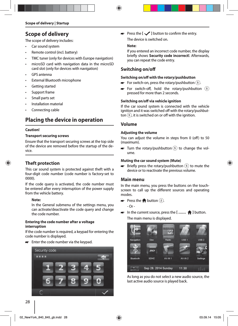 28Scope of deliveryThe scope of delivery includes: • Car sound system • Remote control (incl. battery) • TMC tuner (only for devices with Europe navigation) • microSD card with navigation data in the microSD card slot (only for devices with navigation) • GPS antenna • External Bluetooth microphone • Getting started • Support frame • Small parts set • Installation material • Connecting cablePlacing the device in operationCaution!Transport securing screwsEnsure that the transport securing screws at the top side of the device are removed before the startup of the de-vice.Theft protectionThis car sound system is protected against theft with a four-digit code number (code number is factory-set to 0000).If the code query is activated, the code number must be entered after every interruption of the power supply from the vehicle battery. Note:In the General submenu of the settings menu, you can activate/deactivate the code query and change the code number.Entering the code number after a voltage interruptionIf the code number is required, a keypad for entering the code number is displayed. 쏅Enter the code number via the keypad.  쏅Press the     button to con rm the entry.The device is switched on.Note:If you entered an incorrect code number, the display brie y shows Security code incorrect!. Afterwards, you can repeat the code entry.Switching on/o Switching on/o  with the rotary/pushbutton 쏅For switch-on, press the rotary/pushbutton 5. 쏅For switch-o , hold the rotary/pushbutton 5 pressed for more than 2 seconds.Switching on/o  via vehicle ignitionIf the car sound system is connected with the vehicle ignition and it was switched o  with the rotary/pushbut-ton 5, it is switched on or o  with the ignition.VolumeAdjusting the volumeYou can adjust the volume in steps from 0 (o ) to 50 (maximum). 쏅Turn the rotary/pushbutton 5 to change the vol-ume.Muting the car sound system (Mute) 쏅Brie y press the rotary/pushbutton 5 to mute the device or to reactivate the previous volume.Main menuIn the main menu, you press the buttons on the touch-screen to call up the di erent sources and operating modes.  쏅Press the   button 2.- Or - 쏅In the current source, press the  ……     button.The main menu is displayed. As long as you do not select a new audio source, the last active audio source is played back.Scope of delivery | Startup02_NewYork_840_845_gb.indd 2802_NewYork_840_845_gb.indd   2803.09.14 15:0503.09.14   15:05