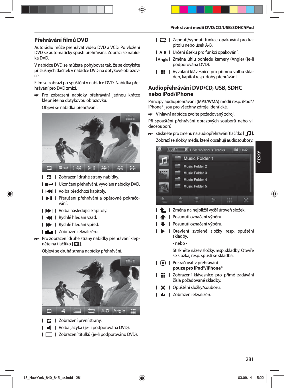 281ČESKYPřehrávání  lmů DVDAutorádio může přehrávat video DVD aVCD. Po vložení DVD se automaticky spustí přehrávání. Zobrazí se nabíd-ka DVD. Vnabídce DVD se můžete pohybovat tak, že se dotýkáte příslušných tlačítek vnabídce DVD na dotykové obrazov-ce. Film se zobrazí po spuštění vnabídce DVD. Nabídka pře-hrávání pro DVD zmizí.  쏅Pro zobrazení nabídky přehrávání jednou krátce klepněte na dotykovou obrazovku.Objeví se nabídka přehrávání.[    ]  Zobrazení druhé strany nabídky.[  ]  Ukončení přehrávání, vyvolání nabídky DVD.[  ]  Volba předchozí kapitoly.[  ]  Přerušení přehrávání a opětovné pokračo-vání.[  ]  Volba následující kapitoly.[  ]  Rychlé hledání vzad.[  ]  Rychlé hledání vpřed.[  ]  Zobrazení ekvalizéru. 쏅Pro zobrazení druhé strany nabídky přehrávání klep-něte na tlačítko   .Objeví se druhá strana nabídky přehrávání.[    ]  Zobrazení první strany.[  ]  Volba jazyka (je-li podporována DVD).[  ]  Zobrazení titulků (je-li podporováno DVD).[  ]  Zapnutí/vypnutí funkce opakování pro ka-pitolu nebo úsek A-B.[  ]  Určení úseku pro funkci opakování.[  ]  Změna úhlu pohledu kamery (Angle) (je-li podporována DVD).[  ]  Vyvolání klávesnice pro přímou volbu skla-deb, kapitol resp. doby přehrávání.Audiopřehrávání DVD/CD, USB, SDHC nebo iPod/iPhonePrincipy audiopřehrávání (MP3/WMA) médií resp. iPod®/iPhone® jsou pro všechny zdroje identické. 쏅Vhlavní nabídce zvolte požadovaný zdroj.Při spouštění přehrávání obrazových souborů nebo vi-deosouborů  쏅stiskněte pro změnu na audiopřehrávání tlačítko    .Zobrazí se složky médií, které obsahují audiosoubory. [    ]  Změna na nejbližší vyšší úroveň složek.[  ]  Posunutí označení výběru. [  ]  Posunutí označení výběru. [  ]  Otevření zvolené složky resp. spuštění skladby. - nebo -Stiskněte název složky, resp. skladby. Otevře se složka, resp. spustí se skladba.[    ]  Pokračovat vpřehrávání pouze pro iPod®/iPhone®[  ]  Zobrazení klávesnice pro přímé zadávání čísla požadované skladby.[  ]  Opuštění složky/souboru. [  ]  Zobrazení ekvalizéru.Přehrávání médií DVD/CD/USB/SDHC/iPod13_NewYork_840_845_cz.indd 28113_NewYork_840_845_cz.indd   28103.09.14 15:2203.09.14   15:22