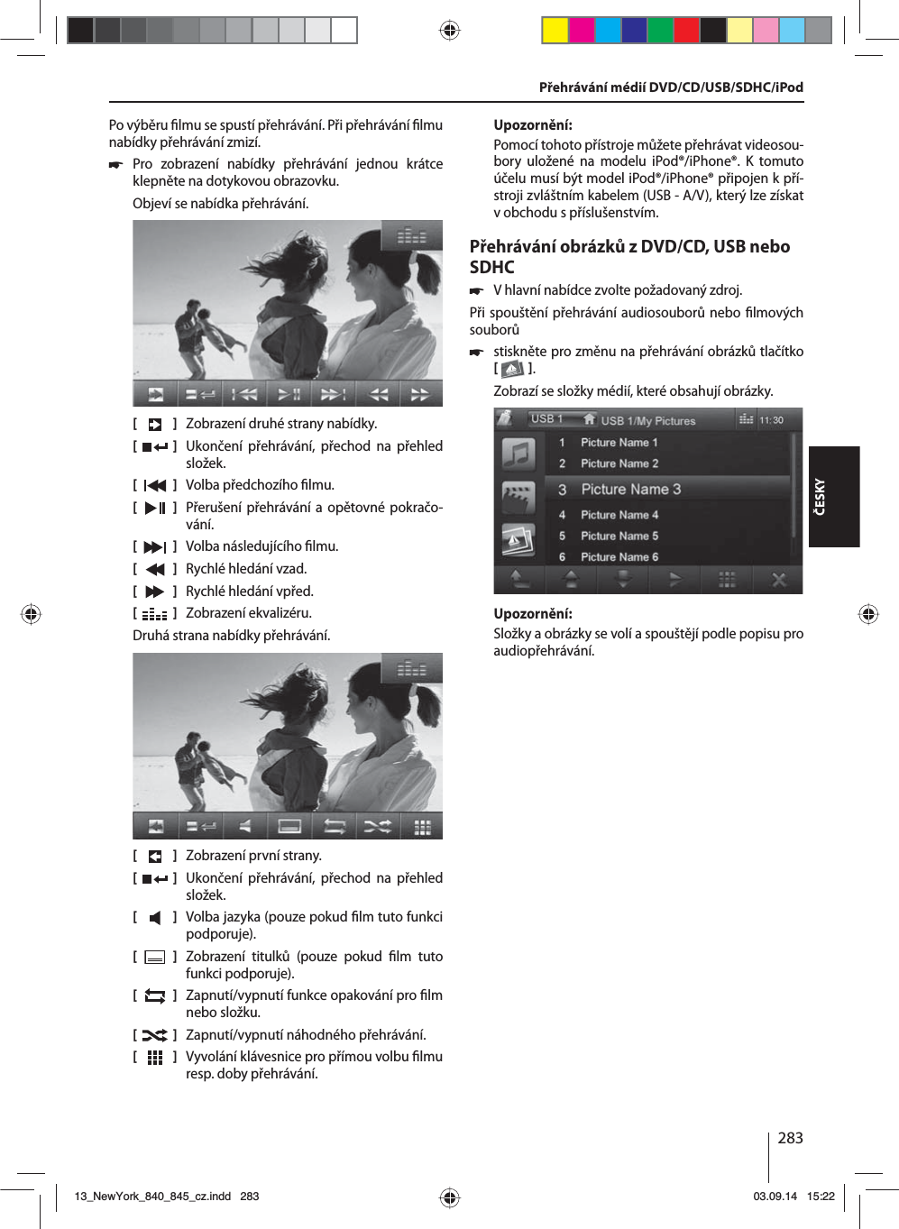 283ČESKYPo výběru  lmu se spustí přehrávání. Při přehrávání  lmu nabídky přehrávání zmizí.  쏅Pro zobrazení nabídky přehrávání jednou krátce klepněte na dotykovou obrazovku.Objeví se nabídka přehrávání.[    ]  Zobrazení druhé strany nabídky.[  ]  Ukončení přehrávání, přechod na přehled složek.[  ]  Volba předchozího  lmu.[  ]  Přerušení přehrávání a opětovné pokračo-vání.[  ]  Volba následujícího  lmu.[  ]  Rychlé hledání vzad.[  ]  Rychlé hledání vpřed.[  ]  Zobrazení ekvalizéru.Druhá strana nabídky přehrávání.[    ]  Zobrazení první strany.[  ]  Ukončení přehrávání, přechod na přehled složek.[  ]  Volba jazyka (pouze pokud  lm tuto funkci podporuje).[  ]  Zobrazení titulků (pouze pokud  lm  tuto funkci podporuje).[  ]  Zapnutí/vypnutí funkce opakování pro  lm nebo složku.[  ]  Zapnutí/vypnutí náhodného přehrávání.[  ]  Vyvolání klávesnice pro přímou volbu  lmu resp. doby přehrávání.Upozornění:Pomocí tohoto přístroje můžete přehrávat videosou-bory uložené na modelu iPod®/iPhone®. K tomuto účelu musí být model iPod®/iPhone® připojen kpří-stroji zvláštním kabelem (USB - A/V), který lze získat vobchodu spříslušenstvím.Přehrávání obrázků zDVD/CD, USB nebo SDHC 쏅Vhlavní nabídce zvolte požadovaný zdroj.Při spouštění přehrávání audiosouborů nebo  lmových souborů  쏅stiskněte pro změnu na přehrávání obrázků tlačítko   .Zobrazí se složky médií, které obsahují obrázky. Upozornění:Složky aobrázky se volí aspouštějí podle popisu pro audiopřehrávání.Přehrávání médií DVD/CD/USB/SDHC/iPod13_NewYork_840_845_cz.indd 28313_NewYork_840_845_cz.indd   28303.09.14 15:2203.09.14   15:22