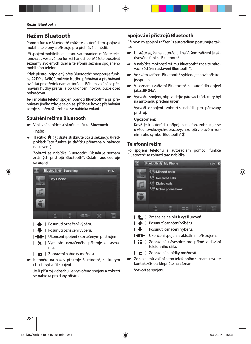 284Režim BluetoothPomocí funkce Bluetooth® můžete sautorádiem spojovat mobilní telefony apřístroje pro přehrávání médií. Při spojení mobilního telefonu sautorádiem můžete tele-fonovat svestavěnou funkcí handsfree. Můžete používat seznamy zvolených čísel atelefonní seznam spojeného mobilního telefonu.Když přístroj připojený přes Bluetooth® podporuje funk-ce A2DP aAVRCP, můžete hudbu přehrávat apřehrávání ovládat prostřednictvím autorádia. Během volání se pře-hrávání hudby přeruší apo ukončení hovoru bude opět pokračovat. Je-li mobilní telefon spojen pomocí Bluetooth® apři pře-hrávání jiného zdroje se ohlásí příchozí hovor, přehrávání zdroje se přeruší azobrazí se nabídka volání.Spuštění režimu Bluetooth 쏅Vhlavní nabídce stiskněte tlačítko Bluetooth.- nebo - 쏅Tlačítko   2 držte stisknuté cca 2 sekundy. (Před-poklad: Tato funkce je tlačítku přiřazená vnabídce nastavení.)Zobrazí se nabídka Bluetooth®. Obsahuje seznam známých přístrojů Bluetooth®. Ostatní audiozdroje se odpojí.[    ]  Posunutí označení výběru. [  ]  Posunutí označení výběru. [  ]  Ukončení spojení soznačeným přístrojem.[  ]  Vymazání označeného přístroje ze sezna-mu.[  ]  Zobrazení nabídky možností. 쏅Klepněte na název přístroje Bluetooth®, se kterým chcete vytvořit spojení.Je-li přístroj vdosahu, je vytvořeno spojení azobrazí se nabídka pro daný přístroj.Spojování přístrojů BluetoothPři prvním spojení zařízení sautorádiem postupujte tak-to: 쏅Ujistěte se, že na autorádiu ina Vašem zařízení je ak-tivována funkce Bluetooth®. 쏅Vnabídce možností režimu Bluetooth® zadejte páro-vací kód (viz nastavení Bluetooth®). 쏅Ve svém zařízení Bluetooth® vyhledejte nové přístro-je/spojení.  쏅V seznamu zařízení Bluetooth® se autorádio objeví jako „BP  84x“. 쏅Vytvořte spojení, příp. zadejte párovací kód, který byl na autorádiu předem určen.Vytvoří se spojení azobrazí se nabídka pro spárovaný přístroj.Upozornění:Když je k autorádiu připojen telefon, zobrazuje se uvšech zvukových/obrazových zdrojů vpravém hor-ním rohu symbol Bluetooth®  .Telefonní režimPo spojení telefonu s autorádiem pomocí funkce  Blue tooth® se zobrazí tato nabídka.[    ]  Změna na nejbližší vyšší úroveň.[  ]  Posunutí označení výběru. [  ]  Posunutí označení výběru. [  ]  Ukončení spojení saktuálním přístrojem.[  ]  Zobrazení klávesnice pro přímé zadávání telefonního čísla.[  ]  Zobrazení nabídky možností. 쏅Ze seznamů volání nebo telefonního seznamu zvolte kontakt/číslo aklepněte na záznam. Vytvoří se spojení.Režim Bluetooth13_NewYork_840_845_cz.indd 28413_NewYork_840_845_cz.indd   28403.09.14 15:2203.09.14   15:22