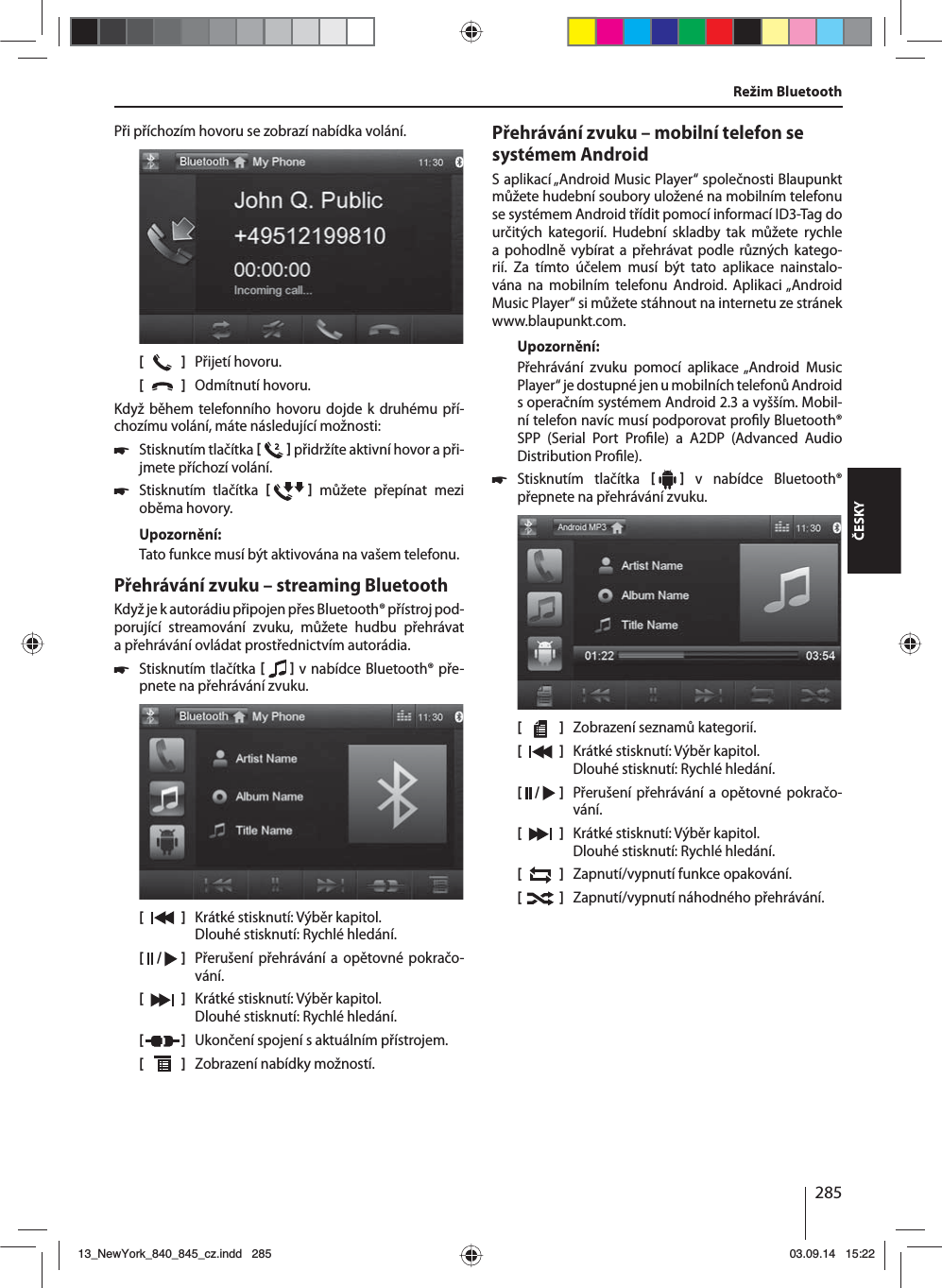 285ČESKYPři příchozím hovoru se zobrazí nabídka volání.[    ]  Přijetí hovoru.[  ]  Odmítnutí hovoru.Když během telefonního hovoru dojde k druhému pří-chozímu volání, máte následující možnosti: 쏅Stisknutím tlačítka    přidržíte aktivní hovor apři-jmete příchozí volání.  쏅Stisknutím tlačítka    můžete přepínat mezi oběma hovory. Upozornění:Tato funkce musí být aktivována na vašem telefonu.Přehrávání zvuku – streaming BluetoothKdyž je kautorádiu připojen přes Bluetooth® přístroj pod-porující streamování zvuku, můžete hudbu přehrávat apřehrávání ovládat prostřednictvím autorádia. 쏅Stisknutím tlačítka    vnabídce Bluetooth® pře-pnete na přehrávání zvuku.[    ]  Krátké stisknutí: Výběr kapitol. Dlouhé stisknutí: Rychlé hledání.[  /   ]  Přerušení přehrávání aopětovné pokračo-vání.[  ]  Krátké stisknutí: Výběr kapitol. Dlouhé stisknutí: Rychlé hledání.[  ]  Ukončení spojení saktuálním přístrojem.[  ]  Zobrazení nabídky možností.Režim BluetoothPřehrávání zvuku – mobilní telefon se systémem AndroidSaplikací „Android Music Player“ společnosti Blaupunkt můžete hudební soubory uložené na mobilním telefonu se systémem Android třídit pomocí informací ID3-Tag do určitých kategorií. Hudební skladby tak můžete rychle a pohodlně vybírat a přehrávat podle různých katego-rií. Za tímto účelem musí být tato aplikace nainstalo-vána na mobilním telefonu Android. Aplikaci „Android  Music Player“ si můžete stáhnout na internetu ze stránek www.blaupunkt.com. Upozornění:Přehrávání zvuku pomocí aplikace „Android Music Player“ je dostupné jen umobilních telefonů Android soperačním systémem Android 2.3 avyšším. Mobil-ní telefon navíc musí podporovat pro ly Bluetooth® SPP (Serial Port Pro le) a A2DP (Advanced Audio Distribution Pro le). 쏅Stisknutím tlačítka     v nabídce Bluetooth® přepnete na přehrávání zvuku.[    ]  Zobrazení seznamů kategorií.[  ]  Krátké stisknutí: Výběr kapitol. Dlouhé stisknutí: Rychlé hledání.[  /   ]  Přerušení přehrávání aopětovné pokračo-vání.[  ]  Krátké stisknutí: Výběr kapitol. Dlouhé stisknutí: Rychlé hledání.[  ]  Zapnutí/vypnutí funkce opakování.[  ]  Zapnutí/vypnutí náhodného přehrávání.13_NewYork_840_845_cz.indd 28513_NewYork_840_845_cz.indd   28503.09.14 15:2203.09.14   15:22