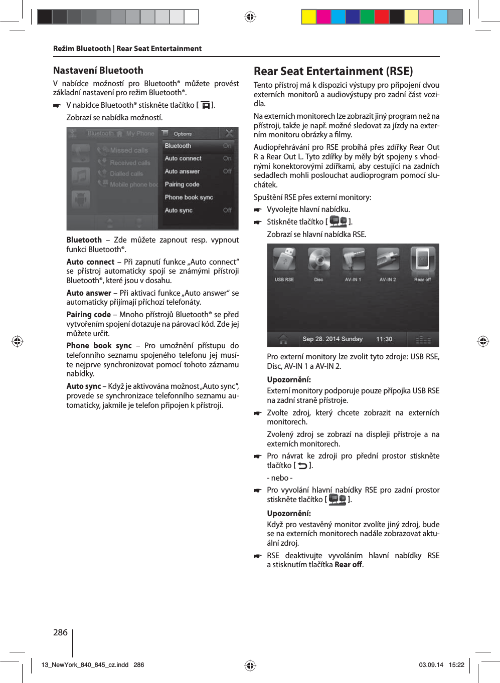 286Nastavení BluetoothV nabídce možností pro Bluetooth® můžete provést základní nastavení pro režim Bluetooth®. 쏅Vnabídce Bluetooth® stiskněte tlačítko   . Zobrazí se nabídka možností.Bluetooth – Zde můžete zapnout resp. vypnout funkci Bluetooth®.Auto connect – Při zapnutí funkce „Auto connect“ se přístroj automaticky spojí se známými přístroji Bluetooth®, které jsou vdosahu.Auto answer – Při aktivaci funkce „Auto answer“ se automaticky přijímají příchozí telefonáty.Pairing code – Mnoho přístrojů Bluetooth® se před vytvořením spojení dotazuje na párovací kód. Zde jej můžete určit.Phone book sync – Pro umožnění přístupu do telefonního seznamu spojeného telefonu jej musí-te nejprve synchronizovat pomocí tohoto záznamu nabídky.Auto sync – Když je aktivována možnost „Auto sync“, provede se synchronizace telefonního seznamu au-tomaticky, jakmile je telefon připojen kpřístroji.Režim Bluetooth | Rear Seat Entertainment Rear Seat Entertainment (RSE)Tento přístroj má kdispozici výstupy pro připojení dvou externích monitorů aaudiovýstupy pro zadní část vozi-dla.Na externích monitorech lze zobrazit jiný program než na přístroji, takže je např. možné sledovat za jízdy na exter-ním monitoru obrázky a lmy. Audiopřehrávání pro RSE probíhá přes zdířky Rear Out R aRear Out L. Tyto zdířky by měly být spojeny svhod-nými konektorovými zdířkami, aby cestující na zadních sedadlech mohli poslouchat audioprogram pomocí slu-chátek.Spuštění RSE přes externí monitory: 쏅Vyvolejte hlavní nabídku. 쏅Stiskněte tlačítko   .Zobrazí se hlavní nabídka RSE. Pro externí monitory lze zvolit tyto zdroje: USB RSE, Disc, AV-IN 1 aAV-IN 2.Upozornění:Externí monitory podporuje pouze přípojka USB RSE na zadní straně přístroje. 쏅Zvolte zdroj, který chcete zobrazit na externích monitorech. Zvolený zdroj se zobrazí na displeji přístroje a na externích monitorech.  쏅Pro návrat ke zdroji pro přední prostor stiskněte tlačítko   .- nebo - 쏅Pro vyvolání hlavní nabídky RSE pro zadní prostor stiskněte tlačítko   .Upozornění:Když pro vestavěný monitor zvolíte jiný zdroj, bude se na externích monitorech nadále zobrazovat aktu-ální zdroj.  쏅RSE deaktivujte vyvoláním hlavní nabídky RSE astisknutím tlačítka Rear o . 13_NewYork_840_845_cz.indd 28613_NewYork_840_845_cz.indd   28603.09.14 15:2203.09.14   15:22