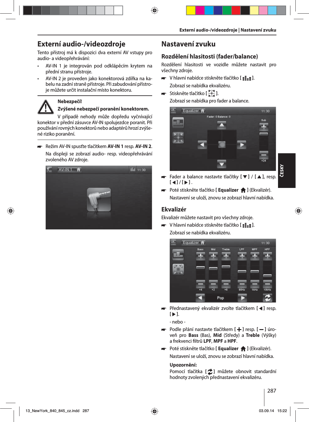 287ČESKYExterní audio-/videozdroje | Nastavení zvuku Externí audio-/videozdrojeTento přístroj má kdispozici dva externí AV vstupy pro audio- avideopřehrávání:  • AV-IN 1 je integrován pod odklápěcím krytem na přední stranu přístroje. • AV-IN 2 je proveden jako konektorová zdířka na ka-belu na zadní straně přístroje. Při zabudování přístro-je můžete určit instalační místo konektoru. Nebezpečí! Zvýšené nebezpečí poranění konektorem.V případě nehody může dopředu vyčnívající konektor vpřední zásuvce AV-IN spolujezdce poranit. Při používání rovných konektorů nebo adaptérů hrozí zvýše-né riziko poranění. 쏅Režim AV-IN spusťte tlačítkem AV-IN 1 resp. AV-IN 2. Na displeji se zobrazí audio- resp. videopřehrávání zvoleného AV zdroje. Nastavení zvukuRozdělení hlasitosti (fader/balance)Rozdělení hlasitosti ve vozidle můžete nastavit pro všechny zdroje. 쏅Vhlavní nabídce stiskněte tlačítko   .Zobrazí se nabídka ekvalizéru. 쏅Stiskněte tlačítko   .Zobrazí se nabídka pro fader abalance. 쏅Fader a balance nastavte tlačítky      /     , resp.     /     . 쏅Poté stiskněte tlačítko  Equalizer     (Ekvalizér). Nastavení se uloží, znovu se zobrazí hlavní nabídka.EkvalizérEkvalizér můžete nastavit pro všechny zdroje. 쏅Vhlavní nabídce stiskněte tlačítko   .Zobrazí se nabídka ekvalizéru. 쏅Přednastavený ekvalizér zvolte tlačítkem     resp.    .- nebo - 쏅Podle přání nastavte tlačítkem    resp.     úro-veň pro Bass  (Bas),  Mid  (Středy) a Treble  (Výšky) afrekvenci  ltrů LPF, MPF aHPF. 쏅Poté stiskněte tlačítko  Equalizer     (Ekvalizér). Nastavení se uloží, znovu se zobrazí hlavní nabídka.Upozornění:Pomocí tlačítka [  ] můžete obnovit standardní hodnoty zvolených přednastavení ekvalizéru. 13_NewYork_840_845_cz.indd 28713_NewYork_840_845_cz.indd   28703.09.14 15:2203.09.14   15:22