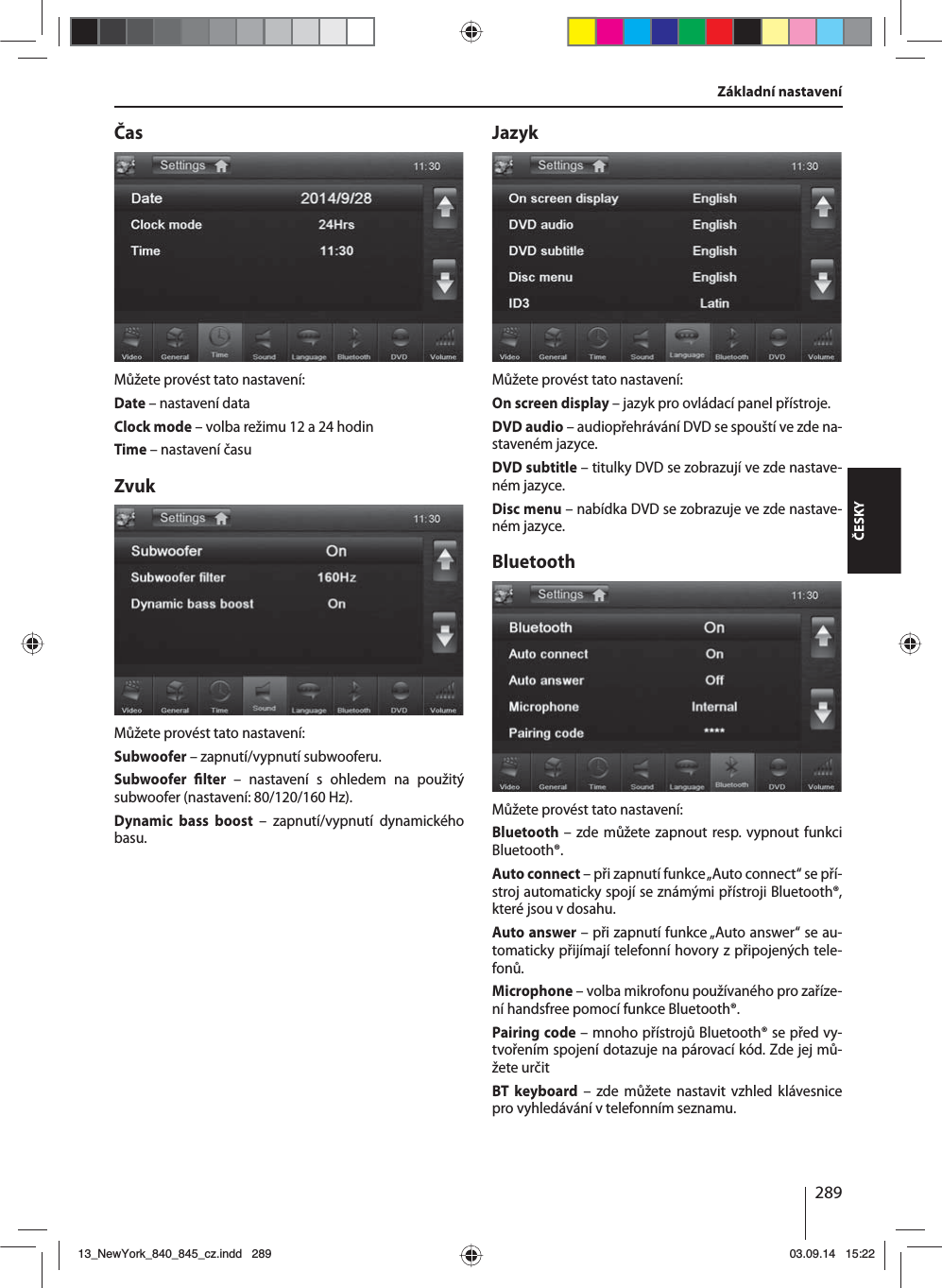 289ČESKYČasMůžete provést tato nastavení:Date – nastavení dataClock mode – volba režimu 12 a24 hodinTime – nastavení časuZvukMůžete provést tato nastavení:Subwoofer – zapnutí/vypnutí subwooferu.Subwoofer  lter – nastavení s ohledem na použitý subwoofer (nastavení: 80/120/160 Hz). Dynamic bass boost – zapnutí/vypnutí dynamického basu.JazykMůžete provést tato nastavení:On screen display – jazyk pro ovládací panel přístroje.DVD audio – audiopřehrávání DVD se spouští ve zde na-staveném jazyce.DVD subtitle – titulky DVD se zobrazují ve zde nastave-ném jazyce.Disc menu – nabídka DVD se zobrazuje ve zde nastave-ném jazyce.BluetoothMůžete provést tato nastavení:Bluetooth – zde můžete zapnout resp. vypnout funkci Bluetooth®.Auto connect – při zapnutí funkce „Auto connect“ se pří-stroj automaticky spojí se známými přístroji Bluetooth®, které jsou vdosahu.Auto answer – při zapnutí funkce „Auto answer“ se au-tomaticky přijímají telefonní hovory zpřipojených tele-fonů.Microphone – volba mikrofonu používaného pro zaříze-ní handsfree pomocí funkce Bluetooth®.Pairing code – mnoho přístrojů Bluetooth® se před vy-tvořením spojení dotazuje na párovací kód. Zde jej mů-žete určitBT keyboard – zde můžete nastavit vzhled klávesnice pro vyhledávání vtelefonním seznamu.Základní nastavení13_NewYork_840_845_cz.indd 28913_NewYork_840_845_cz.indd   28903.09.14 15:2203.09.14   15:22