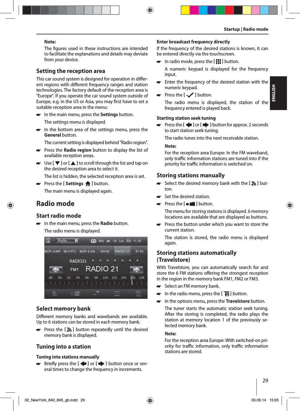 29ENGLISHNote:The  gures used in these instructions are intended to facilitate the explanations and details may deviate from your device.Setting the reception areaThis car sound system is designed for operation in di er-ent regions with di erent frequency ranges and station technologies. The factory default of the reception area is &quot;Europe&quot;. If you operate the car sound system outside of Europe, e.g. in the US or Asia, you may  rst have to set a suitable reception area in the menu: 쏅In the main menu, press the Settings button.The settings menu is displayed. 쏅In the bottom area of the settings menu, press the General button.The current setting is displayed behind &quot;Radio region&quot;. 쏅Press the Radio region button to display the list of available reception areas. 쏅Use [  ] or [   ] to scroll through the list and tap on the desired reception area to select it.The list is hidden, the selected reception area is set. 쏅Press the  Settings     button. The main menu is displayed again. Radio modeStart radio mode 쏅In the main menu, press the Radio button.The radio menu is displayed.Select memory bankDi erent memory banks and wavebands are available. Up to 6 stations can be stored in each memory bank. 쏅Press the    button repeatedly until the desired memory bank is displayed.Tuning into a stationTuning into stations manually 쏅Brie y press the    or     button once or sev-eral times to change the frequency in increments.Enter broadcast frequency directlyIf the frequency of the desired stations is known, it can be entered directly via the touchscreen. 쏅In radio mode, press the    button.A numeric keypad is displayed for the frequency input. 쏅Enter the frequency of the desired station with the numeric keypad.  쏅Press the    button.The radio menu is displayed, the station of the frequency entered is played back. Starting station seek tuning  쏅Press the    or     button for approx. 2 seconds to start station seek tuning.The radio tunes into the next receivable station.Note:For the reception area Europe: In the FM waveband, only tra  c information stations are tuned into if the priority for tra  c information is switched on. Storing stations manually 쏅Select the desired memory bank with the     but-ton. 쏅Set the desired station. 쏅Press the    button.The menu for storing stations is displayed. 6 memory locations are available that are displayed as buttons.  쏅Press the button under which you want to store the current station.The station is stored, the radio menu is displayed again.Storing stations automatically (Travelstore)With Travelstore, you can automatically search for and store the 6 FM stations o ering the strongest reception in the region in the memory bank FM1, FM2 or FM3. 쏅Select an FM memory bank. 쏅In the radio menu, press the    button. 쏅In the options menu, press the Travelstore button.The tuner starts the automatic station seek tuning. After the storing is completed, the radio plays the station at memory location 1 of the previously se-lected memory bank.Note:For the reception area Europe: With switched-on pri-ority for tra  c information, only tra  c information stations are stored.Startup | Radio mode02_NewYork_840_845_gb.indd 2902_NewYork_840_845_gb.indd   2903.09.14 15:0503.09.14   15:05