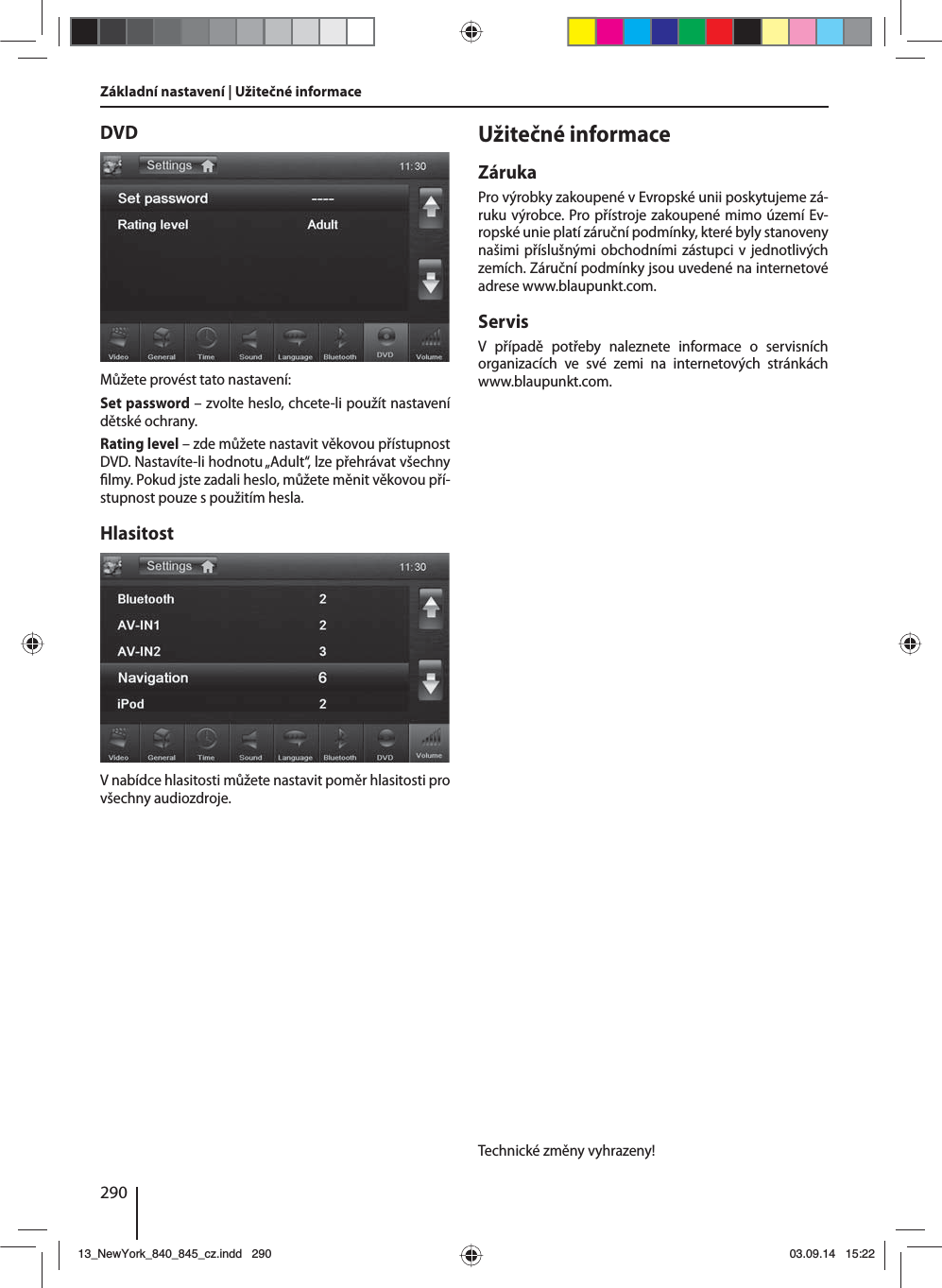 290Základní nastavení | Užitečné informaceDVDMůžete provést tato nastavení:Set password – zvolte heslo, chcete-li použít nastavení dětské ochrany. Rating level – zde můžete nastavit věkovou přístupnost DVD. Nastavíte-li hodnotu „Adult“, lze přehrávat všechny  lmy. Pokud jste zadali heslo, můžete měnit věkovou pří-stupnost pouze spoužitím hesla.HlasitostVnabídce hlasitosti můžete nastavit poměr hlasitosti pro všechny audiozdroje.Užitečné informaceZárukaPro výrobky zakoupené vEvropské unii poskytujeme zá-ruku výrobce. Pro přístroje zakoupené mimo území Ev-ropské unie platí záruční podmínky, které byly stanoveny našimi příslušnými obchodními zástupci vjednotlivých zemích. Záruční podmínky jsou uvedené na internetové adrese www.blaupunkt.com. ServisV případě potřeby naleznete informace o servisních organizacích ve své zemi na internetových stránkách www.blaupunkt.com.Technické změny vyhrazeny!13_NewYork_840_845_cz.indd 29013_NewYork_840_845_cz.indd   29003.09.14 15:2203.09.14   15:22