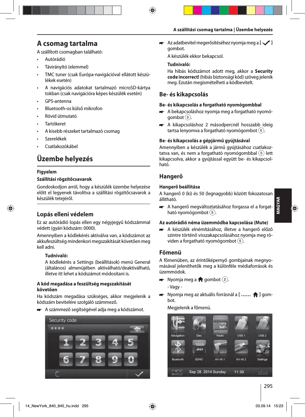 295MAGYARA csomag tartalmaA szállított csomagban található: • Autórádió • Távirányító (elemmel) • TMC tuner (csak Európa-navigációval ellátott készü-lékek esetén) • A navigációs adatokat tartalmazó microSD-kártya tokban (csak navigációra képes készülék esetén) • GPS-antenna • Bluetooth-os külső mikrofon • Rövid útmutató • Tartókeret • A kisebb részeket tartalmazó csomag • Szerelékek • CsatlakozókábelÜzembe helyezésFigyelemSzállítási rögzítőcsavarokGondoskodjon arról, hogy a készülék üzembe helyezése előtt el legyenek távolítva a szállítási rögzítőcsavarok a készülék tetejéről.Lopás elleni védelemEz az autórádió lopás ellen egy négyjegyű kódszámmal védett (gyári kódszám: 0000).Amennyiben a kódlekérés aktiválva van, a kódszámot az akkufeszültség mindenkori megszakítását követően meg kell adni. Tudnivaló:A kódlekérés a Settings (beállítások) menü General (általános) almenüjében aktiválható/deaktiválható, illetve itt lehet a kódszámot módosítani is.A kód megadása a feszültség megszakítását követőenHa kódszám megadása szükséges, akkor megjelenik a kódszám bevitelére szolgáló számmező. 쏅A számmező segítségével adja meg a kódszámot.  쏅Az adatbevitel megerősítéséhez nyomja meg a     gombot.A készülék ekkor bekapcsol.Tudnivaló:Ha hibás kódszámot adott meg, akkor a Security code incorrect! (hibás biztonsági kód) szöveg jelenik meg. Ezután megismételheti a kódbevitelt.Be- és kikapcsolásBe- és kikapcsolás a forgatható nyomógombbal 쏅A bekapcsoláshoz nyomja meg a forgatható nyomó-gombot 5. 쏅A kikapcsoláshoz 2 másodpercnél hosszabb ideig tartsa lenyomva a forgatható nyomógombot 5.Be- és kikapcsolás a gépjármű gyújtásávalAmennyiben a készülék a jármű gyújtásához csatlakoz-tatva van, és nem a forgatható nyomógombbal 5 lett kikapcsolva, akkor a gyújtással együtt be- és kikapcsol-ható.HangerőHangerő beállításaA hangerő 0 (ki) és 50 (legnagyobb) között fokozatosan állítható. 쏅A hangerő megváltoztatásához forgassa el a forgat-ható nyomógombot 5.Az autórádió néma üzemmódba kapcsolása (Mute) 쏅A készülék elnémításához, illetve a hangerő előző szintre történő visszakapcsolásához nyomja meg rö-viden a forgatható nyomógombot 5.FőmenüA főmenüben, az érintőképernyő gombjainak megnyo-másával jeleníthetők meg a különféle médiaforrások és üzemmódok.  쏅Nyomja meg a   gombot 2.- Vagy - 쏅Nyomja meg az aktuális forrásnál a  ……     gom-bot.Megjelenik a főmenü. A szállítási csomag tartalma | Üzembe helyezés14_NewYork_840_845_hu.indd 29514_NewYork_840_845_hu.indd   29503.09.14 15:2303.09.14   15:23