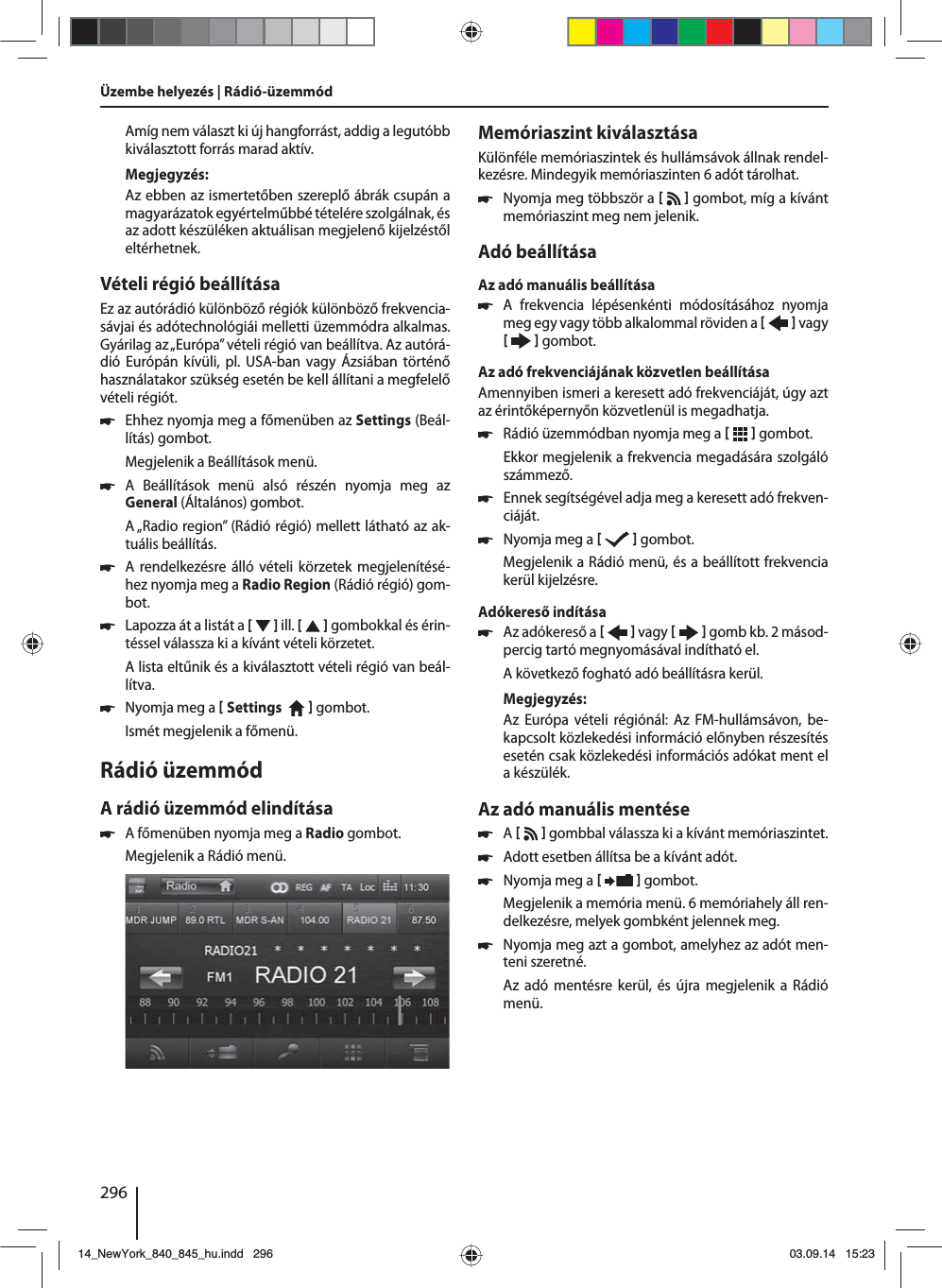 296Amíg nem választ ki új hangforrást, addig a legutóbb kiválasztott forrás marad aktív.Megjegyzés:Az ebben az ismertetőben szereplő ábrák csupán a magyarázatok egyértelműbbé tételére szolgálnak, és az adott készüléken aktuálisan megjelenő kijelzéstől eltérhetnek.Vételi régió beállításaEz az autórádió különböző régiók különböző frekvencia-sávjai és adótechnológiái melletti üzemmódra alkalmas. Gyárilag az „Európa” vételi régió van beállítva. Az autórá-dió Európán kívüli, pl. USA-ban vagy Ázsiában történő használatakor szükség esetén be kell állítani a megfelelő vételi régiót. 쏅Ehhez nyomja meg a főmenüben az Settings (Beál-lítás) gombot.Megjelenik a Beállítások menü. 쏅A Beállítások menü alsó részén nyomja meg az  General (Általános) gombot.A „Radio region” (Rádió régió) mellett látható az ak-tuális beállítás. 쏅A rendelkezésre álló vételi körzetek megjelenítésé-hez nyomja meg a Radio Region (Rádió régió) gom-bot. 쏅Lapozza át a listát a [  ] ill. [   ] gombokkal és érin-téssel válassza ki a kívánt vételi körzetet.A lista eltűnik és a kiválasztott vételi régió van beál-lítva. 쏅Nyomja meg a  Settings     gombot. Ismét megjelenik a főmenü.Rádió üzemmódA rádió üzemmód elindítása 쏅A főmenüben nyomja meg a Radio gombot.Megjelenik a Rádió menü.Memóriaszint kiválasztásaKülönféle memóriaszintek és hullámsávok állnak rendel-kezésre. Mindegyik memóriaszinten 6 adót tárolhat. 쏅Nyomja meg többször a    gombot, míg a kívánt memóriaszint meg nem jelenik.Adó beállításaAz adó manuális beállítása 쏅A frekvencia lépésenkénti módosításához nyomja meg egy vagy több alkalommal röviden a    vagy     gombot.Az adó frekvenciájának közvetlen beállításaAmennyiben ismeri a keresett adó frekvenciáját, úgy azt az érintőképernyőn közvetlenül is megadhatja. 쏅Rádió üzemmódban nyomja meg a    gombot.Ekkor megjelenik a frekvencia megadására szolgáló számmező. 쏅Ennek segítségével adja meg a keresett adó frekven-ciáját.  쏅Nyomja meg a     gombot.Megjelenik a Rádió menü, és a beállított frekvencia kerül kijelzésre. Adókereső indítása  쏅Az adókereső a    vagy     gomb kb. 2 másod-percig tartó megnyomásával indítható el.A következő fogható adó beállításra kerül.Megjegyzés:Az Európa vételi régiónál: Az FM-hullámsávon, be-kapcsolt közlekedési információ előnyben részesítés esetén csak közlekedési információs adókat ment el a készülék. Az adó manuális mentése 쏅A     gombbal válassza ki a kívánt memóriaszintet. 쏅Adott esetben állítsa be a kívánt adót. 쏅Nyomja meg a    gombot.Megjelenik a memória menü. 6 memóriahely áll ren-delkezésre, melyek gombként jelennek meg.  쏅Nyomja meg azt a gombot, amelyhez az adót men-teni szeretné.Az adó mentésre kerül, és újra megjelenik a Rádió menü.Üzembe helyezés | Rádió-üzemmód14_NewYork_840_845_hu.indd 29614_NewYork_840_845_hu.indd   29603.09.14 15:2303.09.14   15:23