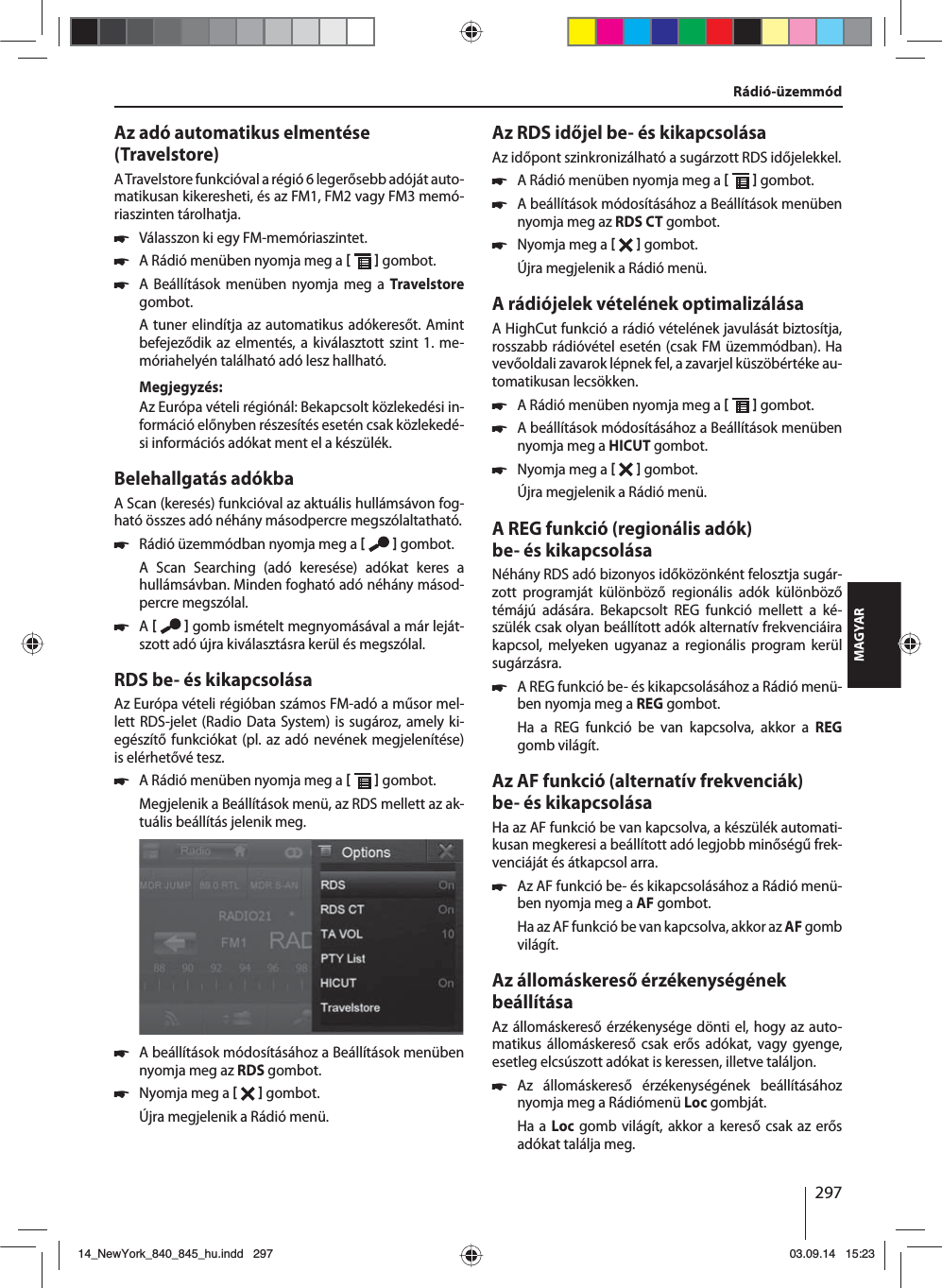 297MAGYARAz adó automatikus elmentése (Travelstore)A Travelstore funkcióval a régió 6 legerősebb adóját auto-matikusan kikeresheti, és az FM1, FM2 vagy FM3 memó-riaszinten tárolhatja. 쏅Válasszon ki egy FM-memóriaszintet. 쏅A Rádió menüben nyomja meg a    gombot. 쏅A Beállítások menüben nyomja meg a Travelstore gombot.A tuner elindítja az automatikus adókeresőt. Amint befejeződik az elmentés, a kiválasztott szint 1. me-móriahelyén található adó lesz hallható.Megjegyzés:Az Európa vételi régiónál: Bekapcsolt közlekedési in-formáció előnyben részesítés esetén csak közlekedé-si információs adókat ment el a készülék.Belehallgatás adókbaA Scan (keresés) funkcióval az aktuális hullámsávon fog-ható összes adó néhány másodpercre megszólaltatható. 쏅Rádió üzemmódban nyomja meg a    gombot.A Scan Searching (adó keresése) adókat keres a  hullámsávban. Minden fogható adó néhány másod-percre megszólal. 쏅A    gomb ismételt megnyomásával a már leját-szott adó újra kiválasztásra kerül és megszólal.RDS be- és kikapcsolásaAz Európa vételi régióban számos FM-adó a műsor mel-lett RDS-jelet (Radio Data System) is sugároz, amely ki-egészítő funkciókat (pl. az adó nevének megjelenítése) is elérhetővé tesz. 쏅A Rádió menüben nyomja meg a    gombot.Megjelenik a Beállítások menü, az RDS mellett az ak-tuális beállítás jelenik meg.  쏅A beállítások módosításához a Beállítások menüben nyomja meg az RDS gombot. 쏅Nyomja meg a    gombot.Újra megjelenik a Rádió menü.Az RDS időjel be- és kikapcsolásaAz időpont szinkronizálható a sugárzott RDS időjelekkel. 쏅A Rádió menüben nyomja meg a    gombot. 쏅A beállítások módosításához a Beállítások menüben nyomja meg az RDS CT gombot. 쏅Nyomja meg a    gombot.Újra megjelenik a Rádió menü.A rádiójelek vételének optimalizálásaA HighCut funkció a rádió vételének javulását biztosítja, rosszabb rádióvétel esetén (csak FM üzemmódban). Ha vevőoldali zavarok lépnek fel, a zavarjel küszöbértéke au-tomatikusan lecsökken. 쏅A Rádió menüben nyomja meg a    gombot. 쏅A beállítások módosításához a Beállítások menüben nyomja meg a HICUT gombot. 쏅Nyomja meg a    gombot.Újra megjelenik a Rádió menü.A REG funkció (regionális adók) be- és kikapcsolásaNéhány RDS adó bizonyos időközönként felosztja sugár-zott programját különböző regionális adók különböző témájú adására. Bekapcsolt REG funkció mellett a ké-szülék csak olyan beállított adók alternatív frekvenciáira kapcsol, melyeken ugyanaz a regionális program kerül sugárzásra. 쏅A REG funkció be- és kikapcsolásához a Rádió menü-ben nyomja meg a REG gombot.Ha a REG funkció be van kapcsolva, akkor a REG gomb világít.Az AF funkció (alternatív frekvenciák) be- és kikapcsolásaHa az AF funkció be van kapcsolva, a készülék automati-kusan megkeresi a beállított adó legjobb minőségű frek-venciáját és átkapcsol arra. 쏅Az AF funkció be- és kikapcsolásához a Rádió menü-ben nyomja meg a AF gombot.Ha az AF funkció be van kapcsolva, akkor az AF gomb világít.Az állomáskereső érzékenységének beállításaAz állomáskereső érzékenysége dönti el, hogy az auto-matikus állomáskereső csak erős adókat, vagy gyenge, esetleg elcsúszott adókat is keressen, illetve találjon. 쏅Az állomáskereső érzékenységének beállításához nyomja meg a Rádiómenü Loc gombját.Ha a Loc gomb világít, akkor a kereső csak az erős adókat találja meg.Rádió-üzemmód14_NewYork_840_845_hu.indd 29714_NewYork_840_845_hu.indd   29703.09.14 15:2303.09.14   15:23