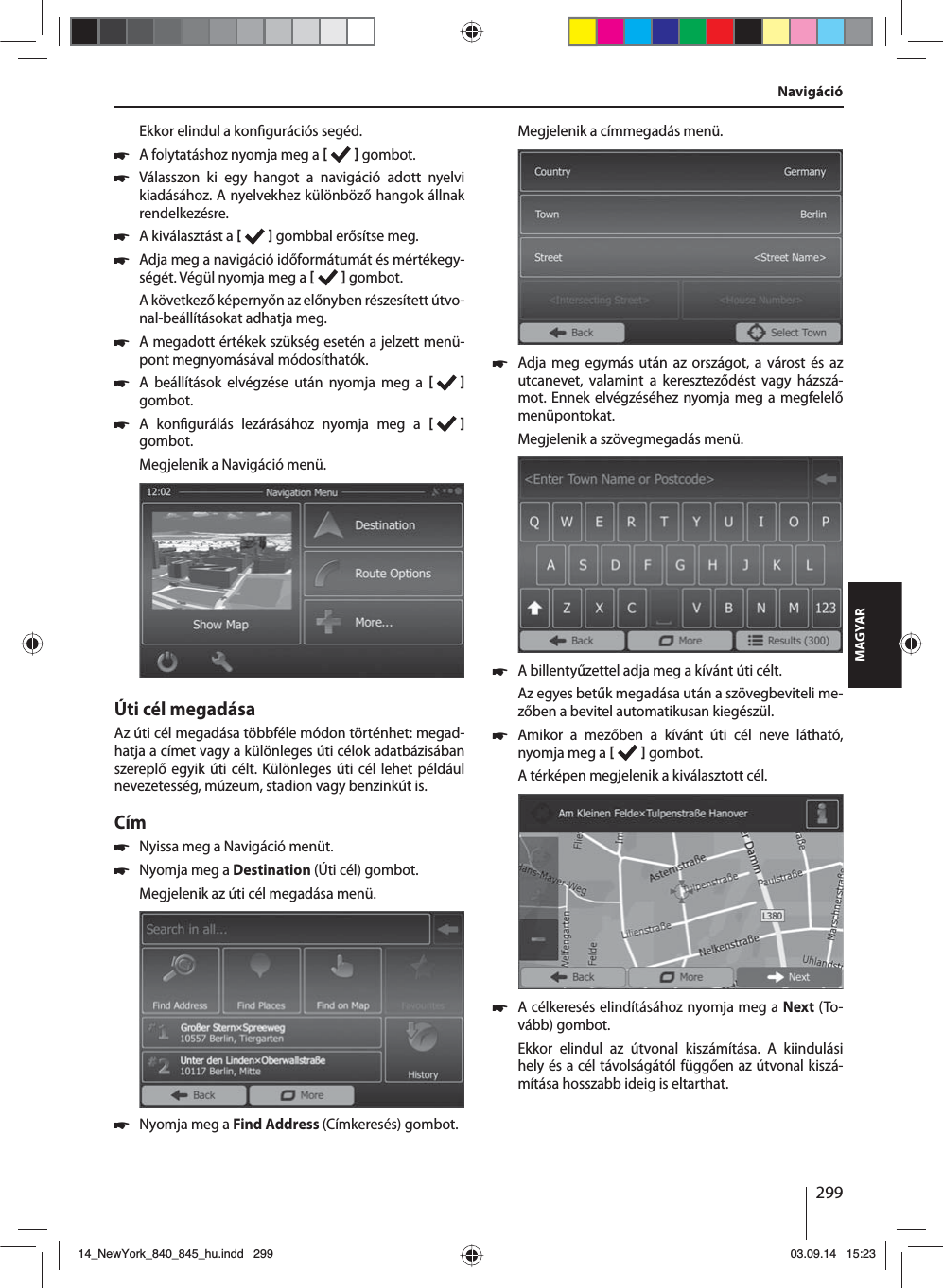 299MAGYAREkkor elindul a kon gurációs segéd.  쏅A folytatáshoz nyomja meg a    gombot. 쏅Válasszon ki egy hangot a navigáció adott nyelvi kiadásához. A nyelvekhez különböző hangok állnak rendelkezésre. 쏅A kiválasztást a    gombbal erősítse meg. 쏅Adja meg a navigáció időformátumát és mértékegy-ségét. Végül nyomja meg a    gombot.A következő képernyőn az előnyben részesített útvo-nal-beállításokat adhatja meg.  쏅A megadott értékek szükség esetén a jelzett menü-pont megnyomásával módosíthatók. 쏅A beállítások elvégzése után nyomja meg a   gombot. 쏅A kon gurálás lezárásához nyomja meg a    gombot.Megjelenik a Navigáció menü.Úti cél megadásaAz úti cél megadása többféle módon történhet: megad-hatja a címet vagy a különleges úti célok adatbázisában szereplő egyik úti célt. Különleges úti cél lehet például nevezetesség, múzeum, stadion vagy benzinkút is. Cím  쏅Nyissa meg a Navigáció menüt. 쏅Nyomja meg a Destination (Úti cél) gombot.Megjelenik az úti cél megadása menü. 쏅Nyomja meg a Find Address (Címkeresés) gombot.Megjelenik a címmegadás menü. 쏅Adja meg egymás után az országot, a várost és az utcanevet, valamint a kereszteződést vagy házszá-mot. Ennek elvégzéséhez nyomja meg a megfelelő menüpontokat. Megjelenik a szövegmegadás menü.  쏅A billentyűzettel adja meg a kívánt úti célt.Az egyes betűk megadása után a szövegbeviteli me-zőben a bevitel automatikusan kiegészül.  쏅Amikor a mezőben a kívánt úti cél neve látható, nyomja meg a    gombot. A térképen megjelenik a kiválasztott cél.. 쏅A célkeresés elindításához nyomja meg a Next (To-vább) gombot.Ekkor elindul az útvonal kiszámítása. A kiindulási hely és a cél távolságától függően az útvonal kiszá-mítása hosszabb ideig is eltarthat. Navigáció14_NewYork_840_845_hu.indd 29914_NewYork_840_845_hu.indd   29903.09.14 15:2303.09.14   15:23