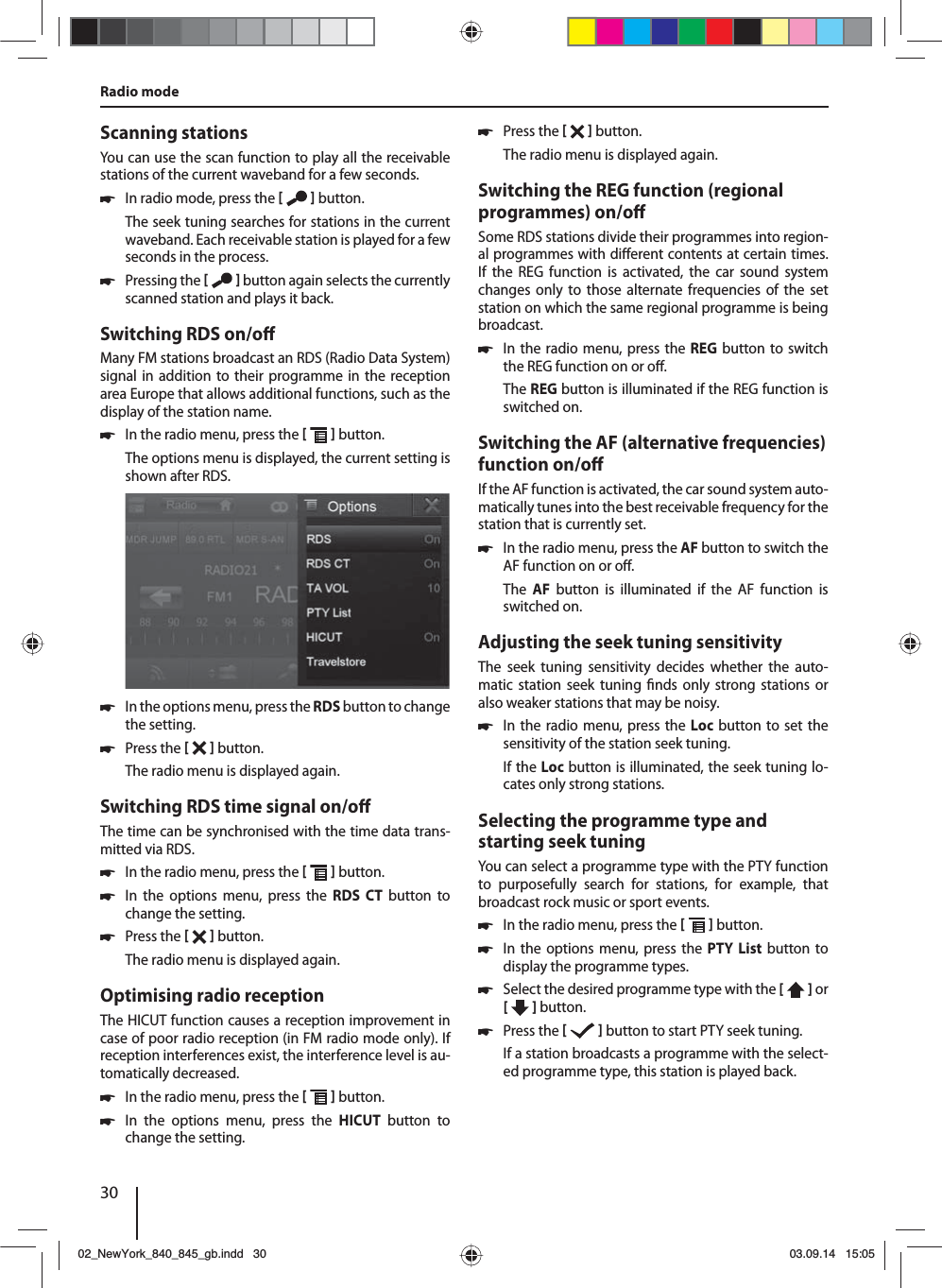 30Scanning stationsYou can use the scan function to play all the receivable stations of the current waveband for a few seconds. 쏅In radio mode, press the    button.The seek tuning searches for stations in the current waveband. Each receivable station is played for a few seconds in the process. 쏅Pressing the    button again selects the currently scanned station and plays it back.Switching RDS on/o Many FM stations broadcast an RDS (Radio Data System) signal in addition to their programme in the reception area Europe that allows additional functions, such as the display of the station name. 쏅In the radio menu, press the    button.The options menu is displayed, the current setting is shown after RDS.  쏅In the options menu, press the RDS button to change the setting. 쏅Press the    button.The radio menu is displayed again.Switching RDS time signal on/o The time can be synchronised with the time data trans-mitted via RDS. 쏅In the radio menu, press the    button. 쏅In the options menu, press the RDS CT button to change the setting. 쏅Press the    button.The radio menu is displayed again.Optimising radio receptionThe HICUT function causes a reception improvement in case of poor radio reception (in FM radio mode only). If reception interferences exist, the interference level is au-tomatically decreased. 쏅In the radio menu, press the    button. 쏅In the options menu, press the HICUT button to change the setting. 쏅Press the    button.The radio menu is displayed again.Switching the REG function (regional programmes) on/o Some RDS stations divide their programmes into region-al programmes with di erent contents at certain times. If the REG function is activated, the car sound system changes only to those alternate frequencies of the set station on which the same regional programme is being broadcast. 쏅In the radio menu, press the REG button to switch the REG function on or o .The REG button is illuminated if the REG function is switched on.Switching the AF (alternative frequencies) function on/o If the AF function is activated, the car sound system auto-matically tunes into the best receivable frequency for the station that is currently set. 쏅In the radio menu, press the AF button to switch the AF function on or o .The  AF button is illuminated if the AF function is switched on.Adjusting the seek tuning sensitivityThe seek tuning sensitivity decides whether the auto-matic station seek tuning  nds only strong stations or also weaker stations that may be noisy. 쏅In the radio menu, press the Loc button to set the sensitivity of the station seek tuning.If the Loc button is illuminated, the seek tuning lo-cates only strong stations.Selecting the programme type and starting seek tuningYou can select a programme type with the PTY function to purposefully search for stations, for example, that broadcast rock music or sport events. 쏅In the radio menu, press the    button. 쏅In the options menu, press the PTY List button to display the programme types. 쏅Select the desired programme type with the [  ] or [   ] button. 쏅Press the    button to start PTY seek tuning.If a station broadcasts a programme with the select-ed programme type, this station is played back.Radio mode02_NewYork_840_845_gb.indd 3002_NewYork_840_845_gb.indd   3003.09.14 15:0503.09.14   15:05