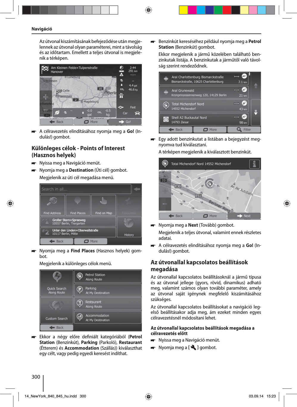 300Az útvonal kiszámításának befejeződése után megje-lennek az útvonal olyan paraméterei, mint a távolság és az időtartam. Emellett a teljes útvonal is megjele-nik a térképen. 쏅A célravezetés elindításához nyomja meg a Go! (In-dulás!) gombot.Különleges célok - Points of Interest (Hasznos helyek)  쏅Nyissa meg a Navigáció menüt. 쏅Nyomja meg a Destination (Úti cél) gombot.Megjelenik az úti cél megadása menü. 쏅Nyomja meg a Find Places (Hasznos helyek) gom-bot.Megjelenik a különleges célok menü. 쏅Ekkor a négy előre de niált kategóriából (Petrol Station (Benzinkút),  Parking  (Parkoló), Restaurant (Étterem) és Accommodation (Szállás)) kiválaszthat egy célt, vagy pedig egyedi keresést indíthat. 쏅Benzinkút kereséséhez például nyomja meg a Petrol Station (Benzinkút) gombot. Ekkor megjelenik a jármű közelében található ben-zinkutak listája. A benzinkutak a járműtől való távol-ság szerint rendeződnek. 쏅Egy adott benzinkutat a listában a bejegyzést meg-nyomva tud kiválasztani. A térképen megjelenik a kiválasztott benzinkút.  쏅Nyomja meg a Next (Tovább) gombot. Megjelenik a teljes útvonal, valamint ennek részletes adatai.  쏅A célravezetés elindításához nyomja meg a Go! (In-dulás!) gombot.Az útvonallal kapcsolatos beállítások megadásaAz útvonallal kapcsolatos beállításoknál a jármű típusa és az útvonal jellege (gyors, rövid, dinamikus) adható meg, valamint számos olyan további paraméter, amely az útvonal saját igénynek megfelelő kiszámításához szükséges.Az útvonallal kapcsolatos beállításokat a navigáció leg-első beállításakor adja meg, ám ezeket minden egyes célravezetésnél módosítani lehet.Az útvonallal kapcsolatos beállítások megadása a célravezetés előtt 쏅Nyissa meg a Navigáció menüt. 쏅Nyomja meg a    gombot. Navigáció14_NewYork_840_845_hu.indd 30014_NewYork_840_845_hu.indd   30003.09.14 15:2303.09.14   15:23