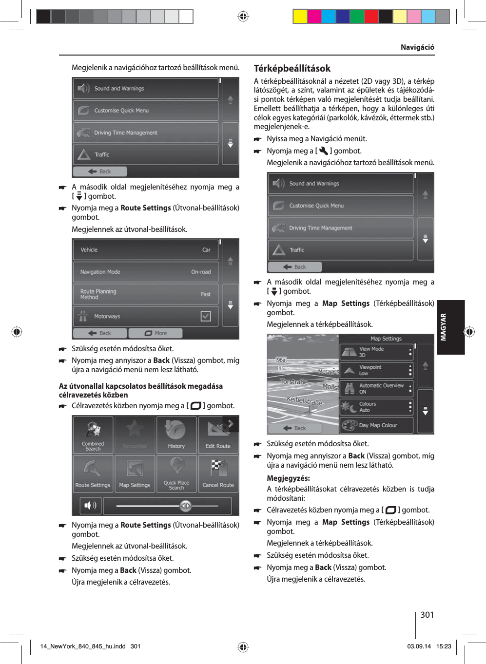 301MAGYARNavigációMegjelenik a navigációhoz tartozó beállítások menü. 쏅A második oldal megjelenítéséhez nyomja meg a     gombot.  쏅Nyomja meg a Route Settings (Útvonal-beállítások) gombot. Megjelennek az útvonal-beállítások. 쏅Szükség esetén módosítsa őket. 쏅Nyomja meg annyiszor a Back (Vissza) gombot, míg újra a navigáció menü nem lesz látható.Az útvonallal kapcsolatos beállítások megadása célravezetés közben 쏅Célravezetés közben nyomja meg a    gombot.  쏅Nyomja meg a Route Settings (Útvonal-beállítások) gombot. Megjelennek az útvonal-beállítások. 쏅Szükség esetén módosítsa őket. 쏅Nyomja meg a Back (Vissza) gombot. Újra megjelenik a célravezetés.TérképbeállításokA térképbeállításoknál a nézetet (2D vagy 3D), a térkép látószögét, a színt, valamint az épületek és tájékozódá-si pontok térképen való megjelenítését tudja beállítani. Emellett beállíthatja a térképen, hogy a különleges úti célok egyes kategóriái (parkolók, kávézók, éttermek stb.) megjelenjenek-e. 쏅Nyissa meg a Navigáció menüt. 쏅Nyomja meg a    gombot. Megjelenik a navigációhoz tartozó beállítások menü. 쏅A második oldal megjelenítéséhez nyomja meg a     gombot.  쏅Nyomja meg a Map Settings (Térképbeállítások) gombot. Megjelennek a térképbeállítások.  쏅Szükség esetén módosítsa őket. 쏅Nyomja meg annyiszor a Back (Vissza) gombot, míg újra a navigáció menü nem lesz látható.Megjegyzés:A térképbeállításokat célravezetés közben is tudja módosítani: 쏅Célravezetés közben nyomja meg a    gombot.  쏅Nyomja meg a Map Settings (Térképbeállítások) gombot. Megjelennek a térképbeállítások. 쏅Szükség esetén módosítsa őket. 쏅Nyomja meg a Back (Vissza) gombot. Újra megjelenik a célravezetés.14_NewYork_840_845_hu.indd 30114_NewYork_840_845_hu.indd   30103.09.14 15:2303.09.14   15:23